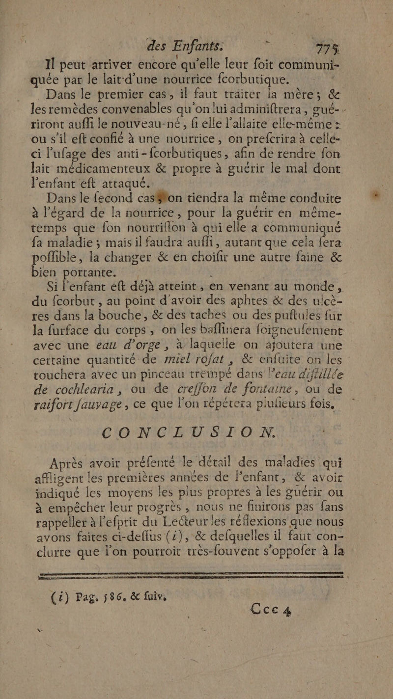 Il peut arriver encore qu’elle leur foit communi- quée par le lait-d’une nourrice fcorbutique. Dans le premier cas, il faut traiter la mère; &amp; les remèdes convenables qu'on lui adminiftrera, œué-- riront aufli le nouveau-né, fi elle l’allaite elle-même : ou s’il eft confié à une nourrice, on prefcrira à celle- ci l’ufage des anti-fcorbutiques, afin de rendre fon lait médicamenteux &amp; propre à guérir le mal dont l'enfant eft attaqué. ; Dans le fecond cas#lon tiendra la même conduite à l'égard de la nourrice, pour la guérir en même- temps que fon nourrillon à qui elle a communiqué fa maladie ; mais il faudra aufli, autant que cela fera poflible, la changer &amp; en choilir une autre faine &amp; bien portante. À 2 Si l'enfant eft déjà atteint, en venant au monde, du fcorbut , au point d'avoir des aphres &amp; des uicè- res dans la bouche, &amp; des taches ou des puftules fur la furface du corps, on les baflinera foigneufement avec une eau d’orge , à laquelle on ajoutera une certaine quantité de sniel ro/at , &amp; enfuite on les touchera avec un pinceau trempé dans l’ecu diftillée de cochlearia , ou de creffon de fontaine, ou de raifort fauyage, ce que l’on répétera plulieurs fois, CONCLUSION. Après avoir préfenté le détail des maladies qui afligent les premières années de Fenfant, &amp; avoir indiqué les moyens les plus propres à les guérir ou à empêcher leur progrès , nous ne finirons pas fans rappeller à l’efprit du Lecteur les réflexions que nous avons faites ci-deflus (2), &amp; delquelles il faut con- clurre que l’on pourroit très-fouvent s’oppoler à la Gce.4