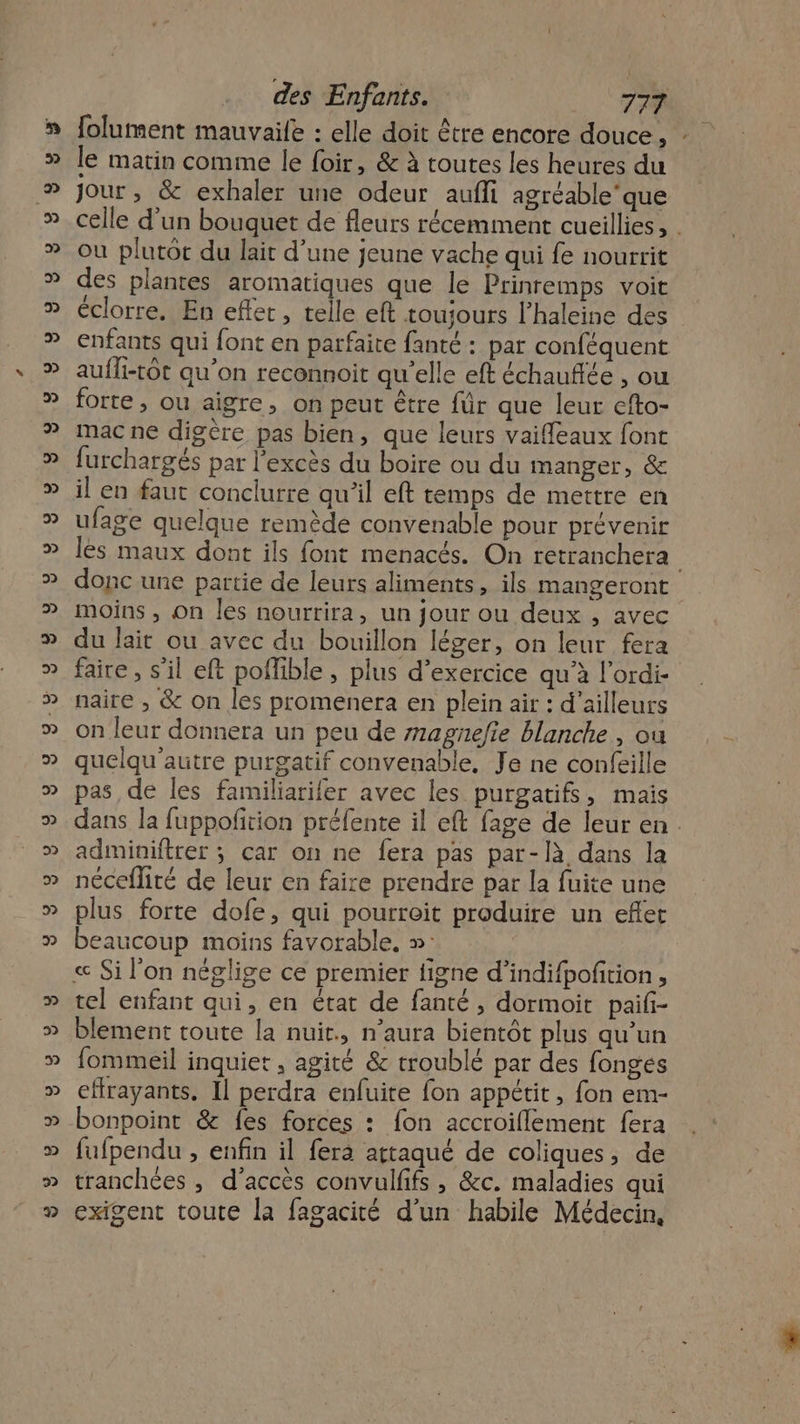 le matin comme le foir, &amp; à toutes les heures du Jour , &amp; exhaler une odeur aufli agréable’que celle d'un bouquet de fleurs récemment cueillies, : où plutot du lait d’une jeune vache qui fe nourrit des plantes aromatiques que le Prinremps voit éclorre. En efler, telle eft toujours l’haleine des enfants qui font en parfaite fanté : par conféquent aufli-tôt qu’on reconnoit qu’elle eft échauffée , ou forte, ou aigre, on peut être für que leur cfto- mac ne digère pas bien, que leurs vaiffeaux font furchargés par l'excès du boire ou du manger, &amp; il en faut conclurre qu’il eft temps de mettre en ufage quelque remède convenable pour prévenir les maux dont ils font menacés. On retranchera donc une partie de leurs aliments, ils mangeront moins , On les nourrira, un jour ou deux , avec du lait ou avec du bouillon léger, on leur fera faire, s'il eft poffible , plus d'exercice qu’à l'ordi- naire , &amp; on les promenera en plein air : d’ailleurs on leur donnera un peu de magnefie blanche , ou quelqu'autre purgatif convenable, Je ne confeille pas de les familiarifer avec les purgatifs, mais dans la fuppofition préfente il eft fage de leur en. adminiftrer ; car on ne fera pas par-là dans la néceflité de leur en faire prendre par la fuite une plus forte dofe, qui pourroit produire un efet beaucoup moins favorable. »: « Si l'on néglige ce premier figne d’indifpofition , tel enfant qui, en état de fanté , dormoit paif- blement toute la nuit, n’aura bientôt plus qu’un fommeil inquiet , agité &amp; troublé par des fonges effrayants, Il perdra enfuite fon appétit , fon em- bonpoint &amp; fes forces : {on accroiflement fera fufpendu , enfin il ferà attaqué de coliques, de tranchées , d'accès convulfifs , &amp;c. maladies qui exigent toute la fagacité d’un habile Médecin,