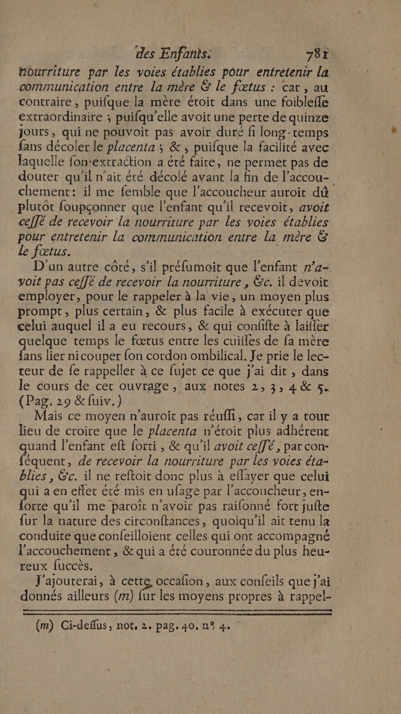 “ourriture par les voies établies pour entretenir la communication entre la mère &amp; le fœtus : car, au contraire , puifque la mère étoit dans une foiblefle “extraordinaire ; puifqu’elle avoit une perte de quinze jours, qui ne pouvoit pas avoir duré fi long-temps fans décoler le placenta ; &amp; , puifque la facilité avec laquelle fon-extraction a été faite, ne permet pas de douter qu'il n'ait été décolé avant la fin de l’accou- chement: il me femble que l’accoucheur auroit dû | plutôt foupçonner que l’enfant qu'il recevoit, avoit celJé de recevoir la nourriture par les voies établies pour entretenir la communication entre la mère &amp; Le fœtus. | D'un autre côte, s’il préfumoit que l'enfant n’a- voit pas ceffé de recevoir la nourriture , Gc. il devoit employer, pour le rappeler à la vie, un moyen plus prompt, plus certain, &amp; plus facile à exécuter que celui auquel il a eu recours, &amp; qui confifte à laïller quelque temps le fœtus entre les cuifles de fa mère fans lier nicouper fon cordon ombilical. Je prie le lec- teur de fe rappeller à ce fujet ce que j'ai dit , dans le cours de cet ouvrage, aux notes 2, 3, 4 &amp; 5. (Pag. 29 &amp;fuiv.) | Mais ce moyen n’auroit pas réufli, car il y a tout lieu de croire que le placenta n’étoit plus adhérent quand l'enfant eft forti , &amp; qu'il avoit ceffé, par con- féquent, de recevoir La nourriture par les voies éta- blies , &amp;c. il ne reftoit donc plus à eflayer que celui ui a en effet été mis en ufage par l'accoucheur, en- Lee qu'il me paroït n'avoir pas raifonné fort jufte {ur la nature des circonftances, quoiqu'il ait tenu la conduite que confeilloient celles qui ont accompagné l'accouchement , &amp; qui a été couronnée du plus heu- reux fuccès. J'ajouterai, à cette occafon, aux confeils que j'ai donnés ailleurs (m) fur les moyens propres à rappel-