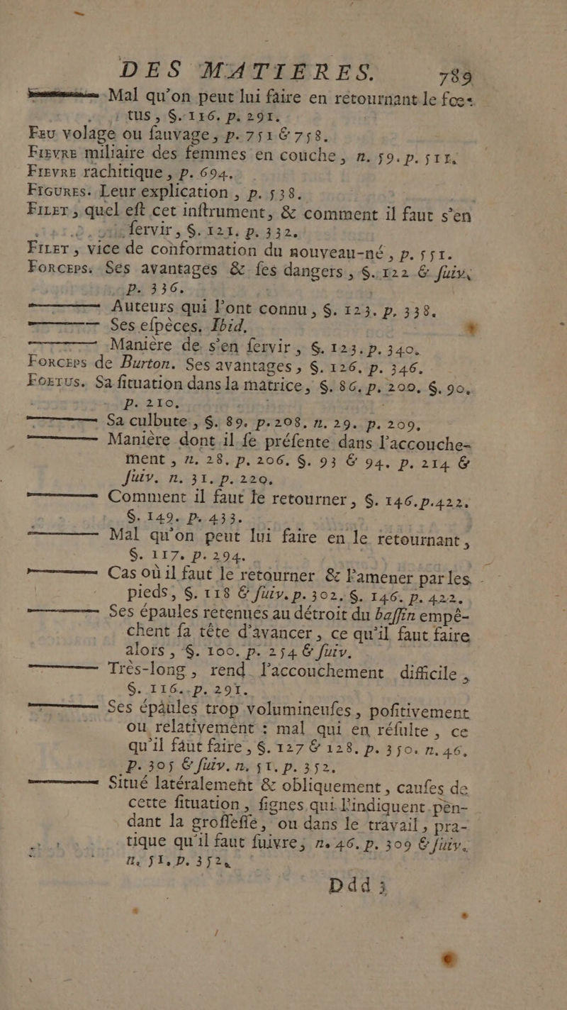 ms Mal qu’on peut lui faire en retournant le fos= . 1 CUS, $:1E6. p. 291. | Feu volage ou fauvage, p. 7516 758. Fisvre miliaire des femmes en couche, n. 59. P:51E Frevre rachitique , p. 694. Frsoures. Leur explication , p. 528. Frrer , quel eft cet inftrument, &amp; comment il faut s’en in r.0 'AMETNET &gt; Sr: 122. Firer , vice de conformation du nouveau-né, p. $sr. Forceps. Ses avantages &amp; fes dangers , $. 122 &amp; fui P- 336. | À | Auteurs qui Font connu, $. 123. P. 338. — Ses efpèces. Ibid, | Manière de s'en fervir, $. 123, p. 340. Forceps de Burton. Ses avantages , $. 126, p. 346. Fogrus. Sa fituation dans la matrice, S. 8c. P. 200, 6, 90, | nero Le TT — Sa culbute , $. 89. p.208, n. 29. p.200, ——— Manière dont il. fe préfente dans liccouche- ment , 2. 28.p. 206, $. 93 &amp; 94. p. 214 &amp; Juiv. n. 31. p. 220. Comment 1l faut le retourner, $. 146.p.422. $. 149. p.433. Mal qu'on peut lui faire en le retournant , SLI 7 HU 2DE. A * pieds, $. 118 © füiv. p. 302,$. 146. P. 422. Ses épaules retenues au détroit du baffin empé- chent fa tête d'avancer, ce qu’il faut faire alors ,$. 100. p. 254 &amp; fuiv. | Très-long, rend laccouchement dificile . $. I1G..p. 291. ——— Ses épâules trop volumineufes, pofitivement ou relativement : mal qui en réfulte, ce qu'il fäut faire, $. 127 &amp; 128. p. 350. n.46. P. 305 6 Jiv.n, $t. p.352. —— Situé latéralement &amp; obliquement , caufes de cette fituation , fignes, qui l'indiquent.pèn- dant la grofefié, ou dans le travail, pra- .Ea tique qu'il faut fuivre,; 2.46. p. 309 &amp; Juiy. le S1,D. 352,4 | Ddd ;3