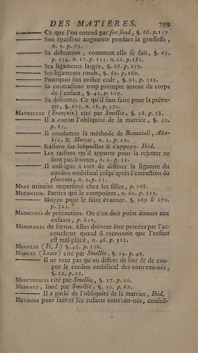 Em Ce quie l’on entend par Jon fond, $.66.p.157, —— Son épaifleur augmente pendant la grofleffe , I, 9. Pe 73. — Sa diflention ,; comment elle fe fait, S. 65. PARIAENN. 17: p. 15. D 264 D L8 2 Ses ligaments larges, $. 68. p.159. Ses Lgaments ronds, $. 69. p. 160. Pourquoi fon orifice cede , $.91:p. 2712. Sa contraétion trop prompte autour du corps de l'enfant, $.42.p. 109. Sa defcente. Ce qu'il faut faire pour Ja préve- nir, $. 103.7, 38. p.270. Maurrceau (François) cité par Smellie, $. 28. p.58. Il a connu l’obliquiré de la matrice, $. 30. P- 6j. Il condamne la méthode de Benacioli, Aka- Kia, &amp; Mercat , n. 2. p.29. Raifons fur lefquelles il s’'appuye. Ibid, Les raifons qu’il apporte pour la rejetter ne font pas bonnes, HA A DATE Il enfeigne à tort de différer la ligature du cordon ombilical jufqu’après l'extraction du placenta, n.2.p.33. Mear urinaire imperforé chez les filles, p. 568. Meconium. Parties qui le compofent , 2. Go. p. 529. Moyen pour le faire évacuer. $. 169 &amp; 170. P: f23. Mapecines de précaution. On n’en doit point donner aux enfants, p. 621. Memsraxss du fœtus. Elles doivent être percées par l'ac- coucheur quand il reconnoit que D eft mal-placé , 2. 46. p. 312 Menzrer (Fr. J.) S.4$. p.130. Mercar (Louis) cité par Smellie, $. 24. p. 49. Il ne veut pas qu'on differe dé lier &amp; de cou- per le cordon ombilical des nouveau-nés, Siz2Np.28. Mercurraztis cité par Smellie, $. 17. p. 26. Mesnarp , loué par Smellie $S. 30. p. 67. Il a parlé de l'obliquité de la matrice, Ibid, Meraops pour fauver les enfants nouveau-nés, confeil- li nl /