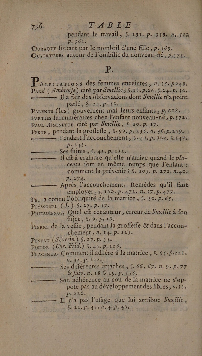 796 es T A B E:E pendant le travail, $. 131. p. 3$9.n,. 23 P: 361. | s Ouraque fortant par le nombril d’une fille , p. 569: Ouvexrures autour de l'ombilic du nouveau-né, p.575. : Se À der anere des femmes enceintes , 2. 35. p249, Pare ( Ambroile) cité par Smellie, $S.18.p.26.$.24.p. $o. Il a fait des obfervations dont Smellie n’a point parlé, S.24.p.$1. Parents (les) gouvernent mal leurs enfants , p.618. Parries furnuméraires chez l'enfant nouveau-né, p.572 Pau ÆcineTTE Cité par Smellie, $, 10. p, 17. Pere, pendant la groffefle , $.99.p.238.n.36.p.259. Pendart l'accouchement, $. 41,p. 102, $.147. P.243. em GES AUITES + Seipas PiLI 2 | ——— Jleft à craindre qu'elle n’arrive quand le p/4- ceñta fort en même temps que l'enfant : comment la prévenir ? $. 10j.p. 272.n.40. Pr.274. ae Après l'accouchement. Remèdes qu'il faut employer, $.160.p.472. 1. 57. p.477: Peu a connu l’obliquité de la matrice , $. 30. p. 65. Peyssonez (J.) S: 27, p. 57. -Pairumenus. Quel eft cet auteur , erreur de Smellie à fon fujet , $: 9. pe rc. Prerre de la veflie, pendant la groffefle &amp; dans l’accou- | chement , 2. 144 p. 115. , Prixeau (Severin) S.27.p. 55. Pistror (Cr. Frid.) deb i2e à PLacenra&lt; Commentil adhère à la matrice , $. 95.p.221. LARR TD 4 mr SES différentes attdchés.S:466; 67. n. 9: p.77 &amp; fuiv.n.18 &amp; 19.p. 158. Son adhérence au cou de la matrice ne s’op- pofe pas au développement des fibres, 1.33. P- 22124 mm ]] n'a pas l’ufage, que lui attribue Smellie,