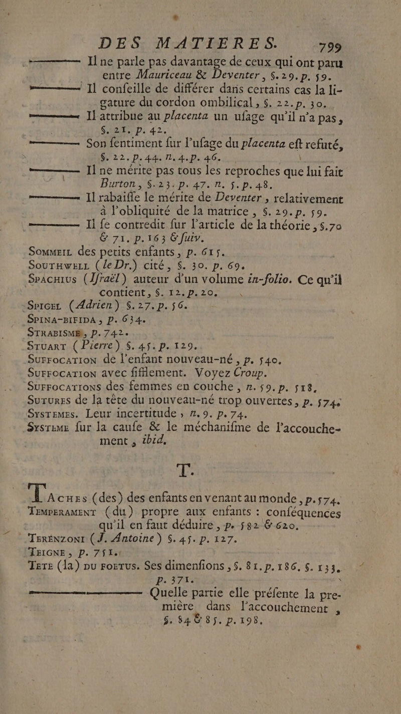 Il ne parle pas davantage de ceux qui ont paru _ entre Mauriceau &amp; Deventer, $.29.p. 59. »——— Il confeille de différer dans certains cas la li- | gature du cordon ombilical , $. 22.p. 30. ———— ]l attribue au placenta un ufage qu’il n’a pas, | SES D: 42. ——— Son fentiment fur l’ufage du placenta eft refuté, ù M 22. P. 44. 1,4.p.46. \ | ——— Il ne mérite pas tous les reproches que lui fait | Burton 3 \p/4a7. nl $.p.48. mm.“ ]] rabaifle le mérite de Deventer , relativement à l’obliquité de la matrice , $. 29.p. so. ————— Il fe contredit fur l'article de la théorie ,5.70 &amp; 71. p.163 &amp; Juiv. Sowmers des petits enfants, p. 615. Sourawez (le Dr.) cité, $. 30. p. 69. Sracius (1/raël) auteur d’un volume #2-folio. Ce qu’il contient, $. 12.p.20, | Sprcez (Adrien) $.27.p. $c. SPINA-BIFIDA ; P. 634. STRABISME, P. 742. Sruarr ( Pierre) $. 45. p. 129. Surrocation de l’enfant nouveau-né , p. 40, Surrocarion avec fiflement. Voyez Croup. Surrocarrons des femmes en couche , n.59.p. 5r8. Surures de la tête du nonveau-né trop ouvertes, p. 574 Systemes. Leur incertitude ; #.9. p. 74. Sxsrzmz fur la caufe &amp; le méchanifme de l’accouche- ment , tbid, T: TA cHes (des) des enfants en venant au monde , p.574. TemperamEnT (du) propre aux enfants : conféquences qu’il en faut déduire , p. $82 &amp; 620. .TERÉNzoNI (J. Antoine) $. 45. p. 127. TEIGNE, P. 7$141 Tere (la) pu rozrus. Ses dimenfions ,$. 81.p. 186. $. 133. pi 17: | Quelle partie elle préfente la pre- mière dans l'accouchement , $. 84 © 85. p.198. N