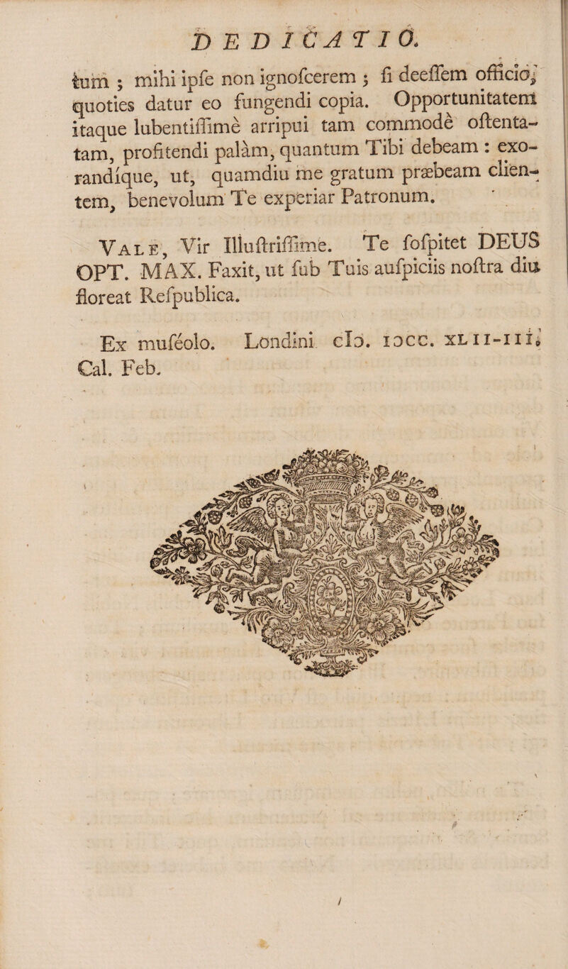 tum ; mihi ip-fc non ignofcerem ; fi deeilem officioj quoties datur eo fungendi copia. Opportunitatem itaque lubentiffime arripui tam commode oftenta- tam, profitendi palam,quantum libi debeam : exo- randique, ut, quamdiu me gratum praebeam clien¬ tem, benevolum Te experiar Patronum, Vale, Vir Illuftriffimfe. Te fofpitet DEUS OPT. MAX. Faxit, ut fub Tuis aufpiciis noftra diu floreat Refpublica. Ex mufeolo. Londini clo. idcc. xlii-iii» Cal. Feb.