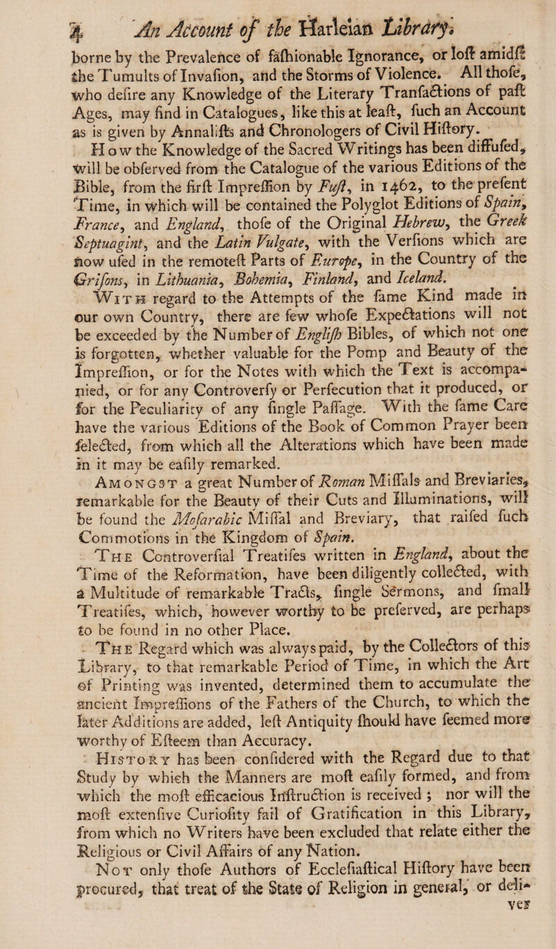 borne by the Prevalence of fafhionable Ignorance, or loft amidft the Tumults of Invafion, and the Storms of Violence. Allthofe, who deiire any Knowledge of the Literary Tranfadtions of pad Ages, may find in Catalogues, like this at lead, fuch an Account as is given by Annalifts and Chronologers of Civil Hiftory. How the Knowledge of the Sacred Writings has been diffufed. Wall be obferved from the Catalogue of the various Editions of the Bible, from the firft Impreffion by Fuji, in 1462, to the prefent Time, in which will be contained the Polyglot Editions of Spain, France, and England, thofe of the Original Hebrew, the Greek Septuagint, and the Latin Vulgate, with the Verfions which are flow ufed in the remoteft Parts of Europe, in the Country of the Grifons, in Lithuania, Bohemia, Finland, and Iceland. With regard to the Attempts of the fame Kind made in our own Country, there are few whofe Expectations will not be exceeded by the Number of Englifh Bibles, of which not one is forgotten, whether valuable for the Pomp and Beauty of the Impreffion, or for the Notes with which the Text is accompa* rued, or for any Controverfy or Perfecution that it produced, or for the Peculiarity of any (ingle Paffage. With the fame Care have the various Editions of the Book of Common Prayer been feledted, from which all the Alterations which have been made in it may be eafily remarked. Amongst a great Number of Roman Miffals and Breviaries, remarkable for the Beauty of their Cuts and illuminations, will be found the Adojarabic Mifial and Breviary, that railed fuch Commotions in the Kingdom ol Spain. The Controverfial Treatifes written in England, about the Time of the Reformation, have been diligently colledfed, with a Multitude of remarkable Tradis, fingle Sermons, and Imall Treatifes, which, however worthy to be preferved, are perhaps to be found in no other Place. The Regard which was always paid, by the Collectors of this Library, to that remarkable Period of Time, in which the Art of Printing was invented, determined them to accumulate the ancient Impreffions of the Fathers of the Church, to which the later Additions are added, left Antiquity fhoukl have feemed more Worthy of Efteem than Accuracy. History has been confidered with the Regard due to that Study by which the Manners are moft eafily formed, and from which the moft efficacious Inftrudlion is received ; nor will the moft extenfive Curiofity fail of Gratification in this Library, from which no Writers have been excluded that relate either the Religious or Civil Affairs of any Nation. Not only thofe Authors of Ecclefiaflical Hiftory have been procured, that treat of the State of Religion in general, or de-li*