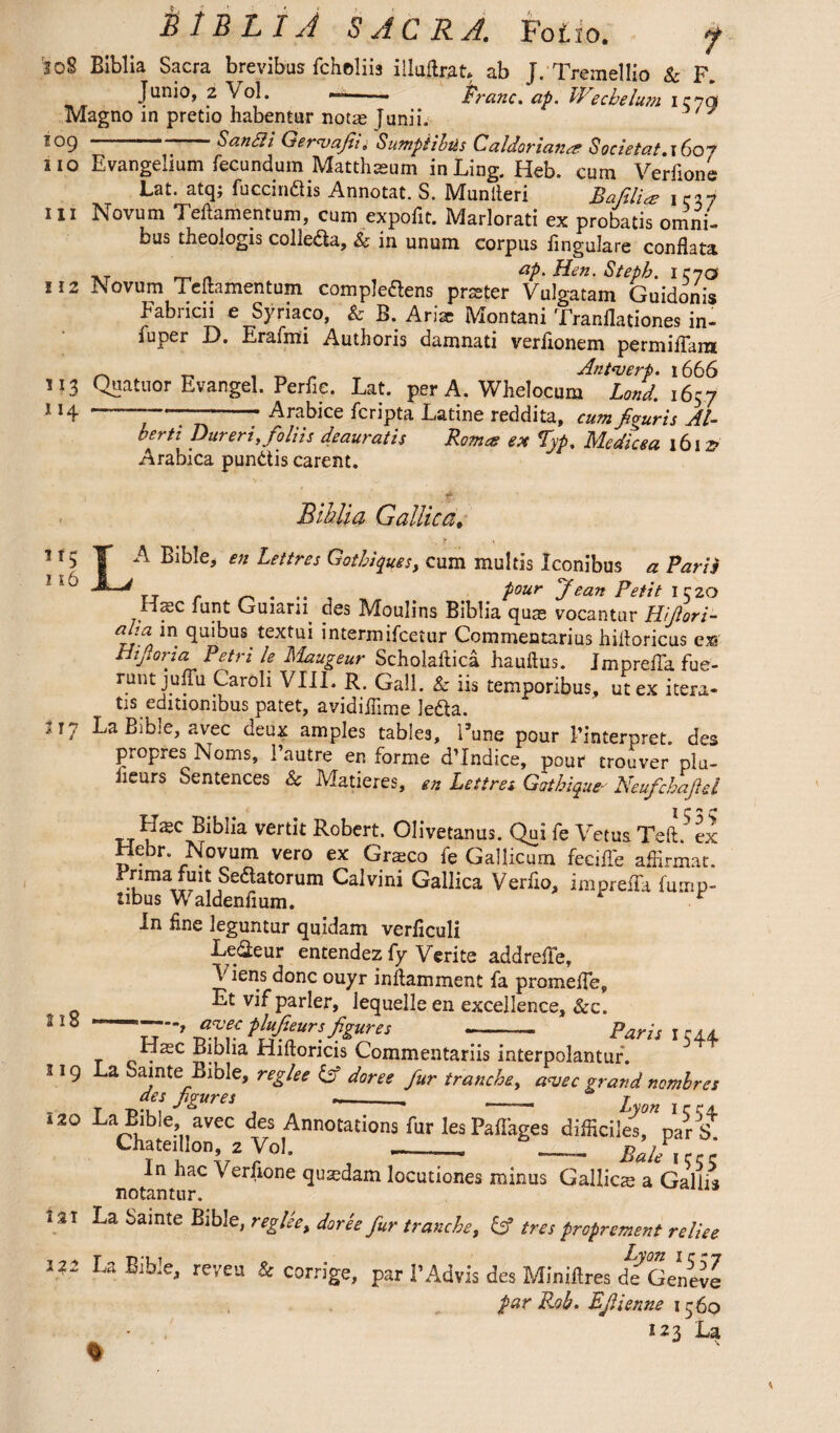 ’loS Biblia Sacra brevibus fcheliia illuflrat* ab J. Tremellio & F. Junio, 2 Vol. —-• Franc, ap. Wechelu?n ic-yg Magno in pretio habentur notas Junii. tog San Sii Gerwafii. Sumptibus Caldor ian^r Societal. i6o? no Evangelium fecundum Matthaeum in Ling. Heb. cum Verfione Lat. atq; fuccin&is Annotat. S. Munfleri Bafiliee iciy ill Novum Teftamentum, cum expofit. Marlorati ex probatis omni¬ bus theologis collegia, & in unum corpus lingulare conflata Tvr m n ap. Hen. Steph. IC70 U2 Novum Teftamentum compledens prater Vulgatam Guidonis Fabricii e Syriaco, & B. Arise Montani Tranflationes in- fuper D. Erafmi Authoris damnati verlionem permiflam ~ „ , T r* Antwerp. 1666 M3 Quatuor Evangel. Perfie. Lat. per A. Whelocum Land. 1657 1 14 -——-- Arabice fcripta Latine reddita, cum figuris Al¬ berti pur eri .foliis deauratis Roma? ex *Typ. Medicea 1612? Arabica punitis carent. f. Bihlia Gallica, y \ n5 T Bible, en Lettres Gotbiques, cum multis Iconibus a Paris *~'J rj r . .. , , _ Pour Jean Petit 1520 Ha3C funt Guiarn des Moulins Biblia qum vocantur Hifiori- aha in quibus textui intermifcetur Commentarius hifloricus ex* Hifioria Petri le hiaugeur Scholaftica hauftus. Jmprefla fue- runt julTu Caroli VIII. R. Gall, k iis temporibus, utex itera¬ tis editionibus patet, avidiflime ledta. 317 La Bibje, avec deux amples tables, I’une pour Pinterpret. des propres Noms, Pautre en forme d’Indice, pour trouver plu- iieurs Sentences & Matieres, en Lettres Gathique- Neufcbafid I cn c Hxc Biblia vertit Robert. Olivetanus. Qui fe Vetus Teft.' ex Hebr. Novum vero ex Grteco fe Gallicum feciffe affirmat. ,Seaatorum Calvini Gallica Verfio, impreffa himp- tibus Waldenfium. r In fine leguntur quidam verliculi Le&eur entendez (y Verite addrefle, \ iens done ouyr inflamment fa promefle, Et vifparler, lequelleen excellence, &c. 21S —awee plufieurs figures -- Paris 1 544 _ .xc Biblia Hiftoricis Commentariis interpolantur. 519 La Sainte Bible, reglee Gf doree fur tranche, awee grand nomhres des figures --. _ Lyon ire, 120 La Bible avec des Annotations fur lesPaflages difficiles, par S. Chateihon, 2 Vol. ——.—. Rale icr In hac Verfione qusedam locutiones minus Gallics a Gallia notantur. 1ST La bamte Bible, reglee, doree fur tranche, Gf tres propr ement reliee 122 La Bible, reveu & corrige, par 1’Advis des Miniflres dcGeneve par Rob. Fjlienne 1560 123 La