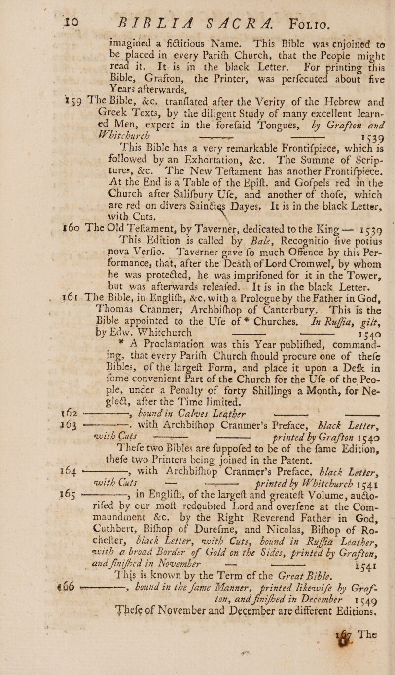 imagined a fiditious Name. This Bible was enjoined to be placed in every Parifh Church, that the People might read it. It is in the black Letter. For printing this Bible, Grafton, the Printer, was perfecuted about five Years afterwards, *59 The Bible, &c. translated after the Verity of the Hebrew and Greek Texts, by the diligent Study of many excellent learn¬ ed Men, expert in the forefaid Tongues, by Grafton arid Whitchurch ■—„—- --— !539 This Bible has a very remarkable Frontifpiece, which is followed by an Exhortation, See. The Summe of Scrip¬ tures, &c. The New Teftament has another Frontifpiece. At the End is a Table of the Epift, and Gofpels red in the Church after Salifoury Ufe, and another of thofe, which are red on divers Saind^s Dayes, It is in the black Letter, with Cuts. • 160 The Old Teftament, by Taverner, dedicated to the King— 1539 This Edition is called by Bale, Recognitio five potius nova Verfio. Taverner gave fo much Oifence by this Per¬ formance, that, after the Death of Lord Cromwel, by whom he was proteded, he was imprifoned for it in the Tower, but was afterwards releafed. It is in the black Letter. 161 The Bible, in Engliih, &c.with a Prologue by the Father in God, Thomas Cranmer, Archbifhop of Canterbury. This is the Bible appointed to the Ufe of * Churches. In Ruffia, gilt, byEdw. Whitchurch - --— *54° * A Proclamation was this Year publifhed, command¬ ing, that every Parifh Church fhould procure one of thefe Bibles, of the largeft Form, and place it upon a Defk in feme convenient Part of the Church for the Ufe of the Peo¬ ple, under a Penalty pf forty Shillings a Month, for Ne- gled, after the Time limited. 562 —--bound in Calves Leather ... -- —.- ,163 --. with Archbifhop C'ranmePs Preface, black Letter, with Cuts --- - printed by Grafton 1540 Thefe two Bibles are fuppofed to be of the fame Edition, thefe two Printers being joined in the Patent. 164 .-, with Archbifhop Cranmer’s Preface, black Letter, with Cuts — <— - printed by Whitchurch 1341 165 --, in Englifh, of the largeft and greateft Volume, audo- rifed by our moil redoubted Lord and overfene at the Com- maundment &c. by the Right Reverend Father in God, Cuthhert, Bifhop of Durefme, and Nicolas, Bifhop of Ro- chelier, black Letter, with Cuts, bound in Rujjia Leathery with a broad Border of Gold on the Sides, printed by Graft on, andfnifhcd in November — -- i 541 This is known by the Term of the Great Bible. $ 66 -—, bound in the fame Manner, printed like wife by Graf¬ ton, andfnijhed in December 1349 Thefe of November and December are different Editions,