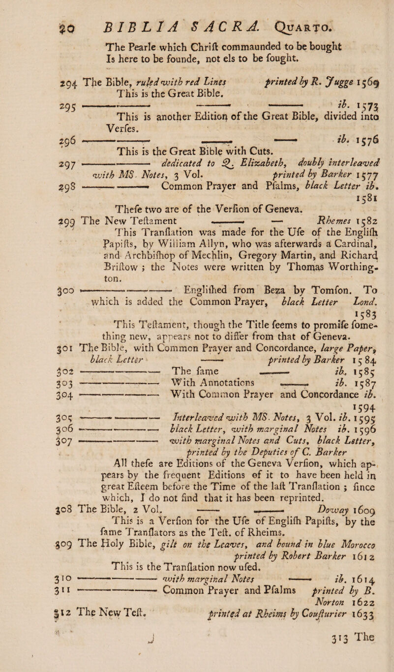 if-* %0 B IB L IA $ 4 C R A. Quarto. The Pearle which Chrift commaunded to be bought Is here to be founde, not els to be fought. 294 TJie Bible, ruled with red Lines This is the Great Bible. 295 - printed hy R. jfugge 1569 ib. 1573 j§6 297 298 This is another Edition of the Great Bible, divided into Verfes. -- .. — ih, 1576 This is the Great Bible with Cuts. -dedicated to iV Elizabeth, doubly interleaved -- Common Prayer and Pfalms, black Letter ib. 1581 Thefe two are of the Verfion of Geneva. 299 The New Teftament Rhemes 1582 300 This Tranfiation was made for the Ufe of the Englilh Papifts, by Wiliiam Allyn, who was afterwards a Cardinal, and Archbifhop of Mechlin, Gregory Martin, and Richard Brifiow ; the Notes were written by Thomas Worthing¬ ton. ----Engr]iilied from Beza by Tomfon. To which is added the Common Prayer, black Letter Lond. *583 This Teftament, though the Title feems to promife fome- thing new, appears not to differ from that of Geneva. 301 The Bible, with Common Prayer and Concordance, large Paper9 black Letter 302 303 3P4 30c; 306 307 The fame With Annotations printed by Barker 15 84 ib, 1585 ib. 1587 -—_— With Common Prayer and Concordance ib. f . *594 -—. •—-.— Interleaved with MS. Notes, 3 Vol. ib. 1595 -— ■— black Letter, with marginal Notes ib. 1596 -———-—— with marginal Notes and Cuts, black Letter, printed by the Deputies of C. Barker All thefe are Editions of the Geneva Verfion, which ap¬ pears by the frequent Editions of it to have been held in great Efteem before the Time of the laft Tranfiation ; fince which, I do not find that it has been reprinted. 308 The Bible, 2 Vol. -- — . . - Dow ay 1609 This is a Verfion for the Ufe of Englilh Papifts, by the fame Tranfiators as the Teft. of Rheims. 309 The Holy Bible, gilt on the Leaves, and bound in blue Morocco printed by Robert Barker 1612 This is the Tranfiation now ufed. 3 10 ....with marginal Notes — • ib. 1614, 3 i j --Common Prayer and Pfalms printed by B. Norton 1622 12 The New Tell. printed at Rheims by Coujlurier 1633 J 313 The