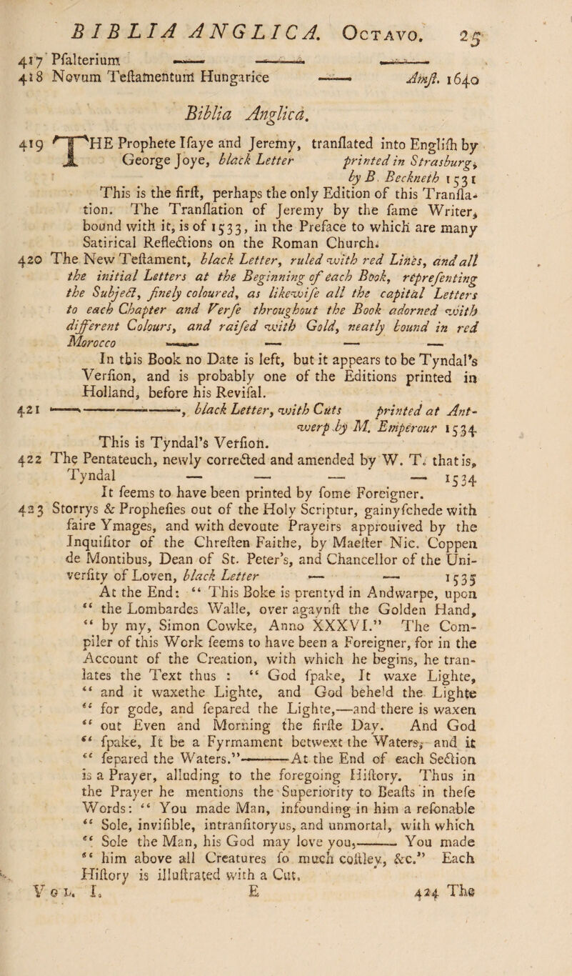 417 Pfalteriunt —- ■■■■-*- ■ ■ -■ ^— 428 Novam TeHafnentuiH Hungarice ——- Amfi. 1640 Biblia Anglica. 419 Prophete Ifaye and Jeremy, tranflated into Englifh by X George Joye, hldck Letter -printed in Strasburg, by B Beckneth 1531 This is the firft, perhaps the only Edition of this Tranfla- tion. The Tranflation of Jeremy by the fame Writer* bound with it, is of 1533, in the Preface to which are many Satirical Reflexions on the Roman Church. 420 The New Teflament, black Letter, ruled 'with red Lines, and all the initial Letters at the Beginning of each Book, rtprefenting the Subject, finely coloured, as likewifie all the capital Letters to each Chapter and Verfie throughout the Book adorned with different Colours, and raified with Gold, neatly bound in red In tb is Book no Date is left, but it appears to be Tyndal’s Verflon, and is probably one of the Editions printed in Holland, before his Revifal. 421 -*-*--—, black Letter, with Cuts printed at Ant¬ werp By M. Emp erour 1534 This is Tyndal’s Verfioh. 422 The Pentateuch, newly corrected and amended by W. T„ that is* Tvndal — — — —1534 It feems to have been printed by fome Foreigner. 423 Storrys & Prophefies out of the Holy Scriptur, gainyfchede with faireYmages, and with devoute Prayeirs approuived by the Inquifitor of the Chreften Faithe, by Maefler Nic. Coppen de Montibus, Dean of St. Peter’s, and Chancellor of the Uni- verfity of Loven, black Letter H35 At the End: “ This Boke is prentyd in Andvvarpe, upon “ the Lombardes Walle, over agaynft the Golden Hand, “ by my, Simon Covvke, Anno XXXVI.” The Com- piler of this Work feems to have been a Foreigner, for in the Account of the Creation, with which he begins, he tran- lates the Text thus : “ God fpake, It waxe Lighte, “ and it waxethe Lighte, and God beheld the Lighte for gode, and fepared the Lighte,—and there is waxen i‘ out Even and Morning the flrile Day. And God fpake. It be a Fyrmament betwext the Waters-,- and it €t fepared the Waters.”---At the End of each SeXion is a Prayer, alluding to the foregoing Hiftory. Thus in the Prayer he mentions the Superiority to Bealls in thefe Words: “ You made Man, infounding in him a refonable “ Sole, invifible, intranlitoryus, and umnortal, with which ei Sole the Man, his God may love you,-— You made him above all Creatures lb much coftley, &c.” Each Hiflory is illullraced with a Cut. Y 0 u L E 424 The