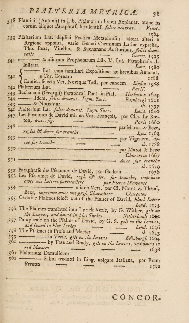 53 ^ Flaminii (Antonii) in Lib. Pfalmorum brevis Explanat, atque ira eorum aliquot Paraphraf, luculenti!!, foliis deaurat. Veneta I c6j4. 539 Pfalterium Lat. duplici Poetica Metaphrali; altera alteri e Regione oppofita, vario Generi Carminum Latine expreffa, Tho. Beza, Vitellio, & Buehanano Auctoribus, filiis deau- rat*s ~ '- ' G en eno. i m2 & ahorum Prophetarum Lib. V. Lat. Par-aphrafis il- ~ * . ’ ;- Land, 1580 - Lat, cum familiari Expolitione ac brevibus Annotat* a Clir. Cor naro . , 1 r 8S Cantica feleda Vet. Novique Tell, per eundem Lipfce 1 c88 542 Pfalterium Lat. —_ Par if. 3 543 Buchanani (Georgii) Paraphraf Poet. inPfal. Herborn* 1604 544 * Idem, foliis deaurat. Pegnt. Pure. Edinbwpi 1621 545 —. & Notis Var. -- 5. I737 546 Pialterium Lat. foliis deaurat. Pegm. Pure. Pond. 1 r A I AC Pipo 41 moc Ack «V. ! ... P • 54° 541 J 1 ultra ta 548 549 550 551 547 ^es Pfeaumes de David mis en Vers Francois, par Cha. Le Bre¬ ton, avec.fig. — — Paris 1660 . ~7 * par Marot. & Beze, reglee & doree fur tranche — Lyon 1563 - - - — --—■- par Vigenere, do- ree fur tranche — _ ^.1588 “ “ --——— ---- par Marot & Bezer Charenton 1667 ~ **™“ -- '■ - -—- doree fur tranche r, hL 1679 552 Paraphrafe des Pfeaumes de David, par Godeau 1676 553 -kes Pfeaumes de David, regl. fp dor. fur tranche, imprimes: aajec une Lettres particuliere par Pierre IP avante 554 ~~ - mis en Vers, par Cl. Marot & Theod* Beze, imprimee avec unegrofs Charafitre Charenton 555 Certaine Pfalmes feled out of the Pfalter of David, black Letter £■ rp.1 Land. 1553. 556 The Pfalmes tranflated into Lyrick Verfe, by G. Wither, gilt on the Leagues, and hound in blue Pur key Netherlands 16*z 557 araP ^rafe on the Pfalms of David, by G. S. gilt on the Leaves? and bound in blue Pur key _. __ Land. 16 6 51;8 The Pfalmes in Profe and Meeter ib 1643 559 ‘ 1° Verfe, gilt on the Leaves Edinburgh 1694 5 o r * by Tate and Brady, gilt on the Leaves, and bound in red Morocco __, _ DnS 561 Pfalterium Damulicum 562 Salmi tradotti in Ling, volgare Italians, por Fran» Perotto 158s I CONGO R.