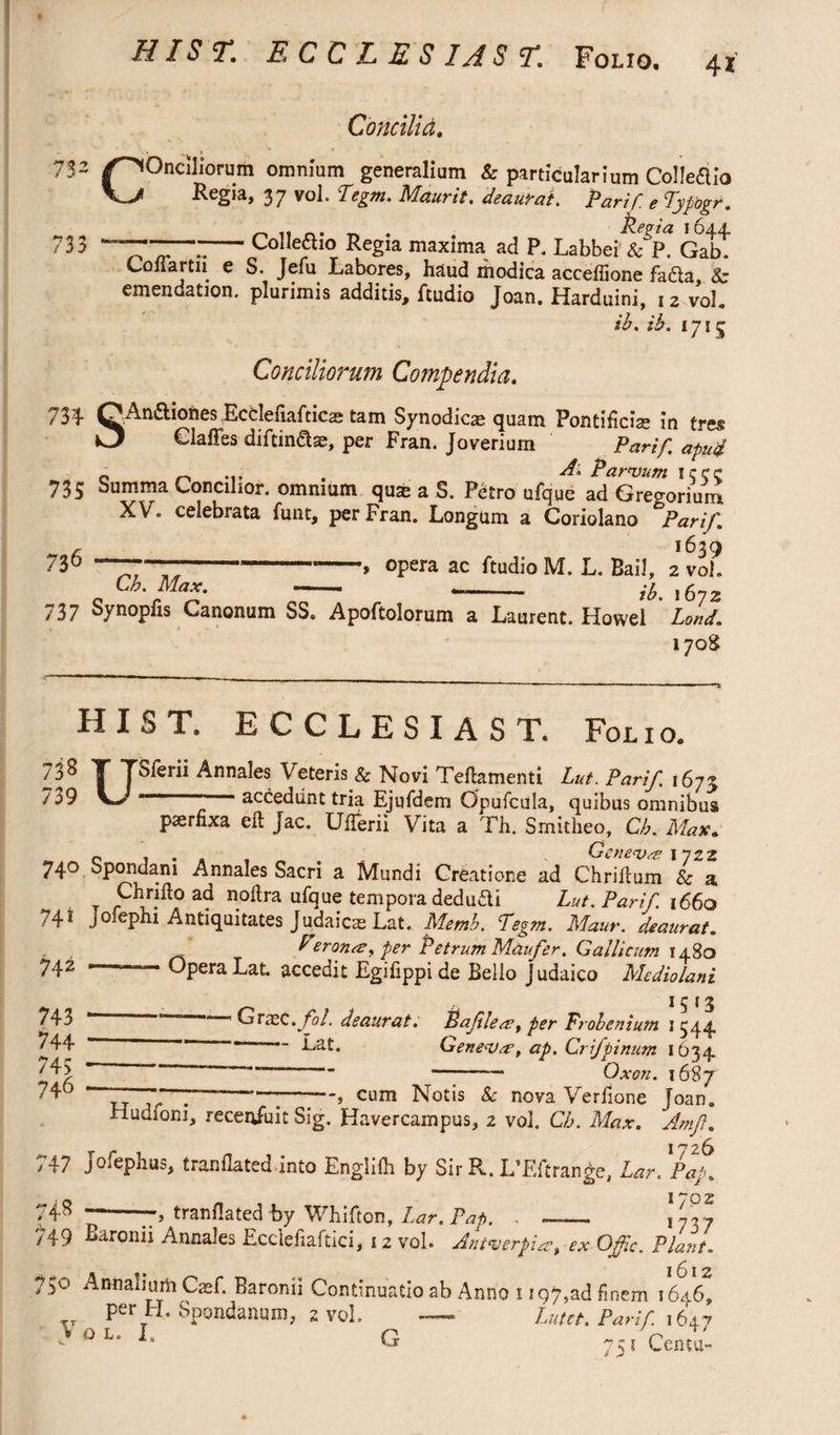 HIST. E C C L E S IA S T. Folio. 4* Concilid. 7$2 /^Onclliorum omnium generalium & particularium Colleaio Vj ^egia, 37 vol. Pegm. Mcturit. deaurat. PariP e Pypogr. ^ „ _. _ . Regia 1644. 733 -Colleaio Regia maxima ad P. Labbei & P. Gab. Coftartn e S. Jefu Labores, haud modica acceflione fada 8c emendation, plurimis additis, Audio Joan. Harduini, 12 vol. ib. ih. 1715 Conciliorum Compendia. 734 OAn&iohes Ecdeliafticae tam Synodic^ quam Pontificias in tres O Clafies diftinase, per Fran. Joverium Par if apu4 o r> «i» . ^ Parvum iccc 735 Summa Concilior, omnium qme a S. Petro ufque ad Gregorium XV. celebrata funt, per Fran. Longum a Coriolano Par if. r 1639 730 -■-- opera ac Audio M. L. Bail, 2 vol. Lb. Max. - -- ft,. ,672 737 Synopfis Canonum SS. Apoftolorum a Laurent. Howel Loud. 170S HIST. E C C L E S I A S T. Folio. 738 T TSferii Annalesi Veteris & Novi Teftamenti Lut.Parif 1673 ”39 V- -- accediint tria Ejufdem Opufcula, quibus omnibus paernxa eft Jac. Ufterii Vita a Th. Smitheo, Cb. Max. c . . , Geneva 1722 740 Spondam Annales Sacri a Mundi Creatione ad Chriftum & a Chrifto ad noftra ufque tempora dedufti Lut. Parif 1660 741 jofephi Antiquitates Judaicae Lat, Memb. Pegm. Maur. deaurat. P eronre, per Petrum Maufer. Gallicum 1480 742 - Opera Lat. accedit Egifippi de Bello Judaico Mediolani 15 13 - ' GrasC.fol. deaurat. Pafilesu, per Probenium 1544 Lat. Genevae, ap. Crifpinum 1634 - ” -— Ox on. 1687 7 —“7—;—, cum Notis & nova Verfione Joan. Hudioni, receniuit Sig. Havercampus, 2 vol. Cb. Max. Amf. I 726* 747 Jofephus, t ran dated into Engiiih by Sir R. L’Eftrange, Lar. Pap. 74s ~-trandated by Wbifton, Lar. Pap. . - \'dy ■;49 Earonir Annales Ecclefiaftici, 12 vol. Antverpia, ex Offic. Plant. /50 Annalium Cref. Baronii Continuatio ab Anno 1 rqy.ad fincm 1646, per H. Spondanum, 2 vol. —- Liitct.Parif.i6x-’ >OL‘I- G 75/Centu- 743 744 745 746