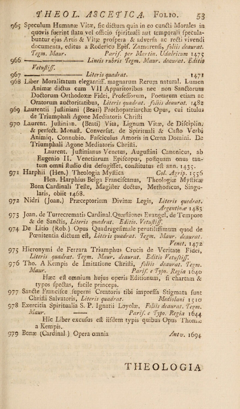 965 Speculum Humame Vi tee, fic dictum quia in eo cundi Morales in quovis fuerint datu vel officio fpirituali aut temporali fpecula- buntur ejus Artis & Vit^e profpera & adverfa ac redi vivendi documenta, editus a Roderico Epif. Zamorend, foliis deaurat. Tegm. Maur. Parif per Martin. Udalricum 1475 966 —— -Lineis rubris Tegm. Maur. deaurat. Edit'16 Vetuftijf. 967 ———-Literis quadrat. 1471 968 Liber Moralitatum elegantiff. magnarum Rerupi natural. Lumen Animae didus cum VII Apparitoribus nec non Sandtorum Dodorum Orthodoxae Fidei, Profefforurn, Foetarum etiam ac Oratorum audoritatibus, Literis quadrat, foliis deaurat. {482 969 Laurentii Jultimam (Beati) Prothopatriarchae Opus, cui titulus de Triumphali Agone Mediatoris Chriiti 970 Laurent. Jultinian. (Beati) Vita, Lignum Vitae, de Difciplin. & perfed. Monad. Converfat. de Spirituali & Cado Verbi Animiq. Connubio. Fafciculus Amoris in Ccena Domini. De Triumphali Agone Mediatoris Chridi. Laurent. Judinianus Venetus, Augudini Canonicus, ab Eugenio II. Venetiarum Epifcopus, podquam onus tan¬ tum omni dudio diu defugiffiet, conditutus ed ann. 1439. 971 Harphii (Hen.) Theologia Mydica Coi. Agrip. 1336 Hen. Harphius Belga Francifcanus, Theologiis Mydicae Bona Cardinali Tede, Magider dodus, Methodicus, Singu¬ laris, obiit 1468. 972 Nidri (Joan.) Praeceptorium Divinis Legis, Literis quedrat. Argentina 1483 973 Joan, de Turrecrematis Cardinal.Quisdiones Evangel, de Tempore Se de Sanctis, Literis quadrat. Editio. Vetufiff. 974 De Litio (Rob.) Opus Quadragedmale perutiliffimum quod de Poenitentia di itum ed. Literis quadrat. Tegm. Maur. deaurat. Tenet. 1472 973 Hieronymi de Ferrara Triumphus Crucis de Veritate Fidet» Literis quadrat. Tegm. Maur. deaurat. Editio Vetuftijf. 976 Tho. A Kempis de Imitatione Chridi, foliis deaurat. Tepyn. Maur. Parif. e Typo. Regia 1640 Hsec ed omnium hujus operis Editionum, fi chartam & typos fpedas, facile princeps. 977 Sarde Francifce .fuperni Creatoris tibi impreffa Stigmata funt Chridi Salvatoris, Literis quadrat. Mediolani 1310 978 Exercitia Spiritualia S. P. Ignatii Loyolae, Foliis deaurat. Te°m. Aretur. -- Parif e Typo. Regia 1644. Hic Liber excufus ed iifdem typis quibus Opus Thonne a Kempis. 979 ^onas (Cardinal.) Opera omnia Antv. 1694 THEOLOGIA