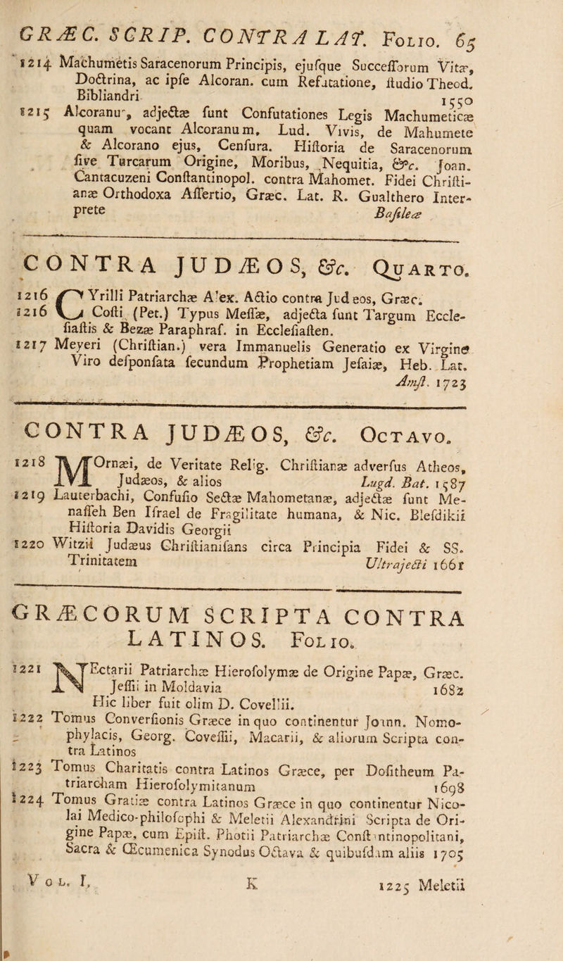 1214 Maehumetis Saracenorum Principis, ejufque Succeflbrum Viter, Do&rina, ac ipfe Alcoran, cum Refutatione, itudio Theod. Bibliandri ^SS° Aicoranu , adje<5t® funt Confutationes Legis Machumeticae quam vocant Aicoranum. Lud. Vivis, de Mahurnete & Alcorano ejus, Cenfura. Plihoria de Saracenorum five Turearum Origine, Moribus, .Nequitia, &c. Joan. Cantacuzeni Conftantinopol. contra Mahomet. Fidei Chadi¬ an Orthodoxa Aflbrtio, Gr®c. Lat. R. Gualthero Inter¬ pret Bafdea CONTRA J U D /E O S, &c. Quarto. 1216 Yrilli Patriarchae A'cx. A6H0 contra Judeos, Grasc. 3216 V_y Colli (Pet.) Typus Meffae, adjefta funt Targum Eccle- fiaftis & Bezae Paraphraf. in Ecclelialten. 1217 Meyeri (Chriftian.) vera Immanuelis Generatio ex Virgine» Viro defponfata fecundum Prophetiam Jefai®, Heb. Lat. A mil. 1723 CONTRA JUDAEOS, &c. Octavo, I21^ feritate P-efg- Chrihiar.se adverfus Atheos, Xt -1» Judaeos, & alios Lugd. Bat. 2219 Lauterbachi, Confuho Se£l® Mahometans, adjedt® funt Me- nafleh Ben Ifrael de Fragilitate humana, & Nic. Biefdikii Hiftoria Davidis Georgii 5220 Witzii Judaeus Ghrihiamfans circa Principia Fidei & SS. Trinitatem U!t?'aje£ti i66f GRAECORUM SCRIPTA CONTRA LATINOS. Folio. 1221 Ectarii Patriarchas Hierofolymse de Origine Pap®, Graec. Jeflii in Moldavia 1682 Flic liber fuit olim D. Covellii. 1222 Tomus Converhonis Grasce in quo continentur Joann. Nomo- phylacis, Georg. Covehii, Macarii, & aliorum Scripta con¬ tra Latinos 1223 Tomus Charitatis contra Latinos Graece, per Dohtheum Pa¬ triarcham Hierofolymitanum 1698 1224 Tomus Gratiae contra Latinos Graece in quo continentur Nico¬ lai Medico-philofcphi & Meletii Alexandrini Scripta de Ori¬ gine Pap®, cum Epift. Photii Patriarch® Conii mtinopolitani, Sacra & CEcumenica Synodus Odtava & quibufd.im aliis 1705 V 0 l. L 1225 Meletii