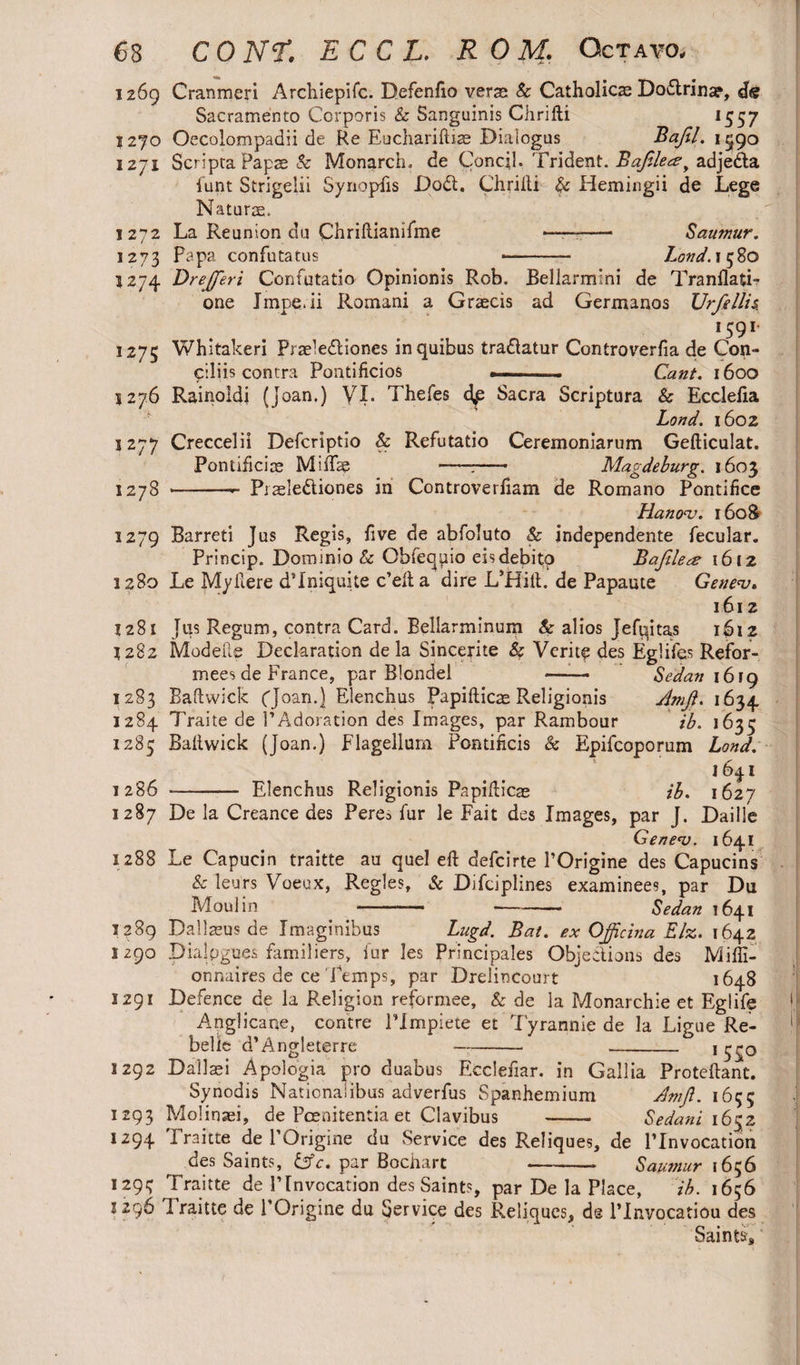 i 269 Cranmeri Archiepifc. Defenfio veras Sc Catholics Doflrina?, dtf Sacramento Corporis 8c Sanguinis Chrifti 1557 1270 Oecolompadii de Re Euchariftiae Dialogus Bafil. 1590 1271 Scripta Papae & Monarch, de Concil. Trident. Bafflers y adjedta funt Strigelii Synopsis Dodt. Chrifti & Hemingii de Lege Naturae. 1272 La Reunion du Chriftianifme —■——— Saumur. 1273 PaPa confutatus --- Loud. 1580 1274 Dr efferi Confutatio Opinionis Rob. Bellarmini de Tranflati- one Jmpe.ii Romani a Graecis ad Germanos Urfellis. !59r 1275 Whitakeri Praeledliones in quibus tradatur Controverfia de Con¬ ciliis contra Pontificios ——- Cant. 1600 5276 Rainoldi (Joan.) yi. Thefes Sacra Scriptura & Ecclefia Lond. 1602 1277 Creccelii Defcriptio Sc Refutatio Ceremoniarum Gefticulat. Pontificiae MiiTe t- Magdeburg. 1603 1278 •—-- Piaeledliones in Controverfiam de Romano Pontifice Hanoa:. 1608 1279 Barreti Jus Regis, five de abfoluto & independente fecular. Princip. Dominio Sc Obfequio eisdebitp Bafflers 1612 1280 Le Myftere d’lniquite c’efta dire L’Hift. de Papaute Genev. 1612 1281 Jus Regum, contra Card. Bellarminum Sc alios Jefuitas i$i2 1282 Modeile Declaration de la Sincerite Sc Verity des Eglifes Refor- mees de France, par Blondel —— Sedan 1619 1283 Baftwick (Joan.) Elenchus Papifticae Religionis Amji. 1634 1284 Traite de 1’Adoration des Images, par Rambour ib. 1635 1285 Baftwick (Joan.) Flagellum Pontificis 8c Epifcoporum Lond. 163.1 1286 - Elenchus Religionis Papifticae ib. 1627 1287 De la Creance des Pere^ fur le Fait des Images, par J. Daille Genem. 1641 1288 Le Capuein traitte au quel eft defcirte POrigine des Capucins 8c leurs Voeux, Regies, 8c Difciplines examinees, par Du Moulin *———- -- Sedan 1641 1289 Dallaeus de Imaginibus Lugd. Bat. ex Officina Elz. 1642 1290 Dialogues familiers, iur les Principales Objections des Miffi- onnaires de ce Temps, par Drelincourt 1648 1291 Defence de la Religion reformee, 8c de la Monarchic et Eglife Anglicane, contre ITmpiete et Tyrannie de la Ligue Re¬ belie d’Angleterre - - 1 1292 Dallaei Apologia pro duabus Ecclefiar. in Gallia Proteftant. Synodis Nationaiibus adverfus Spanhemium Amjl. 1655 1293 Molinsei, de Poenitentia et Clavibus - Sedani 1652 1294 Traitte de POrigine du Service des Reliques, de l’lnvocation des Saints, &c, par Bpchart - Saumur 1656 129? Traitte de VInvocation des Saints, par De la Place, ib. 1656 1296 I raitte de POrigine du Service des Reliques, de l’lnvocatiou des Saints,