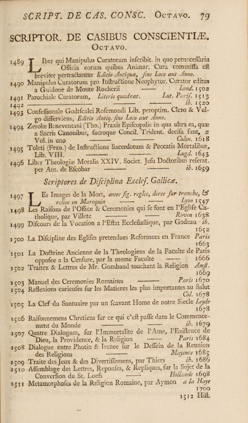 SCRIPTOR. DE CASIBUS CONSCIENTIAE Octavo. !4S9 «49° «491 1492 1493 1494 *495 1496 1497 1498 *499 1300 3501 3.502 1503 1504 1505 1506 1507 1508 1509 1510 *|I* Liber qui Manipulus Curatorum infcribit. in quo perneceffarla ^Officia eorum quibus Animar. Cura commiffa eft breviter pertrablantur Editio Antiqua, fine Loco aut Anno. Manipulus Curatorum pro Inftru&ione Neophytor. Curator editus a Guidone de Monte Rocherii -- Lond. 1502 Parochiale Curatorum, Literis quadrat. Lut. Parif. 1513 ____ _ ib. 1520 Confeffionale Godtfcalci Rofemondi Lib. peroptim. Clero & Vul¬ go differviens, Editio Antiq.fine Loco aut Anno. Zeroise Beneventani (Tho.) Praxis Epifcopalis in qua ultra ea, quae a Sacris Canonibus, facroque Concil. Trident, decifa funt, z Vol. inuno -- - Colon. 1618 Toleti (Fran.) de Inftrudione Sacerdotum & Peccatis Mortalibus, Lib. VIII. -- -- Lugd- i643 Liber Theologi* Moralis XXIV. Societ. Jefu Doftoribus referat. per Ant. deElcobar *-- “ 1659 L Scriptores de Difciplina Ecclef. Gallic re. Es Images de la Mort, arvec fig. reglce, doree fur tranche, & „ j rcliee en Maroquin *-- - Lyon 1 5 47 Les Raifons de 1’Office & Ceremonies qui fe font en PEglife Ca- tholique, par Villete - Roaoen 1638 Difcours de la Vocation a l’Eftat Ecclefiafdque, par Godeau ib. 16^2 La Difcipline des Eglifes pretendues Reformees en France Paris 1663 La Do&rine Ancienne de la Theologiens de la Faculte de Paris oppofee a la Cenfure, par la meme Faculte - 1666 Traitez & Lettres de Mr. Gombaud toudiant la Religion Amfi. 1669 Manuel des Ceremonies Romaines - Paris 1670 Reflexions curieufes fur les Matieres les plus importantes au Salut Coi. 1678 La Clef du Santuaire par un fcavant Home de notre Siecle Leyde 1678 Raifonnemens Chretiens fur ce qui c’eft palfe dans le Commence¬ ment du Monde - - # l&79 Quatre Dialogues, fur ITmmortalite de l’Ame, P Exiftence de Dieu, la Providence, & la Religion - Paris 1684 Dialogue entre Photin & Irenee fur le Deffiein de la Reunion. des Religions -—* . _ Mayence 1685 Traite des jeux & des DivertifTemens, par Thiers ib. 1686 Affemblage des Lettres, Reponfes, & Repliques, fur la Sujet de la Converfion du St. Loefs --~ Hollande 1698 Metamorphofes de la Religion Romaine, par Aymon a la Llaye 1700 1512 Hift.