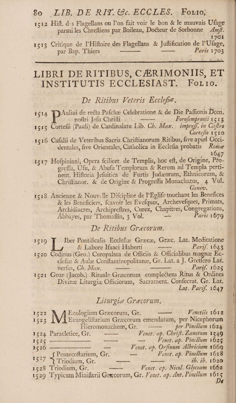 So LIB. DE RIL. &c. ECCLES. Folio; * 1512 Hift. d s Flagellans ou Ton fait voir le bon & le mauvais Ufage parmi les Chrefiiens par Boileau, Dodleur de Sorbonne Amjt. 170*1 1513 Critique de l’Hiftoire des Flagellans & Junification de 1’Ufage, par Bap. Thiers —- - Paris 1703 LIBRI DE RITIBUS, CERIMONIIS, ET INSTITUTIS ECCLESIAST. Folio. De Ritibus Veteris Eccleji*. ’5!4 TJAulini c'e rc'^ta Pafchae Celebratione & de Die PaffionisBom. nofiri Jefu Chrifti Forofempronii 1513 1515 Cortefii (Pauli) de Cardinalatu Lib. Ch. Max. impreff. in Cajiro Cortejio 1510 1516 Cafalii de Veteribus Sacris Chriftianorum Ritibus, five apud Occi¬ dentales, five Orientales, Catholica in Ecclefia probatis Potnee . , 1647 1317 Hofpiniani, Opera fcilicet de Templis, hoc eft, de Origine, Pfo- greflu, Ufu, & Abufu Templorum & Rerum ad Templa perti¬ nent. Hiftoria Jefiiitica de Furtis Judaeorum, Ethnicorum, & Chriftianor. & de Origine & Progrefiu Monachatus, 4 Vol. Gene<v. *518 Ancienne & Nouvclle Difcipline de PEglife touchant les Benefices & les Beneficiers, fcavoir les Evefques, ArchevefqueS, Primats, Archidiacres, Archipreftres, Curez, Chapitres, Congregations, Abbayes, par Thomaffin, 3 Vol. —~ Paris 1679 De Ritibus Graecorum. 1319 T Iber Pontificalis Ecclefiae Graecae, Graec. Lat. Meditatione I j & Labore Ifaaci Haberti - Parif. 1643 1520 Codinus (Geo.) Curopalata de Officiis & Officialibus magnae Ec- clefiae & Aulae Confiantinopolitanae, Gr. Lat. a J. Gretfero Lat. verius, Ch. Max. - - Parif. 1625 1521 Goar (Jacob.) Rituale Graecorum complectens Ritus & Ordines Divinae Liturgiae Officiorum, Sacrament. Confecrat. Gr. Lat. Lut. Parif. 1647 1322 *523 M Liturgiae Graecorum, Enologium Graecorum, Gr. 1324 Paracletice, Gr. ,525 -- 1326 Venetiis 1612 j[ Evangelifiarium Graecorum emendatum, per Nicephorurti Hieromonachum, Gr. - per Pindium 1624 Venet. ■ ap. Chriji. Zanetum 13 49 ■—• Venet.ap. P indium 1623 Venet. ap. Orfnum Albricium 1669 — Venet.ap. Pinellum 1618 ——• ib. ib. 1620 J Pentecoftarium, Gr. I5“7 q Triodium, Gr. — 1528 Triodium, Gr. -- 1529 TypicumMiaiiterii Graecorum, Gr. Vend. ap. Ant. Pinellum 1613 Ds Ve Jiet. ap. Ni coi. Glyceam 1662