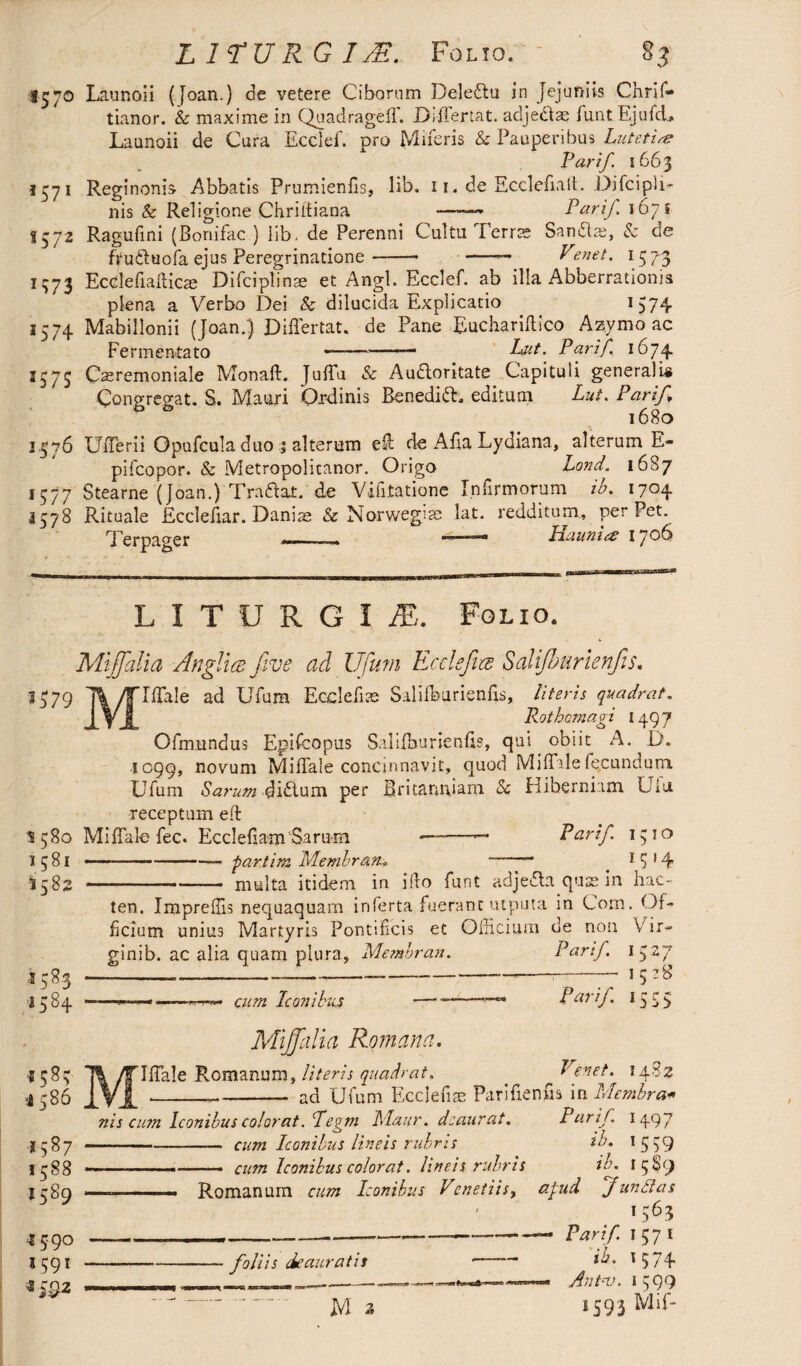 LITURGIS. Folio. - §3 1570 Launoii (Joan.) de vetere Ciborum Deleftu in Jejuniis Chrif- tianor. & maxime in Quad rage 11'. DifTertat. adjedtae funt Ejufd., Launoii de Cura Ecclef. pro Miferis & Pauperibus Lutetia Par if 1663 1571 Reginonis Abbatis Prumienfis, lib. 11. de Ecclefialt. Difcipli- nis & Religione Chriltiana ——« Pari/. 1671 S572 Ragufini (Bonifac ) iib. de Perenni Cultu Terrae Sancio, Sc de fYu&uofa ejus Peregrinatione-- -— Venet. 1573 1373 Ecelefiallicae Difciplinae et Angi. Ecclef. ab illa Abberratioms plena a Verbo Dei & dilucida Explicatio 1574 1574 Mabillonii (Joan.) DifTertat. de Pane Euchariflico Azymo ac Fermentato ■———— Lut. Parif. 1674 3373 Castemoniale MonalL JulTu & Audloritate Capituli generalis Congregat. S. Mauri Ordinis Benedift. editum Lut. Parif 1680 3576 UfTerii Opufcula duo ; alterum e& de Afia Lydiana, alterum E- pifcopor. & Metropolicanor. Origo Lond. 1687 1377 Stearne (Joan.) Tradat. de Viiltatione Infirmorum ib. 1704 3578 Rituale Ecclefiar. Danis & Norwegian lat. redditum, per Pet. Terpa^er - . , Haunics 17*-^ LITURGI iE. LIO. *579 Mijfialia Anglia five ad Ufium Ecclsfia Sahfburienfis. 'IfTale ad Ufura Ecdefias SalifburienfL, literis quadrat. Rothomagi 1497 Ofmundus Epifcopus Salilhurienfis, qui obiit A. D. 1099, novum Miflale concinnavit, quod Miffde fecundum Ufum S arum 4 idlum per Britanniam & Hiberniam Uiu receptum eft 5580 MifTalo fee. Ecclefiam Sirum --Parif. 1310 ■...—■ partim Membratu -- 1 $ 14 --— - raulta itidem in illo funt adjedla quss in hac- ten. Impreffis nequaquam inferta fuerant utputa in Com. Of¬ ficium unius Martyris Pontificis et Officium de non Vdr- ginib. ac alia quam plura, Membratu Parif 1581 5582 »5*3 ■158+ «58? •1586 »587 1588 I5S9 cum Iconibus Mijfiilia Romana. Parif 1527 1528 iSS 5 *4^3 IlTale Romanum, literis quadrat. . ^ Venet. --—- ad Ufum Ecclefiae Parifienfis in Membra* nis cum Iconibus colorat .fe^ni Maur. deaurat. Parif 1497 -cum Iconibus lineis rubris tb. 1559 cum Iconibus colorat. lineis rubris ia. 15S9 Romanum cum Iconibus Venetiis, apud fundas foliis deauratis 1A.I1 IULU M _l' M 3 1563 Parif 1571 ib. 3574 Antv. 1599 1593 Mif- *59° 3591 * S9*