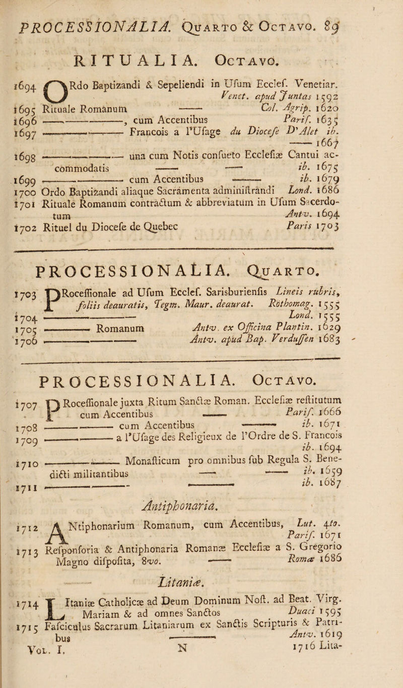 PROCESSION ALI A. Quarto & Octavo. $cf RITUALIA. Octavo. i 694 1695 a 696 1697 1698 1699 1700 1701 ty 02 ORdo Baptizandi & Sepeliendi in Ufum Ecclef. Venetian Fenet. apud Juntas 1592 Rituale Rjomanutn -—— Col. Agrip. 1620 --,--, cum Accentibus Parif. 1635 _—.—— Francois a PUfage du Diocefe D'Alet ih. -1667 —---:— una cum Notis confueto Ecclefus Cantui ac¬ commodatis - —— ib. 1675 ——_——- cum Accentibus —- ib. 1679 Ordo Baptizandi aliaque Sacramenta adminiftrandi Lond. i 686 Rituale Romanum contradlum Sc abbreviatum in Ufum Sncerdo- tuixj Ant-v. 1694 Rituel du Diocefe de Quebec Paris 1703 PROCESSION ALIA. Quarto. 1703 T)Roceffionale ad Ufum Ecclef. Sarisburienfis Lineis rubris, JL foliis deauratis, Pegm. Maur. deaurat. Rdtbomag. 1535 1704 -- t Lond. 1555 1703 ..— Romanum Antv. ex Ojjicina Plantin. 1629 I 706 ———--— Antv. apud Bap. Verduffen 1683 - PROCESSION ALIA. Octavo. j y0n Roceilionale juxta Ritum Sandlte Roman. Ecclefise reftitutum I cum Accentibus —— Parif. 1666 [ 708 1709 [710 [711 cum Accentibus ____ ib. 1671 a PUfage des Religieux de l’Ordre de S. Francois ib. 1694 __- Monafticum pro omnibus fub Regula S. Bene- difti militantibus - —— *;'• *^S9 _______ ____ ib. 1087 Antifhonaria. iji2 y^Ntiphonarium Romanum, cum Accentibus, ^ Lut^ 4A0. [713 Refponforia & Antiphonaria Romans Ecclefiae a S. Gregorio Magno difpofita, Svo. - Romes 160J Litanire. Itanise Catholics ad Deum Dominum Noil, ad Beat. Virg. Mariam & ad omnes Sandtas Duaci \ 593 7 L j 71 r Fafciculus Sacrarum Litaniarum ex Ssndlis Scripturis & Patri 3 bu§ Ant-v. 1619 Vol. I. N 1716 Lita- 1