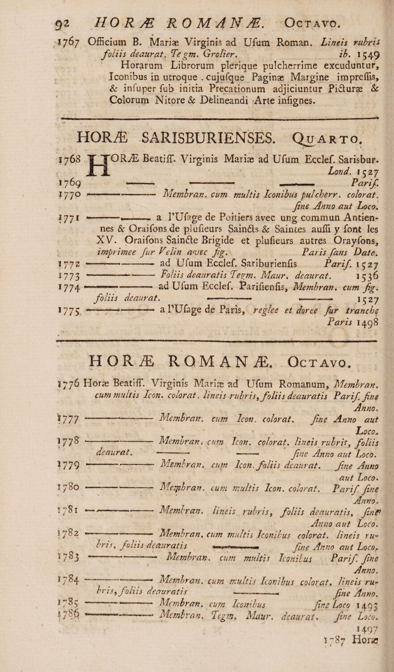 1767 Officium B. Mariae Virginis ad Ufum Roman. Limis rubris foiiis deaurat. Tegm. Grolier. ib. 1549 Horarum Librorum plerique pulcherrime excuduntur. Iconibus in utroque . cujufque Paginae Margine impreffis, & infuper fub initia Precationum adjiciuntur PiSurae & Colorum Nitore & Delineandi Arte infignes. HORA: SARISBURIENSES. Quarto. s 768 1769 1770 ?77* * 1772 1773 1774 1775 ORTE BeatifL Virginis Mariae ad Ufum Ecclef. Sarisbur. Lond. 1527 ——-- , Parif. Membrati, cum multis Iconibus pulcherr. colorat„ fine Anno aut Loco. a PUfage de Poitiers avec ung commun Antien- nes 8c Oraifonsde plufieurs Saindls & Saintes auffi y font les XV. Oraifons Saindle Brigide et plufieurs autres Orayfons, imprimee fur Velin avec fig. Paris fans Date. — ---- ad Ufum Ecclef. Sariburienfis Parif. 1527 ----- Foliis deauratis Tegm. Maur. deaurat. 1 536 -- ad Uium Ecclef. Parifienfis, Membran. cum fig. foiiis deaurat. —-—— ——- 1527 — .... a PUfage de Paris, reglee et doree fur tranche Paris 1498 HORA: ROMANA Octavo. S 776 Horae BeatifT. Virginis Mariae ad Ufum Romanum, Membran. cum multis Icon, colorat, lineis rubris, foliis deauratis Parif fine Anno„ -—-— Membran. cum Icon, colorat. fine Anno aut Loco. -Membran. cum Icon, colorat, lineis rubris, foliis deaurat. —-— —-— fine Anno aut Loco V77 1778 1779 1780 5 /8l 1782 1783 1784 178; 1786 ---■ Membran. cum Icon, foliis deaurat. fine Anno aut Loco. —---— Mepibran. cum multis Icon, colorat. Parif. fine Anno. •--;- Membran. Lineis rubris, foliis deauratis, firiP Anno aut Loco. — -Membran. cum multis Iconibus colorat, lineis ru¬ bris, foiiis deauratis *«»*»—•■ fine Anno aut Loco? ——— Membran. cum multis Iconibus Parif. fine Anno. Membran. cum multis Iconibus colorat, lineis ru¬ bris, foliis deauratis fne Anno. ~~~ —— Membran. cum Iconibus fine Loco 1497 111-*— Membran. Tegm. Maur. deaurat, fine Loco. 1497 S787 Hora;