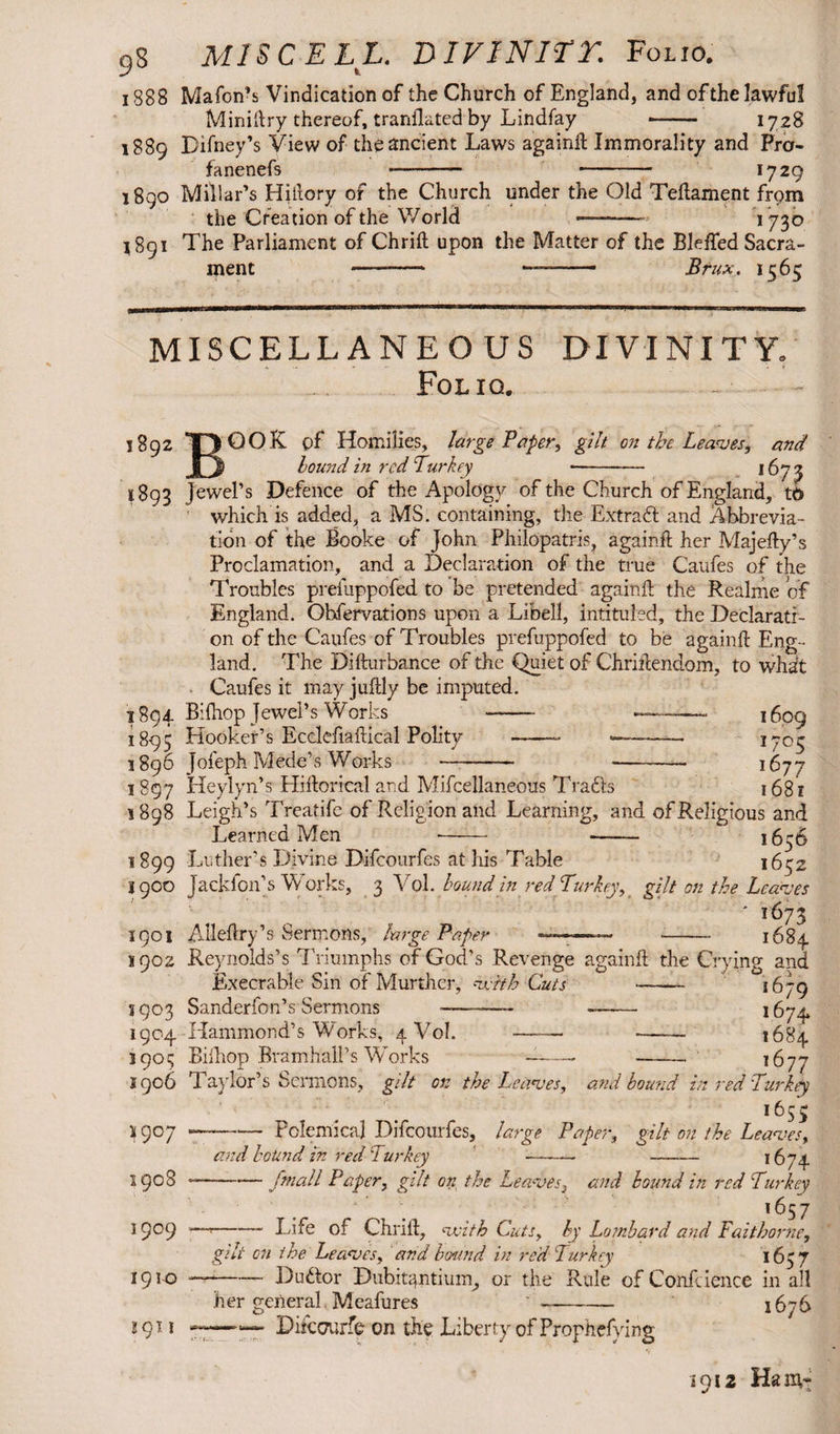 9S MIS CELL. DI FINIET. Folio. 188 8 Mafon’s Vindication of the Church of England, and of the lawful Miniftry thereof, trardlated by Lindfay - 1728 1889 Difney’s View of the ancient Laws againft Immorality and Fra- fanenefs - -— 1729 1890 Millar’s Hiftory of the Church under the Old Teftament from the Creation of the World ——- *73° 1891 The Parliament of Chrift upon the Matter of the Bleffed Sacra¬ ment —- —- Brux. 1565 MISCELLANEOUS DIVINITY. *. • » - _ « Folio. - 1892 QOK of Homilies, large Paper, gilt on the Leaves, and hound in red Turkey -- 1673 1893 Jewel’s Defence of the Apology of the Church of England, t6 which is added, a MS. containing, the Extract and Abbrevia¬ tion of the Booke of John Philopatris, againft her Majefty’s Proclamation, and a Declaration of the true Caufes of the Troubles prefuppofed to be pretended againft the Realme of England. Obfervations upon a Libell, intituled, the Declarati¬ on of the Caufes of Troubles prefuppofed to be againft Eng¬ land. The Difturbance of the Quiet of Chriftendom, to what Caufes it may juffcly be imputed. 1894 Bilhop Jewel’s Works - —- 1609 1895 Hooker’s Ecclefiaftical Polity -- ■—~—— 370^ 1896 Jofeph Mede’s Works -- — - 1677 3 897 Heylyn’s Hiftorkal and Mifcellaneous Trails 168 z 1898 Leigh’s Treatife of Religion and Learning, and of Religious and Learned Men -- - 1656 1899 Luther’s Divine Difcourfes at his Table 1652 jgoo Jackfon’s Works, 3 Vol. bound in red Turkey, gilt on the Leaves ' i673 1901 Allefhry’s Sermons, large Paper -—— -- 1684 3902 Reynolds’s Triumphs of God’s Revenge againft the Crying and Execrable Sin of Murther, vcith Cuts - 1679 3903 Sanderfon’s Sermons ———- - ^74 1904 Hammond’s Works, 4 Vol.- —— 1684 3903 Bifhop Bramhali’s Works -- -- 1677 1906 Taylor’s Sermons, gilt on the Leaves, and bound in red Turkey 1655 —— Polemical Difcourfes, large Paper, gilt on the Leaves, and botind in red Turkey -- - 1674 3907 1908 1909 1910 !9Il fmall Paper, gilt on the Leaves3 and bound in red Turkey ‘I 1657 r-Life of Chrift, vsith Cuts, by Lombard and Faitborne, gilt on the Leaves, and bound in red Turkey 1657 --Duilor Dubitantium, or the Rule of Confidence in all her general. Meafures '- 1676 111 Difccurfe on the Liberty of Prophefying 1912 Ham-