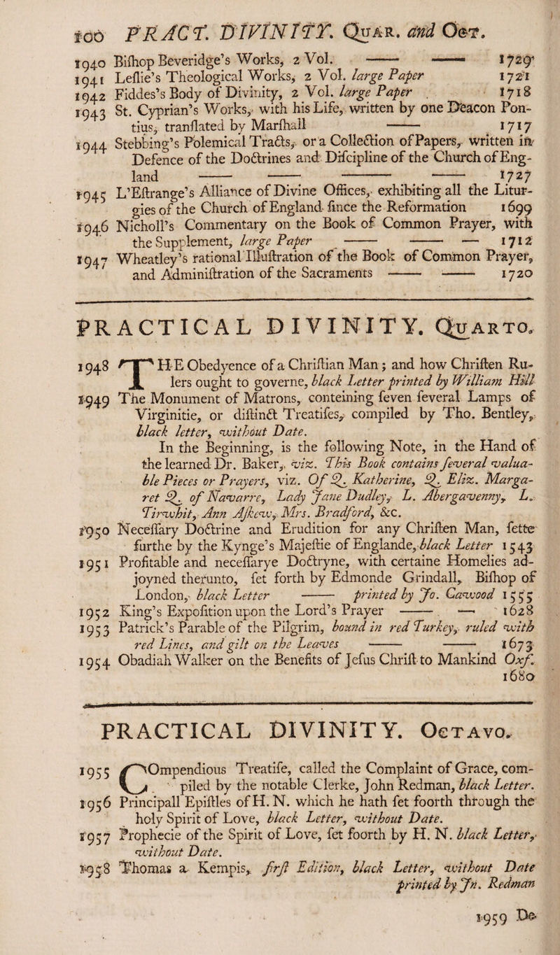 too FKACT. D IVIN ITT. Qtjar. and Oe*. 1940 Biftiop Beveridge’s Works, 2 Vol. - - 1941 Leflie’s Theological Works, 2 Vol. large Paper lyzi 1942 Fiddes’s Body of Divinity, 2 Vol. large Paper . 1718 1943 St. Cyprian’s Works,' with his Life, written by one Deacon Pon¬ tius, translated by Marlhall - 1717 1944 Stebbing’s Polemical Trails, or a Colle&ion of Papers, written in Defence of the Do&rines and Difcipline of the Church of Eng¬ land -- - - *- 1727 1-943 L’Eftrange’s Alliance of Divine Offices,- exhibiting all the Litur¬ gies of the Church of England fince the Reformation 1699 1946 Nicholl’s Commentary on the Book of Common Prayer, with the Supplement, large Paper - - — 1712 1947 Wheatley’s rational Illuftration of the Book of Common Prayer, and Adminiftration of the Sacraments - -• 1720 PRACTICAL DIVINITY. Q_uarto. 1948 f I ' H E Obedyence of a Chrillian Man; and how Chriften Ru~ Jk lers ought to governe, black Letter printed by W\llia?n Hill 1949 The Monument of Matrons, conteining feven feveral Lamps of Virginitie, or diftinft Treadles, compiled by Tho. Bentley, black letter, without Date. In the Beginning, is the following Note, in the Hand of the learned Dr. Baker,, viz. This Book contains federal ^valua¬ ble Pieces or Prayers, viz. Of hk Katherine, if Eliz. Marga¬ ret If of Navarre, Lady Jane Dudley, L. Abergavenny, La Tirwhit, Ann AJkeWj Mrs. Bradford, Sec. fgco Neceffary Do&rine and Erudition for any Chrillen Man, fette furthe by the Kynge’s Majeftie of Englande,black Letter 1543 1951 Profitable and necelfarye Do&ryne, with certaine Homelies ad- joyned therunto, fet forth by Edmonde Grindall, Bilhop of London,- black Letter - printed by Jo. Cave00d 155 3 1932 King’s Exposition upon the Lord’s Prayer - —• 1628 1933 Patrick’s Parable of the Pilgrim, bound in red Turkey, ruled with *954 PRACTICAL DIVINITY. Octavo. 1955 /^Ompendious Treatife, called the Complaint of Grace, com- V_yi piled by the notable Clerke, John Redman, black Letter. 1956 Principali Epiftles of H. N. which he hath fet foorth through the holy Spirit of Love, black Letter, vcithout Date. f'937 Prophecie of the Spirit of Love, fet foorth by H. N. black Letter, without Date. *938 Thomas a Kempis, frft Edition, black Letter, without Date printed by. Jn. Redman 1959 D& red Lines, and gilt on the Leaves - - 1673 Obadiah Walker on the Benefits of Tefus Chrilt to Mankind Oxf. 1680