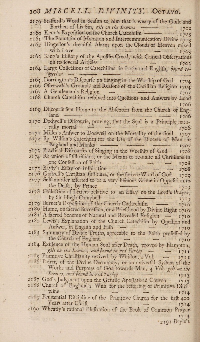 2159 Stafford’s Word in Seaion to him that is weary of the Guilt and Earthen of his Sin, gilt on the Leaves -—— •— 1 yOZ 2160 Kenn’s Expciition on the Church Catechifm -— —. 1703 2161 The Fountain of Monition and Intercommunication Divine r703 2162 Iiingefton’s dreadful Alarm upon the Clouds of Heaven mixed with XjOve — — — 17^3 2163 King’s Hiftory of the Applies Creed, with Critical Obfervations on its feveral Articles — .— 1703 2164 Large Collections of Catechifms in Latin and Englifh, bound to- '^sgcther —----- -- - - 2165 Farrington’s Difcourfe on Singing in the Worfhip of God 1704 2166 Ofterwald’s Grounds and Keafons of the Chriftian Religion 1704 2167 A Gentleman’s Religion — --- 2168 Church Catechifm reiolved into Queftions and Anfvvers by Lcod, 1706 2169 Difcourfe fent Heme to the Abfenters from the Church of Eng¬ land ----- - -- 1706 2170 DodwelPs Difcourfe, proving, that the Soul is a Principle natu- . rally mortal ■—• — — — — j to6 2171 Milles’s Anfwer to Dodwell on the Mortality of the Soul 1707 2172 Bp. Wilfon’s Catechifm for the Ufe of the Diocefe of Man in England and Manks ---— --- 1707 2173 Practical Difcourfes of Singing in the Worfhip of God 1708 2174 Re-union of Chriftians, or the Means to re-unite ail Chriftians in one ConfefTion of Faith —- — — — 1708 2175 ~ 2176 2177 217S 2179 2180 2181 2182 2183 2184 2185 2i 86 2187 2188 2189 2100 Bayly’s Eftay on Infpiration — — — —• iro8 Gaftrell’s Chriftian Jnftitutes, or the lincere Word of God 1709 Self-murder after ted t:o be a very heinous Crime in Oppofition to the Drifts, by Prince --— - 1709 Collection of Letters relative to an EiTay on the Lord’s Prayer, by Sir Hugh Campbell — - 1709 Burnet’s Expofttion of the Church Cathechifm -- 1710 Hume, on lacred Succeftion, or a Priefthood by Divine Right 1710 A facred Scheme of Natural and Revealed Religion — 1710 Lewis’s. Explanation of the Church Catechifm by Queftion and Anfwer, in Englifh and Irifh — — 1720 Summary of Divine Truths, agreeable to the Faith pr-ofeffed by the Church of England —- — 1710 Exiftence of the Human Soul after Death, proved by Llampton, gilt on the Leaves, and hound in red Turkey — — iji 1 Primitive Chriftianity revived, by Whifton, 4 Vol. —- 171 1 Poiret, of the Divine Oeconomy. or an univerfal Syftem of the Works and Purpofes of God towards Man, 4 Vol. gilt on the Leaves, and bound, in red Turkey - 1 71 3 God’s Judgment upon the Gentile Apoftntizcd Church 1713 Church of England’s Wifh for the reftpring of Primitive Difci- pline_ -- — — 1714 Penitential Difcipline of the Primitive Church for the firft 400 Years after Chrift — — *7r4 Wheatly’s rational Illuftration cf the Book of Common Prayer 17f4 • 2191 Boyle’s