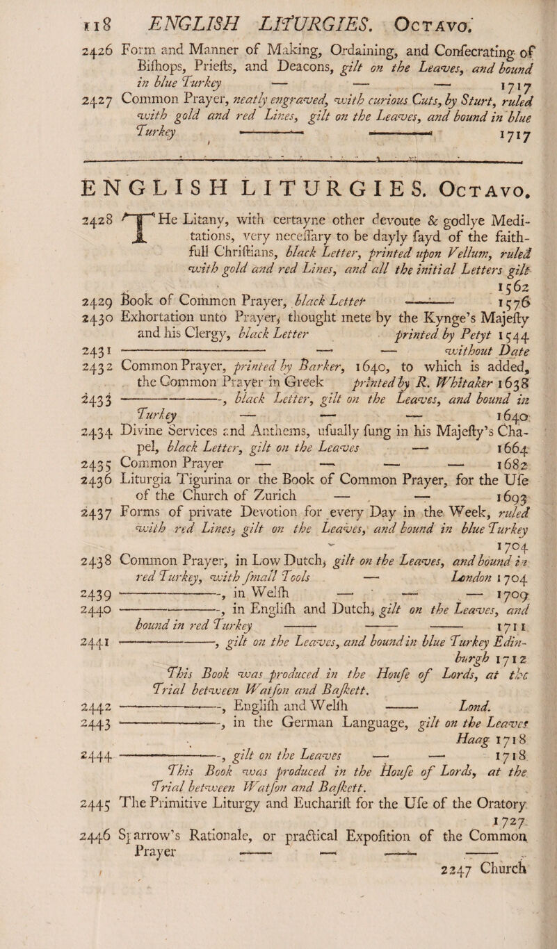 2426 Form and Manner of Making, Ordaining, and Confecrating of Bifhops, Priells, and Deacons, gilt on the Leaves, and hound in blue Turkey — — —. 1717 2427 Common Prayer, neatly engraved, with curious Cuts, by Sturt, ruled with gold and red Lines, gilt on the Leaves, and bound in blue Turkey —... .. . 1 717 ENGLISH LITURGIES. Octavo. 2428 A|“^He Litany, with certayne other devoute & godlye Medi- jL tations, very neceffary to be dayly fayd of the faith¬ ful! Chriftians, black Letter, -printed upon Vellum, ruled with gold and red Lines, and all the initial Letters gilt 1562 2429 Book of Common Prayer, black Letter --—- 1576 2430 Exhortation unto Prayer* thought mete by the Kynge’s Majefty and his Clergy, black Letter printed by Petyt 1544 2431 -—-- —■ ■— without Date 2432 Common Prayer, printed by Parker, 1640, to which is added, the Common Prayer in 'Greek printed by R. Whitaker 1638 2433 —-, black Letter, gilt on the Leaves, and bound in Turkey — — — 1 640 2434 Divine Services and Anthems, ufually fung in his Majefty’s Cha¬ pel, black Letter, gilt on the Leaves — 1664 2435 Common Prayer — —* — — 1682 2436 Liturgia Tigurina or the Book of Common Prayer, for the Ufe of the Church of Zurich — — 1693 2437 Forms of private Devotion for every Day in the Week, ruled with red Lines* gilt on the Leaves, and bound in blue Turkey 17°4 2438 Common Prayer, in Low Dutch* gilt on the Leaves, and bound i t red Turkey, with fmall Tools — London 1 704 2439 -, in Wejfh — —- — 1709 2440 --, in Englifh and Dutch, gilt on the Leaves, and bound in red Lurkey - —- - 1711 2441 2442 2443 2444 -, gilt on the Leaves, and bound in blue Turkey Edin¬ burgh 171 2 This Book was produced in the Houfe of Lords, at the Trial between Waijon and Bajkett. —--—*—, Englifh andWellh - Land. --—, in the German Language, gilt on the Leaves Haag 1718 .. ■—•—, gilt on the Leaves — — 1718 This Book was produced in the Houfe of Lords, at the Trial between Watfon and Bajkett. 2445 The Primitive Liturgy and Eucharill for the Ufe of the Oratory 1 727. 2446 S} arrow’s Rationale, or pradiical Expofition of the Common Prayer — ~ -- , 2247 Church