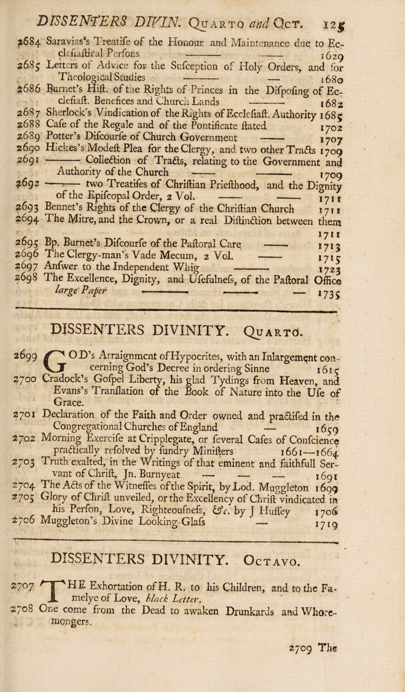 DISSENTERS DIVIN. Quarto and G.ct, 12§ 2684 Saravias^s 1 reatife of the Honour and Maintenance due to Ec- clefiailical Perfons. - -_ 1629 2685 Letters of Advice for the Sufception of Holy Orders, and for Theological Studies - —. 1680 2686 Burnet’s Hill, of the Rights of Princes in the Difpofmg of Ec~ defiaffi Benefices and Church Lands -- 1682 2687 Sherlock's Vindication of the Rights of Ecclefiaft. Authority 1685 2688 Cafe of the Regale and of the Pontificate hated 1702 2689 Potter’s Difcourfe of Church Government - 1707 2690 Hickes’s Modeft Plea for the Clergy, and two other Trafls 1709 2691 ——- Colieflion of Tracts, relating to the Government and Authority of the Church —;— - 1 y0g 2692 --- two Treatifes of Chriftian Priefthood, and the Dignity of the Epifcopal Order, 2 Vol. - -- lyit 2693 Bennet’s Rights of the Clergy of the Chriftian Church 1711 2694 The Mitre, and the Crown, or a real Diltinclion between them - _ 1711 2695 Bp. Burnet’s Difcourfe of the Pahoral Care - 1713 2696 The Clergy-man’s Vade Mecum, 2 Vol. -* I7ir 2697 Anfwer to the Independent Whig —-—.— 1723 2698 The Excellence, Dignity, and Ufefulnefs, of the Paftoral Office large Paper ___ —-• — 1735 DISSENTERS DIVINITY, Quarts 2699 OD’s Arraignment of Hypocrites, with an Inlargem^nt con- V_X cerning God’s Decree in ordering Sinne 1613 2700 Cradock’s Gofpel Liberty, his glad Tydings from Heaven, and Evans’s Tranflation of the Book of Nature into the Ufe of Grace. 2701 Declaration of the Faith and Order owned and practifed in the Congregational Churches of England — 1659 2702 Morning Exercife at Cripplegate, or feveral Cafes of Confidence practically refolved by fundry Pdinifters 1661—1664 2703 Truth exalted, in the Writings of that eminent and faithfull Ser¬ vant of Chrift, Jn. Burnyeat — — — 1691 2704 The Ads of the Witneffes of the Spirit, byLod. Muggleton 1699 2705 Glory of Chrid unveiled, or the Excellency of Chridvindicated in his Perfon, Love, Righteoufnefs, c. by J Huffey 1706 2706 Muggleton’s Divine Looking-Glafs — Jj1q DISSENTERS DIVINITY. Oc TAVO. 2707 ^ I HE Exhortation ot H. R. to his Children, and to the Fa- JL melye of Love, black Letter. 2708 One come from the Dead to awaken Drunkards and Whore¬ mongers, 2709 The