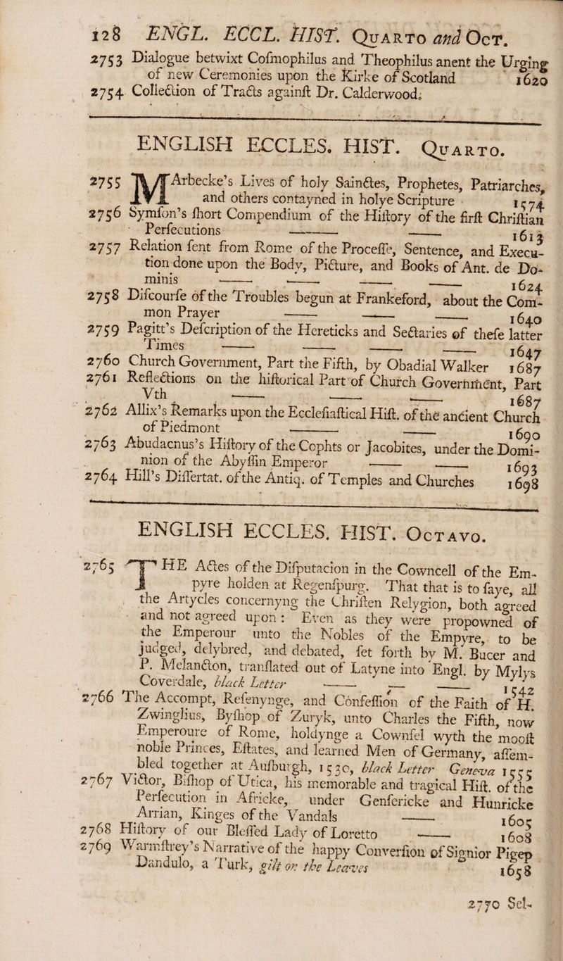 2753 Dialogue betwixt Cofmophilus and Theophilus anent the Urging of new Ceremonies upon the Kirke of Scotland 1620 2754 Colledion ofTrads againft Dr. Calderwood; 2755 ENGLISH ECCLES. HIST. Quarto. MArbecke’s Lives of holy Saindes, Prophetes, Patriarches, and others contayned in holye Scripture 2736 Symfon’s Ihort Compendium of the Hiilory of the firlb Chriftian Perfecutions - -_ 161 z 2757 Relation fent from Rome of the Procefie, Sentence, and Execu¬ tion done upon the Body, Pidure, and Books of Ant. de Do¬ mini s -- d_ _____ ’ jg 2758 Difcourfe of the Troubles begun at Frankeford, about the Com¬ mon Prayer - —_ __ 164.0 2 75 9 Pagitt’s Defcription of the Hereticks and Sedaries of thefe latter Times _ _ __~ 2760 Church Government, Part the Fifth, by Obadial Walker 1687 2/61 Reflcdions on tne hiftorical Fart of Church GovernixiCnt, Part Vth --■ -- .- *1687 2762 Allix’s Remarks upon the Ecclefiaftical Hid. of the ancient Church of Piedmont -- --. 1600 2763 Abuaacnus s Hidory of the Ccphts or Jacobites, under the Domi- tn An Ar f k a A U- v J J. Lj' __ nion of the Abyffin Empero 2764 Hill’s Differtat. of the Antiq. of Temples and Churches 1698 ENGLISH ECCLES. HIST. Octavo. 2765 'T,HE Ades of the Difputacion in the Cowncell of the Em- 1 P7re holden at Regenfpurg. That that is to faye, ail the Artycles concernyng the Chriden Relygion, both agreed and not agreed upon: Even as they were propowned of the Emperour unto the Nobles of the Empyre, to be Fac'ScA delybred, and debated, fet forth by M. Bucer and *• Melandon, tranflated out of Latyne into Engl, by Mylys Coverdale, black Letter ‘ 7 1 i 2766 The Accompt, Refenynge, and Confeffion of the Faith of H. Zwinglius, Byfliop of Zuryk, unto Charles the Fifth now Emperoure of Rome, holdynge a Cownfel wyth tire mooli noble Princes, Edates, and learned Men of Germany affem . to* V°rlier -530, black Letter Ge^~, 2< 7 Vidor, Bidiop of Utica, his memorable and tragical Hid. of the Persecution in Africke, under Genfericke and Hunricke Arrian, Ranges of the Vandals - , 60c 2768 Hidory of our Blefled Lady of Loretto ■_ l6oj 2769 Warmftrey’s Narrative of the happy Converfion ofSignior Pigep Dandulo, a 1 nrk, gilt or the Leaves *^58 2770 SeL