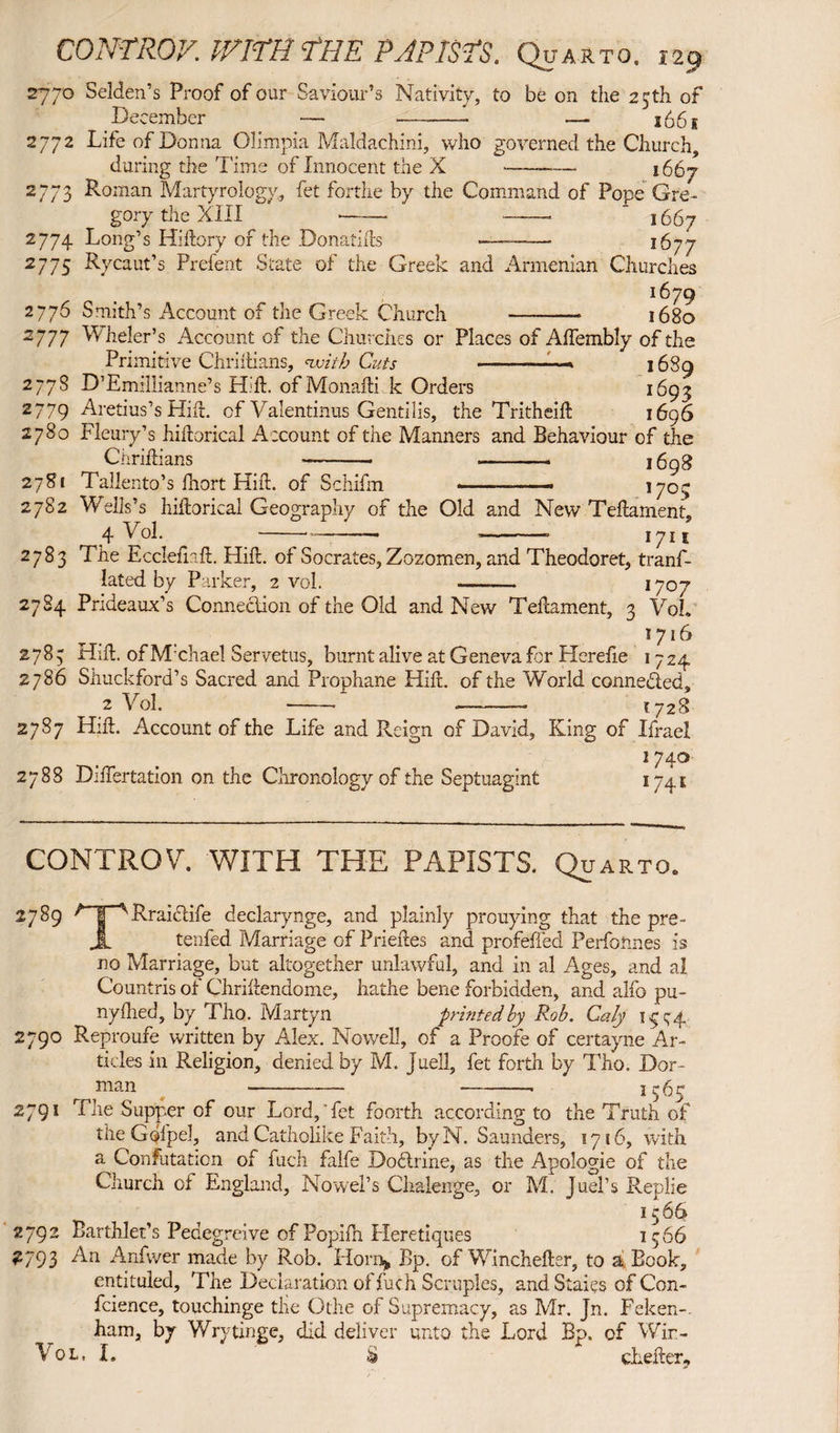 ^ » '' I 2770 Selden’s Proof of our Saviour’s Nativity, to be on the 25th of December — --- — 166 g 2772 Life of Donna Olimpia Maldachini, who governed the Church, during the Time of Innocent the X ——— j 65^ 2773 Roman Martyrology, fet forthe by the Command of Pope Gre¬ gory the XIII —— —— ' 1667 2774 Long’s Hiftory of the Donatifts *——— 1677 2775 Rycaut’s Prefent State of the Greek and Armenian Churches 167 9 2776 Smith’s Account of the Greek Church - 1680 2777 W heler’s Account of the Churches or Places of Alfembly of the Primitive Chriftians, with Cuts — 1689 2778 D’Emillianne’s Hift. of Monafti k Orders 1693 2779 Aretius’s Hift. of Valentinus Gentilis, the Tritheift 1696 2780 Fleury’s hiftorical Account of the Manners and Behaviour of the Chriftians -- - 1698 2781 Tallento’s fnort Hift. of Schifm .- l7°y 2782 Wells’s hiftorical Geography of the Old and New Teftament, 4 Vol. --- 1711 2783 The Eccleflaft. Hift. of Socrates, Zozomen, and Theodoret, tranf- !ated by Parker, 2 vol. ——. 1707 2784 Pndeaux’s Connection of the Old and New Teftament, 3 VoL 1716 2783 Hift. of M chad Servetus, burnt alive at Geneva fcr Herefie 1724 2786 Shuckford’s Sacred and Prophane Hift. of the World connected, 2 Vol. - -— 1728 2787 Hift. Account of the Life and Reign of David, King of Ifrael 174° 2788 Diftertation on the Chronology of the Septuagint 174 s CONTROL WITH THE PAPISTS. Quarto. 2789 r I ^Rraiclife declarynge, and plainly prouying that the pre- JL tenfed Marriage of Prieftes and profeffed Performes is no Marriage, but altogether unlawful, and in al Ages, and al Countris of Chriftendome, hathe bene forbidden, and alfo pu- nyfhed, by Tho. Martyn printed by Rob. Caly 1 ^ q 4 2790 Reproufe written by Alex. Nowell, of a Proofe of certayne Ar¬ ticles in Religion, denied by M. Juell, fet forth by Tho. Dor- ,man ---■ 3565 2791 The Supper of our Lord,'fet foorth according to the Truth of the Gofpel, and Catholike Faith, byN. Saunders, 1716, with a Confutation of fuch falfe Dodrine, as the Apologie of the Church of England, Nowel’s Chalenge, or M. Juel’s Replie 3566 92 Barthlet’s Pedegreive of Popifti Heretiques 1566 93 An Anfwer made by Rob. Horn* Bp. of Winchefter, to a Book, entituled. The Declaration of fuch Scruples, and Stales of Con- fcience, touchinge the Othe of Supremacy, as Mr. Jn. Feken- ham, by Wrytinge, did deliver unto the Lord Bp. of Wir- Vol. I. $ cLefter,