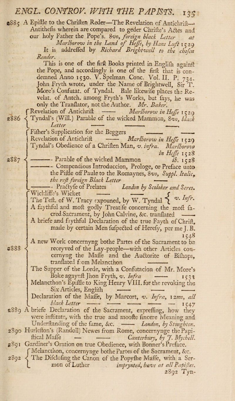 *885 A Epiftle to the Chriften Reder—The Revelation cf Antichrift—^ Antitheiis wherein are compared to geder Chrilie's Adtes and our holy Father the Pope’s. 8w, foreign black Letter at Marlboronu in the La?id of Hejfe, by Hans Lift 1529 It is addreffed by Richard Bright-voell to the chofm Reader. £836 This is one of the firft Books printed in Englifh againft the Pope, and accordingly is one of the firft: that is con¬ demned Anno 1530. V. Spelman Cone. Vol. II. P. 734. John Fryth wrote, under the Name of Brightwell, Sir T. More’s Confutat, of Tyndal. Bale likewife places the Re¬ velat. of Antch. among Fryth’s Works, but fays, he was only the Tranflator, not the Author. Mr. Baker. f Revelation of Antichrift - Marlboronv in Hejfe 1529 d Tyndal’s (Will.) Parable of the wicked Mammon, 8w, black C Letter -- —■■■ ——, Fifher’s Supplication for the Beggers —_— -- Revelation of Antichrift -- Marlboro*w in Hejfe 1529 Tyndal’s Obedience of a Chriften Man, <u. infra. Marlloroao in Hejfe 13 2 S S.S87 d -———Parable of the wicked Mammon ib. 1528 -— - Compendious Introduccion, Prologe, or Preface unto thePiftle off Paule to the Romaynes, 8 <vo, Suppl. Italic9 the ref foreign Black Letter * ■ ■ ■■■ .-- Pradyfe of Prelates London by Scoloker and Seres. The f eft. of W. Tracy expouned, by W. Tyndal J Infr' A faythful and moil godly Treatife concerning the moll fa- cred Sacrament, by John Calvine, &c. tranflated ——-» A bnefe and faythful Declaration of the true Fayth of Chrift, made by certain Men fufpe&ed of Hereby, per me J. B„ 1548 A new Work concernyng bothe Partes of the Sacrament to be ®883 ^ receyvedof the Lay-people—with other Articles con¬ cernyng the Maffe and the Au&orite of Biftiops, tranflated from Melancthon —- The Supper of the Lorde, with a Confutacion of Mr. More’s Boke agaynft Jhon Fryth, *v. Infra *—— 1533 Melancthon’s Epiftle to King Henry VIII. for the revoking the Six Articles, Englifh -- --- -- Declaration of the Made, by Marcort, cv. Infra, 1 2mo, all black Letter--- — ——— •—• 1 ^47 2889 A briefe Declaration of the Sacrament, expreffing, how they were inftitute, with the true and moofte fincere Meaning and Underftanding of the fame, Sec. London, by Stoughton. 2890 Hurlefton’s (Randoll) Newes from Rome, concernynge thePapi- ftical Maffe — --- Canterbury, by f. Mychell. 2891 Gardiner’s Oration on true Obedience, with Bonner’s Preface. f Melancthon, concernynge bothe Partes of the Sacrament, See. 2892 <f The Difclofmg the Canon of the Popyfhe Maffe, with a Ser- L mon of Luther imprynted\ hanee at all Pa piles. 2892 Tyn-