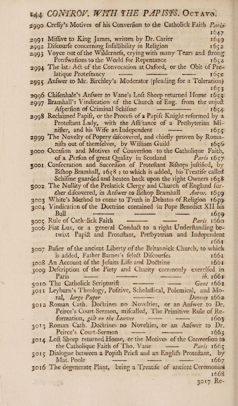 2990 Creffy’s Motives of his Converfion to the Catholick Faith P.ari$ _ . i647 2991 Miftive to King James, written by Dr. Carier 1649 2992 Difcourfe concerning Infallibility in Religion 1652 2.993 Voyce out of the Wildernefs, crying with many Tears and ftrong Perrfwafions to the World for Repentance 1652 2994 The late Adi of the Convocation at Oxford, or the Obit of Pre- latique Proteftancy -- ——*— ——- 1632 2995 Anfwer to Max Birchley’s Moderator (pleading for a Toleration) i653 2996 Chifenhale’s Anfwer to Vane’s Loft Sheep returned Home 1653 2997 Rramhall’s Vindication of the Church of Eng. from the unjuft Afperiion of Criminal Schifme -■ 1654 2998 Reclaimed Papift, or the Procefs of a Papift Knight reformed by a Proteftant Lady, with the Afti'tance of a Prefbyterian Mi- nifler, and his Wife an Independent - 165 5 2999 The Novelty of Popery difcovered, and chiefly proven by Roma¬ nics out of themfelves, by William Guild 1656 3000 Occafion and Motives of Converfion to the Catholique Faith, of a Rerfon of great Quality in Scotland Paris 1657 3001 Confecration and Succeflion of Proteftant Bifnops juftified, by Bifhop Bramhall, 16^8 ; to which is added, hisTreatife called Schifme guarded and beaten back upon the right Owners 165S 3002 The Nullity of the Prelatick Clergy and Church of England fur¬ ther difcovered, in Anfwer .to Bifhop Bramhall Antwo. 1659 3003 White’s Method to come to Truth in Debates of Religion 1659 3004 Vindication of the Doctrine contained in Pope Benedict XII his Bull —*-* - - 1659 3005 R-ule of Catholick Faith —-- - Paris 1660 3006 Fiat Lux, or a general Conduct to a right Underftanding be¬ twixt Papilt and Proteftant, Prefbyterian and Independent 1661 3007 Bailer of the ancient Liberty of .the Britannick Church, to which is added. Father Barnes’s feledl Difcourfes 1661 3008 An Account of the jefuits Life and Dodlrine 166 £ 3009 Defcription of the Piety and Charity commonly exercifed in Paris ---ib. i66f 3010 The Catholick Scripturift-—— Gant 1662 ^011 Leyburn’s 'rheology, Pofitive, Scholaftical, Polemical, and Mo¬ ral, large Paper - Doviay 1662 3012 Roman Cath. Dodtrines no Novelties, or an Anfwer to Dr. Peirce’s Court-Sermon, mifcalled. The Primitive Rule of Re¬ formation, gilt on the Leaves - - 1603 30T 3 Roman Cath. Dodlrines no Novelties, or an Anfwer to Dr. Peirce’s Court-Sermon - - 1663 3014 Loft Sheep returned Home, or the Motives of the Converfion t® the Catholique Faith of Tho. Vane - Paris 1665 201 c Dialogue between a Popifti Prieft and an Englifk Proteftant, by Mat Poole 1— —- — 1667 3.016 The degenerate Plant, being a Treatife of ancient Ceremonies 1668 3017 Re-