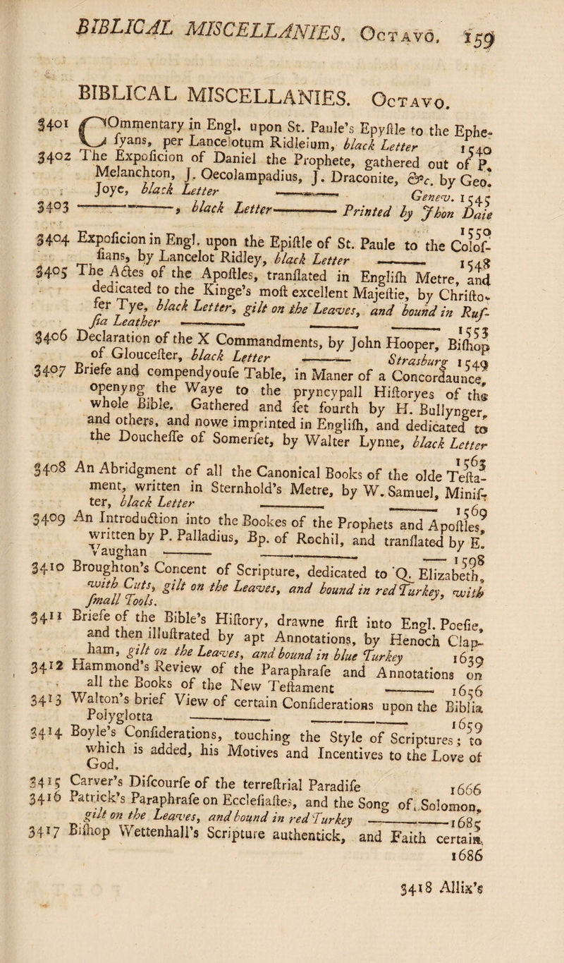 T AVO. *59 BIBLICAL MISCELLANIES. Octavo. 34°i /commentary in Engl, upon St. Paule’s Epyfile to the Ephe- '/ans* Per Lancelotum Ridleium, black Letter ,CAO 3402 1 ?xPeflcion of Daniel the Prophete, gathered out of P Melanchton, J. Qecolampadius, J. Draconite, &>c bv Geo* Jo yet, black Letter --- Geneh^l 34°3 ----, black Letter-Printed by J hen Dale 3404 Expoficionin Engl, upon the Epiille of St. Paule to the ColoD lians, by Lancelot Ridley, black Letter —-- I <4.8 3405 The A&es of the Apoilles, tranflated in Englifh Metre, and dedicated to the Kinge’s mofl: excellent Majeltie, by Chrifto. er lye, black Letter, gilt on the Leaves, and bound in Ruf- Jia Leather —--—- ___ . w J 3406 Declaration of the X Commandments, by John Hooper, Bifhon of Gloucefter, black Letter - Strasburr icen 3407 Briefe and compendyoufe Table, in Maner of a ConcorlauncP openyng the Waye to the pryncypall HiSoryes of the whole Bible. Gathered and fet fourth by H. Bullynger and others, and nowe imprinted in Engliih, and dedicated to the Doucheffe of Someri'et, by Walter Lynne, black Letter 3408 An Abridgment of all the Canonical Books of the olde Telia ment written in Sternhold’s Metre, by W. Samuel, Minif- ^ ter, black Letter —/1 3409 An Introduction into the Bookes of the Prophets and A pottles^ written by P. Palladius, Bp. of Rochil, and tranllate-d by e! 3410 Broughton’s Concent of Scripture, dedicated to 'Q. Elizabeth ^ftnail To*l *l'lt °n ^ ^£aCVeS’ an^ bound in red Turkey, voiih 34U Briefe of the Bible’s HiBory, drawne firft into Engl. Poefie, and then illuftrated by apt Annotations, by Henlch Clap- _ _ham, gilt on the Leaves, and bound in blue Turkey 1630 3412 Hammond s Review of the Paraphrafe and Annotations on * all the Books of the New Teftament —-_* 16*6 3413 Walton s brief View of certain Confiderations upon the Bibiia, 34H Boyle’s Confiderations, touching the Style of Scriptures*; to which is added, his Motives and Incentives to the Love of God. 3415 Carver’s Difcourfe of the terreflrial Paradife r 666 3416 Patrick’s Paraphrafe on Ecclefiaftes, and the Song of*.Solomon gilt on the Leaves, and bound in red Turkey _-_i6gr 3417 Biihop Wettenhall’s Scripture authentick, and Faith certain, 1686 3418 Allix’s