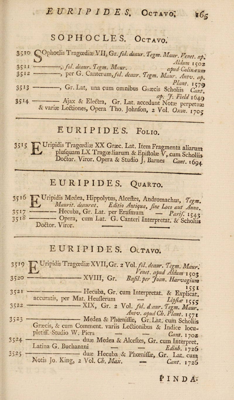 EURIPIDES, Octavo,1 SOPHOCLES. Octavo. 8510 gOphod* Tragoedia VII, Gr.fol. deaur, Tegm. AW, Fenet. api 35” , fol. deaur. Tegm. Maur., _ afudCelilTum 3512 — ~ ■, per G. Canterum,/d. <fozar. T^. Antu. ap. r~ T Piant. icjq 3513 -> Gr.Lat, una cum omnibus Gi aecis Scholiis Cant, ap, jp, Field 164.q 35 n ] Ajax Se Elecua, Gr. Eat. accedunt Nota; perpetua; &varite Ledtiones, Opera TJ10. Johnfon, 2 Vol. cWxy0? EURIPIDES. Folio. 35 '5 T? Uripidis Tragoedia: XX Grate. Lat. Item Fragmenta aliarum plufquam LX Tragoediarum & Epiftolat V, cum Scholiis Dodtor. Viror. Opera & Studio J. Barnes Cant , 694. EURIPIDES. Quarto. 516 17 Uripidis Medea, Hippolytus, Alcefles, Andromachus, Tegm 1__/ Maurit. deaurat. Editio Antiqua, fine Loco aut Anno' - Hecuba, Gr. Lat. per Erafmum _ Parir F ' Opera, cum Lat. G. Cauteri Interpretat. & Scholiis 35t7 351S Dodtor. Viror. EURIPIDES. Octavo» 3 519 Tf Uripidis Tragoedias XVII, Gr. 2 Vol .fi/, deaur. Tegm. Mauri Venet. apud Aldum \ coz 3520 -—■ -1 V^7TTT T> rr . o, ■*-, 5 •> 3521 3522 35 2 33 3524 35? 5 XVIII, Gr, Bafil.per joan. Harvagium 1 rr [ -Hecuba, Gr. cum Interpretat. & Explicat accuratis, per Mat. Heuflerum — Lipfiai jerc XIX, Gr. 2 Vol. fol. djaur. Fegm. Maur* An tu. apudCh. Piant. Medea & Pheeniffae, Gr.Lat. cum Scholiis VUlii U CHUIli Graecis, & cum Comment, variis Ledtionibus & Indice locu- pletiff. Studio W. Piers — — Cant. i7oz duas Medea & Alceftes, Gr. cum Interpret Latina G. Buchanani —. — Edinb. 1726 duae Hecuba & PhcenifLe, Gr. Lat. cum Notis Jo, King, 2 Vol, Cb, Max. — Cant. 1726 t I N D A-