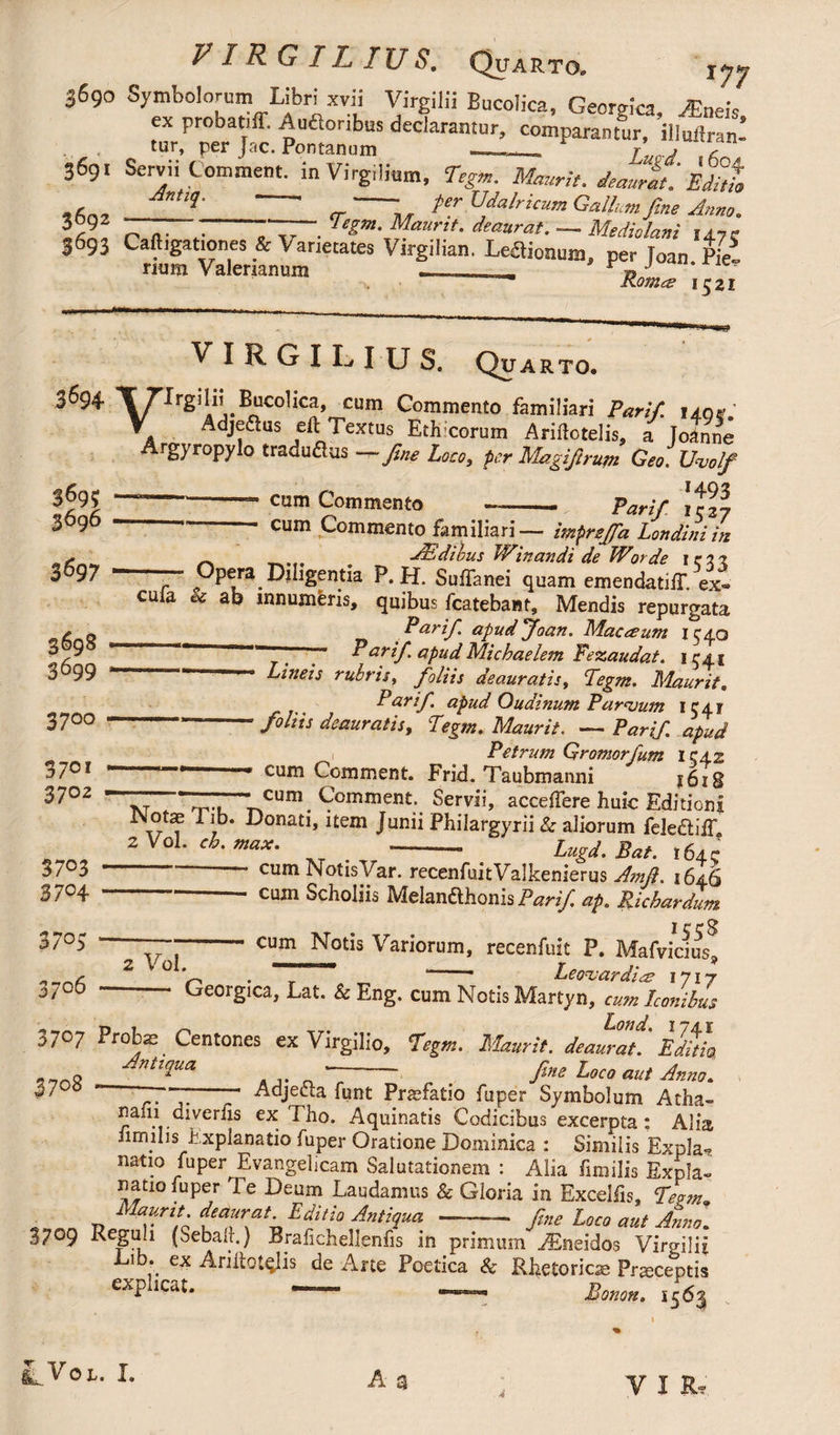 P IR G IL IUS. Quarto. 3690 Symbolorum Libri xvii Virgilii Bucolica, Georgica. Mnek ^floribuS dedarantur> comparantur, ai^nn! tur, per Jac. Pontanum —,........ r ? r 3691 Servii Comment. inVirg.lium, Tegm. Maurit. deaurati Editi» ^-‘ , fer Udalricum Gallum fine Anno. 4 o a- • rr-. — Mediolani 14.7c 3693 Caft.gat.ones & Varietates Virgilian. Lemonum, per loan Pie- rium Valerianum —_ , Konice 1^21 VIRGIL IUS. Quarto. 3694 X rirgilii Bucolica, cum Commento familiari Parif. 140». ATOvr„i?f^A,AleXtUS,.Eti;;COrUm Ariftotelis, a Joanne 369; 3696 a ■ 1 « U1U «ruiorciis, a oanne gjropyJo traduftus — fine Loco, fer' Magifirupi Geo. Uuolf 1401» cum Commento -- parif cum Commento familiari— imprefid Londiniin JEdibus Winandi de Worde 1533 s _ jcjLjuiuui rr iriuriUl ae vr Orae I r;? t 3697 -— Opera Diligentia P.H. Suffanei quam emendatiff. ex- 3698 3^9 3700 37°* 37°2 3703 3704 3705 3706 cula « ab mnujnferis, quibus fcatebant, Mendis repurgata Parif. apud Joan. Macreum 1540 y . ■ t ' Parif apud Micbaelem Fezaudat. 1^4.1 Lineis rubris, foliis deauratis, Tegm. Maurits Parif. apud Oudinum Parvum 1541 -- foliis deauratis, Tegm. Maurit. — Parif. apud i Petrum Gromorfum IC42 ^ J £um Comment. Frid. Taubmanni 1618 , - cum Comment. Servii, acceifere huic Editioni -^onati, item Junii Pbilargyrii & aliorum lcle£liiT 2 Vol. ch. max. - Lugd. Bat. 164c ‘ ' cum NotisVar.jecenfuitValkenierus Amfi. 1646 cujn Scholjis Melandlhonis Parif ap. Ricbardum I c c -cum Notis Variorum, recenfuit P. Mafvicius Leouardige 2 Vol. 9 Georgica, Lat. & Eng. cum Notis Martyn, <•*/»* Iconibus Lofid 3707 Proba; Centones ex Virgilio, %*. Maurit. deaurati EditL ntiqua —— fine Loco aut Anno. 57 7- Adjecta funt Praefatio fuper Symbolum Atha- nafii diveriis ex Tho. Aquinatis Codicibus excerpta: Alia iimilis h xplanatio fuper Oratione Dominica : Similis Expia-? natio fuper Evangelicam Salutationem : Alia fimilis Expla¬ natio fuper E e Deum Laudamus & Gloria in Exceifis, Tegm -n f^ayrtfn ditio Antiqua^-- fine Loco aut Anno. 3709 Reguli (Sebali.) Brafichellenfis in primum AEneidos Virgilil Lib. ex Ariitotqlis de Arte Poetica & Rhetorica; Prsceptia explicat. - -- Bonon. .563 A a