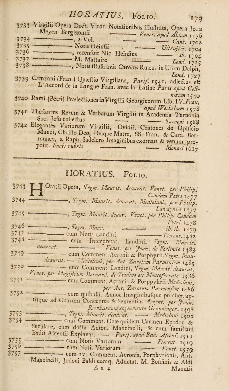 HORATIUS. Folio. 179 3733 Vin?;ii: Opera Doft. Viror. Notationibus illuftrata. Opera To a sm h y 3735 -- Notis Heinfii , - Ultrajea. 1704. 3-36 --- recenfuit Nic. Heinfius ___ n ' T 3737 ---M. Mattaire-LmJ_ 373S ————, Notis illuftravit Carolus Ruteus inUfum Delph, 3739 Campani (Fran.) Qs^ftio Virgiliana, Pan/. ,54,, adjeflus' eft ^ Accord de la Langue Fran. avec la Latine Paris apud Coli- 3740 Rami (Petri) Prade&ionfesinVirgilii Georgicorum UbAV.Fran. . _, „ rpi r _ apud Wecheliusn iev$ S74f rhefaurus Rerum & Verborum Virgilii in Academia Turnonia Soc« Mu cobedus — -• Turnoni i rgg 3742 Elegantes Vanorum Virgilii, Ovidii. Centones de Opificio Mundi, Chrifto Deo, Deique Matre, SS. Fran. Sc Card. Bor- romaeo, a Raph. Sadelero Imaginibus exornati & venum pro- polit, lineis rubris -...- — Monad i6l7 3743 3744 3743 3746 3747 3748 3749 375° 3 7 S1 3752 3753 3754 H HORATIUS. Folio. Oratii Opera, Tegm. Maurit. deaurat. Venet. per Philip. ___ ~ . Condam Petri 1477  ’> tegm. Maurit. deaurat. Mediolani, per Philip. LanjdgnidS 1477 Maurit. deaur. Venet. per Philip. Condam Petri 1478 Tegm. Maur. ih. ih 1479 ciun Notis Landini ~ ■■ —»Florent. 1482 * cum Interpretat. Landini, Tegm. Maurit. deaurat 3755 3756 3757 Venet. per Joan, de Forlivio 1483 ” cum Comment. Acronii & Porphyrn,7V£»z. Mau- deaurat. Mediolani, per Ant. Zarotum Par men fern 148^ carn Comment Landini, Maurit. deaurat. enet, per Magifirum Bernard, de ridino ex Monteferrato 1586 —-cum Comment. Aeronis & Porppyhrii Mediolani, v7/7/, Zaro tum Pdrmenfem i486 . — cum quibufd. Annot.imaginibufque pulcher.ap- tifque ad Odarum Concentus & Sententias Argent, per Joan. Rem h ardum -.cognomento Grunninger. 1498  ~~~5 C;egm. Maurit. deaurat. ~—— Mediolani 1302 “77—“I ‘ cum Comment. Odae quidem Carmen Epodon & Secula re, cum doda Anton. Mancinelli, & cum familiari Badii Aicenfii Explanat. —- Parif. apud Bad. Afcenf. 1 ^ 1 f ~~ -cum Notis Variorum .— Florent, 1519 —-—-■ cum Notis Variorum «-- Venet 1559 ~ ~~— cum iv Comment:. Aeronis, Porphyrionis, Ant. Mancinelli, Jodoci Baldi cumq. Adnotat. M, Bonhnis & A3di