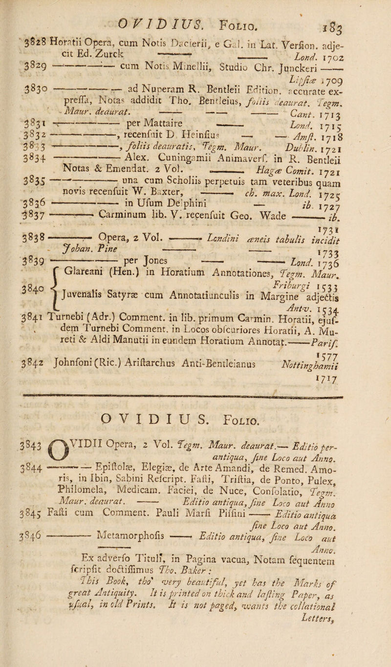 OVID I US. Folio. 3828 Horatii Opera, cum Notis Dacierii, e Gal. in Lat. Verfion. adje¬ cit Ed. Zurck —-■ -- Lend. 170Z 3829 383° 3831 2822 3833 383^ 3835 3836 3837 3838' 3839 --— cum Notis Minellii, Studio Chr. Jqnckeri — - Eipfiye 1709 —--~ — ad Nuperam R. Bentleii Edition, accurate ex- preffa, Notas addidit Tho. Bentleius, foliis deaurat. Tegm. Maur. deaurat. —— -- --- Cant. 1713 ---- per Mattaire -- Lon A. 1715 , recenfuit D Heinfius — — Am ft. 1718 foliis deauratis, Tigni. Maur. Dublin. 1721 —-— Alex. Cuningamii Animaverf. in R. Bentleii Notas & Emendat. 2 Vol. „- Hagat Comit. 172s una cum Sciioliis perpetuis tam veteribus quam novis recenfuit W. Baxter, -—- ch.max.Lond. 172% -—-—- in UTum De’phini —- ib 1727 —-- Carminum lib, V. recenfuit Geo. Wade —_— Johan. Tine Opera, 2 Vol. per Jones 173s -- Lcndini mneis tabulis incidit — 1733 Lond. 1736 384° s f Glareani (Hen.) in Horatium Annotationes, Tegm. Maur. Friburgi 1533 Juvenalis Satyras cum Annotatiunculis in Margine adjedtis ^ Ant-v. IC34, 3841 Turnebi (Adr.) Comment, in lib. primum Carmih. Horatii, ejuR , dem Turnebi Comment, in Locos obfcuriores Horatii, A. Mu. reti & Aldi Manutii in eundem Horatium Annotat.-Par fi I ^ 77 3842 Johnfoni(Ric.) Ariftarchus Anti-Bentleianus Nottinghamii 1717 OVIDIUS. Folio. 3843 /^VIDIX Opera, 2 Vol. Tegm. Maur. deauratEditioper- ' antiqua, fine Loco aut Anno. 2844 — — Epiftolae, Elegias, de Arte Amandi, de Remed. Amo¬ ris, in Ibin, Sabini Refcript. Falli, Triftia, de Ponto, Pulex, Philomela, Medicam. Faciei, de Nuce, Confolatio, Tegm. Maur. deaurat.-— Editio antiqua, fine Loco aut Anno 3843 Falli cum Comment. Pauli Marfi Pilfini-Editio antiqua fine Loco aut Anno. 3846 - Metamorphofis -- Editio antiqua, fine Loco aut ^ ——- - . ^ Anno, Ex adverfo Titul?, in Pagina vacua, Notam fequentem fcripfit dodliflimus Tho. Bzker: 7 his Book, tho’ very beautiful, yet has the Marks of great Antiquity. It is printed on thick and la fling Paper, as pfual, in old Prints. It is not faged> wants the collational Letters9