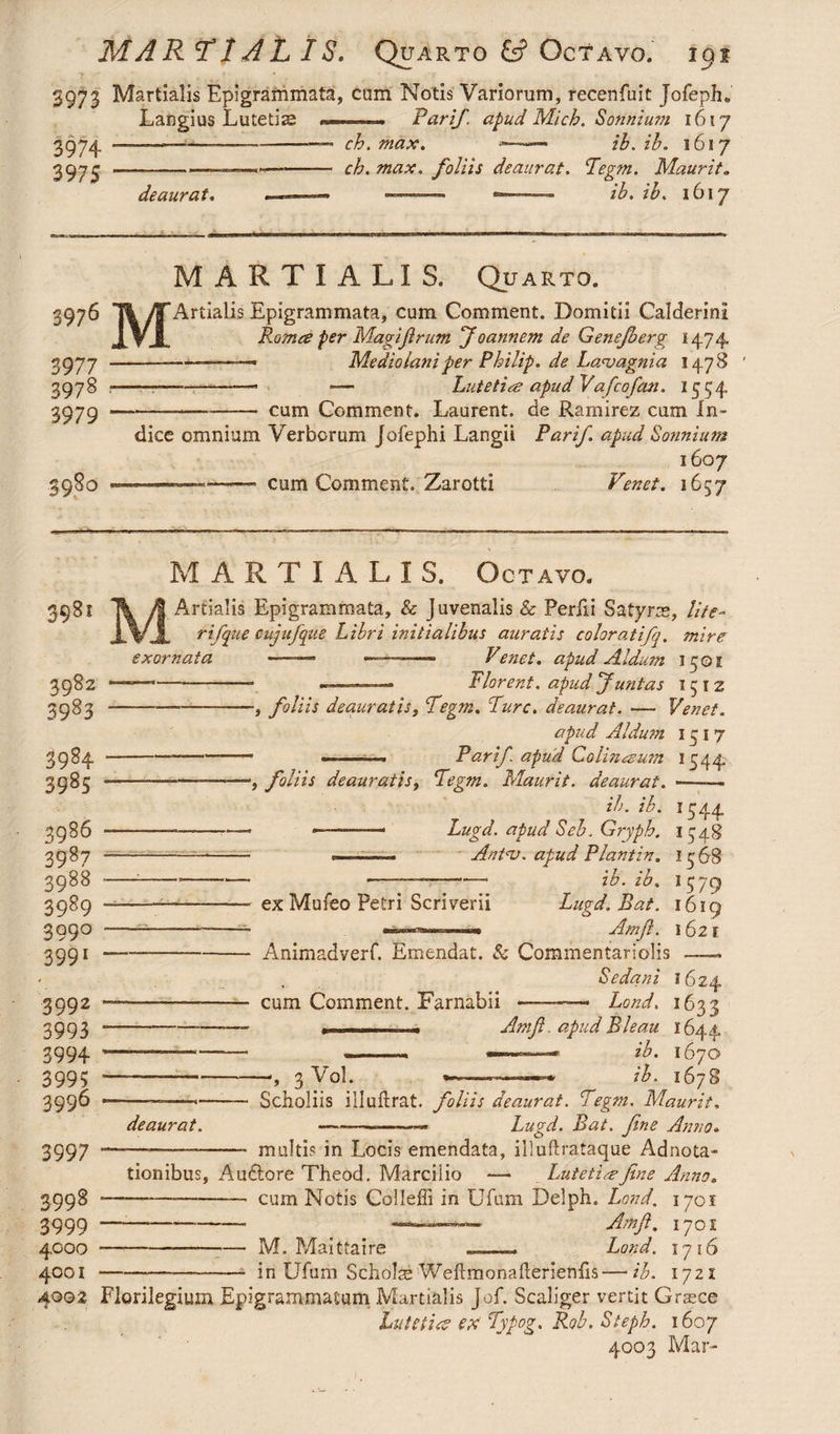 3973 Martialis Epigrammata, cum Notis Variorum, recenfuit Jofeph» Langius Lutetia —. Parif. apud Mich. Sonnium 1617 3974 3975 deaurat. _ 7 ch.max. ——— ih.ib. 1617 ch. max. foliis deaurat. Pegm. Maurit. —— /L ib. 1617 3976 3977 3978 3979 3980 M MARTIALIS. Quarto. Artialis Epigrammata, cum Comment. Domitii Calderini Roma fer Magifirum f oannem de Genefberg 1474, —-. Mediolani per Philip, de Lanoagnia 1478 -— Lutetia apud Vafcofm. 1554 -- cum Comment. Laurent, de Ramirez cum in¬ dice omnium Verborum Jofephi Langii Parif. apud Sonnium 1607 —cum Comment. Zarotti Venet. 1657 MARTIALI S. Octavo. I Tk yt Artialis Epigrammata, & juvenalis & Perfii Satyrae, lite- X%'JL rifque cujufque Libri initialibus auratis coloratifq. mire 398 exornata Venet, apud Aldum 15 © 1 ■=* — Plorent. apud Junias 1512 -, foliis deauratis, Pegm. Pure, deaurat. — Venet. apud Aldum 1517 - ——-—» Parif apud Colin a um 1544 ■*, foliis deauratis, Pegm. Maurit. deaurat. -—— ib. ib. 1544 *- —-— Lugd. apud Seb\ Gryph. 1548 —■Antnj. apud Plantin. 15*68 ———-— ib. ib. 1579 - ex Mufeo Petri Scriverii Lugd. Rat. 161 9 ***»——-**, Amfi. 1621 - Animadverf. Emendat. & Commentariolis —. Sedani 1624 ■ cum Comment. Farnabii ■ Land. 1633 — 1 .. Amfi. apud B hau 1644, ib. 1670 ib. 167 8 3982 3983 3984 3985 3986 3987 3088 3989 399° 3991 3992 3993 3994 3995 3996 3997 3998 ' 3999 • 4000 • 4001 ■ 4002 Florilegium Epigrammatum Martialis Jof. Sc aliger vertit Graece Lutetia ex Pypog* Rob. Steph. 1607 4003 Mar- 3 Vol. deaurat. Scholiis illuflrat. foliis deaurat. Pegm. Maurit. ——— Lugd. Bat. fine Anno. - -- multis in Locis emendata, illuftrataque Adnota- tionibus, Auftore Theod. Marciiio — Lutetia-fine Anno. —.——-cum Notis Colleffi in Ufum Delph. Land, 1701 —— -- «———- Amfi. 1701 ■—---M. Maittaire _—- Lond. 1716 -—_-- in Ufum Scholae Weftmonafterieniis—ib. 1721