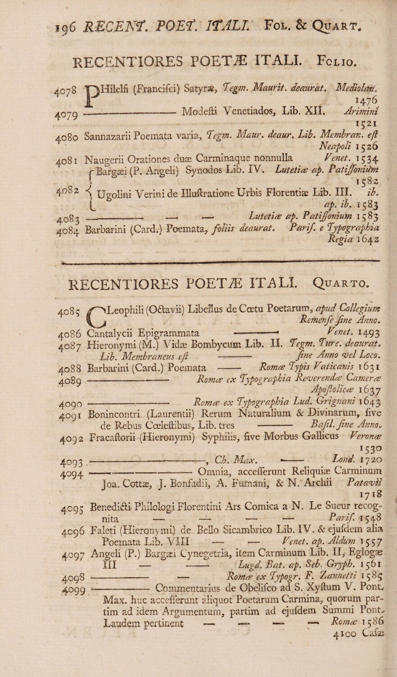 RECSNTIORES POETA! ITALI. Folio. 4c78 Y^Hilelh (Francifci) Satyrae, Tegm. Maurit. deaurat. MediolaerJ, I . . H76 Modelli Venetiados, Lib. XII. Arimini 1521 4°79 4080 Sannazarii Poemata varia, Yrg;/*. Lib. Membran. eft Neapoli 1526 4081 Naugerii Orationes duae Carminaque nonnulla Venet. 1534 rBargsei (P. Angeli) Synodos Lib. IV. Lutetia ap. Patijfoniibn -! 0 1582 4°82 •< Ugolini Verinide Illuftratione Urbis Florentiae Lib. III. ib. ap. ib. 1583 —. —. Lutetia ap. Patiffonium 1583 4084 Barbarini (Card.) Poemata, foliis deaurat. Pari/, e Typography Regia 1642 RECENTIORES FOETA! ITALI. Quarto. 4083 4086 4087 4088 4089 4090 4091 4092 4°93 4°94 CLeophili (O&avii) Libellus de Ceetu Poetarum, apud Collegium Rernenfe fine Anno. Cantalycii Epigrammata --—1 Venet. 1493 Hieronymi (M.) Vidae Bombycum Lib. II. Tegm. Ture, deaurat„ Lib. Membraneus efi - fine Anno -vel Loco. Barbarini (Card.) Poemata - Roma Typis Vaticanig 1631 4°95 4096 4° 9 7 4098 4°99 Roma ex Typographia Re-verenda Camera Apofiolica 1637 .— ---— Roma ex Typographia Lud. Grignani 1643 Bonincontri (Laurentii) Rerum Naturalium & Divinarum, live de Rebus Cceleftibus, Lib. tres - Bafil.fine Anno* Fracaftorii (Hieronymi) Syphilis, live Morbus Gallicus Verona lS3° ----, Ch. Max. •- Load, 1720 ——*-—---• Omnia, accefferunt Reliquiae Carminum loa. Cottae, j. Bonfadii, A. Fumani, & N. Archii P at a-vil 1718 Benedi&i Philologi Florentini Ars Comica a N. Le Sueur recog¬ nita — — — — Par if. 1548 Faleti (Hieronymi) de Bello Sicambrico Lib. IV. & ejufdem alia Poemata Lib. VIII — — Penet. ap. Aldum 1557 Angeli (P.) Bargah Cynegetria, item Carminum Lib. II, Eglogae III — - Lugd. Bat. ap. Seb. Gryph. 1561 Roma ex Typogr. F. Zannetti 1585 -Commentarius de Obelifco ad S. Xyftum V. Pont. Max. huc accefferunt aliquot Poetarum Carmina, quorum par- tim ad idem Argumentum, partim ad ejufdem Summi Pont.. Laudem pertinent •— — —• * Roma 15 86 4100 Cafae