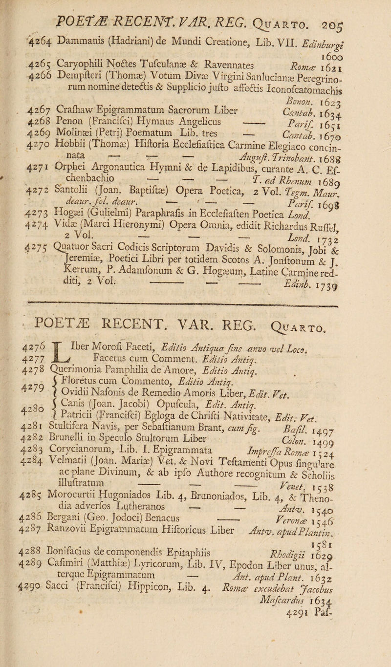 4264 Dammanis (Hadriani) de Mundi Creatione, Lib. VII. Edinburgi .4265 Caryophili No&es Tufculanae & Ravennates Roma 1621 4266 Dempfteri (Thomae) Votum Diva; Virgini Sanlucians Peregrino¬ rum nomine dete&is & Supplicio jufto afFediis Iconofcatomachis _ . Bonon. 1622 4267 Crafhaw Epigrammatum Sacrorum Liber Cantab. 162a 4268 Penon (Francifci) Hymnus Angelicus ——. Parif. i6^i 4269 Molinaei (Petri) Poematum Lib. tres •— Cantab. 1670 4270 Hobbii (Thomas) Hiftoria Ecclefiaitica Carmine Elegiaco concin¬ nata —' . r— ~ , . Augufi. Prinobant. l68g 4271 Orphei Argonautica Hymni & de Lapidibus, curante A. C Ef- chenbachio — — — T. ad Rhenum 1680 4272 Santoln (Joan. Baptiftte) Opera Poetica, 2 Vol. Tegm. Maur. deaur. fol.' deaur. — > ' — — Parif i6ng 4273 Hogasi (Gulielmi) Paraphrafis in Ecclefiaften Poetica Lond. 4274 Vidas (Marci Hieronymi) Opera Omnia, edidit Richardus RulTel 2 V01. . ■ - ■ •—- Lond. 1732 4275 Quatuor Sacri Codicis Scriptorum Davidis & Solomonis, Jobi & Jeremias, Poetici Libri per totidem Scotos A. Jonftonum & T. Ke.rum, 1. Adamfonum Sc G. Hogasum, Latine Carmine red¬ diti, 2 Vol. -- —' — Edinb. 1739 POETM RECENT. VAR. REG. Quarto 4 2 7° T Iber Moroii Faceti, Editio Antiqua fine anno <vel Loco. 4277 Facetus cum Comment. Editio Antiq. 4278 Querimonia Pamphilia de Amore, Editio Antiq. j Floretus cum Commento, Editio Antiq. t Ovidii Nafonis de Remedio Amoris Liber, Edit. Vet. A2gQ 5 Can^s (Joan. Jacobi) Opufcula, Edit. Antiq. ‘° ti Patricii (Francifci) Egloga de Chrifti Nativitate, Edit. Vet. 4281 Stultifera Navis, per Sebaftianum Erant, cum fg. Bafil. iany 4282 Brunelli in Speculo Stultorum Liber Colon, iagq 4283 Corycianorum, Lib. I. Epigrammata Imprc/fa Roma? T- 24 4284 Velmatii (Joan. Marias) Vet. & Novi Teftamenti Opus firmware ac plane Divinum, & ab ipfo Authore recognitum & Scholiis illuftratum -- — -Veneti iQj 4285 Morocurtn Hugomados Lib. 4, Brunoniados, Lib. 4, & Theno- dia adverfos Lutheranos —. .— Antas 1 cajo 4286 Bergani (Geo. Jodoci) Benacus —— Verona 1 rTtf 4287 Ranzovn Epigrammatum Hiftoricus Liber Antas. apudPlantin. i c S i 4288 Bonifacius de componendis Epitaphiis Pbodhii 1620 4289 Cafimiri (Matthias) Lyricorum, Lib. IV, Epodon Liber unus, ai terque Epigrammatum — Ani. apud Piant. 1602 4290 v^acci (Tranchci) Hippicon, Lib. 4* Ramee excudebat Jacobus Mafcardus 1634 4291 Paf-