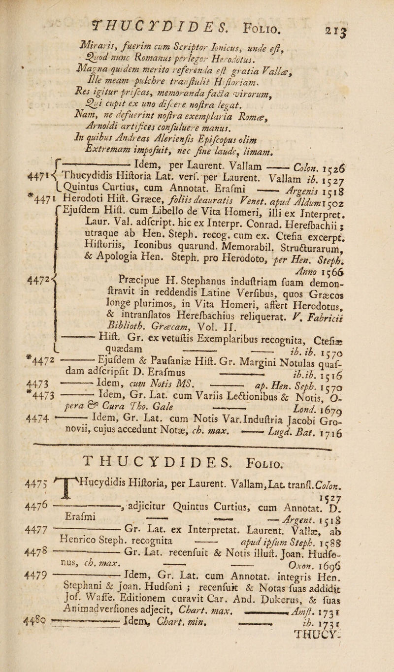 THUCTDIDES. Folio. Miraris, fuerim cum Scriptor Ionicus, unde eft, ffuod nunc Romanus perlegor Herodotus. Magna quidem merito referenda e ft gratia Valla?, Jile meam pulchre tranftulit H floriam. Ves igitur prifcas, memoranda ftadla cvirorum, Hfji cupit ex uno difcer e noftra legat. Nam, ne defuerint noftra exemplaria Roma?, Arnolds artifices confuluere manus. In quibus Andreas Alenenfis Epifcopus olim Extremam impofuit, nec fine laude, limam. f—*——-Idem, per Laurent. Vallam 21J Colon. 1526 * 4471^ Thucydidis Hiftoria Lat. verf. per Laurent. Vallam ib 1I27 LQuintus Curtius, cum Annotat. Erafmi -- Argenis iriS 4471 Herodoti Hift. Graece, foliis deauratis Venet. apud Aldumicoz f Ejufdem Hift. cum Libello de Vita Homeri, illi ex Interpret. 3 Laur. Val. adfcript. hic ex Interpr. Conrad. Herefbachii ; utraque ab Hen. Steph. recog. cum ex. Ctefta excerpt. Hiftoriis, Iconibus quarund. Memorabil. Stru&urarum,* Sc Apologia Hen. Steph. pro Herodoto, per Hen. Steph\ ~ # Anno 1566 Praecipue H. Stephanus induftriam fuam demon-* ftravit in reddendis Latine Verfibus, quos Graecos longe plurimos, in Vita Homeri, affert Herodotus, & intranflatos Herefbachius reliquerat. V. Fabricii Biblioth. Graeam, Vol. II. “ Hift. Gr. ex vetuftis Exemplaribus recognita, Ctefue quadam --* -- ib. ib. 1570 4472< l *4472 -- Ejufdem & Paufaniae Hift. Gr. Margini Notiilas quaf- dam adfcripftt D. Erafmus --— ib.ib \ri& 44/ 3  Idem, cum Notis MS. --— ap. Hen. Seph. 1 C70 *4473 —-- Idem, Gr. Lat. cum Variis Legionibus & Notis Q- pera & Cura Eho. Gale —- Lond. kyq 4474 *-- Idem, Gr. Lat. cum Notis Var.Induftria jacobi Gro- novii, cujus accedunt Notae, ch. max. --Lugd. Bat. 1716 4475 % 4476 4477 447 8 4479 T Erafmi THUCYDIDES. Folio. ‘Hucydidis Hiftoria, per Laurent. Val!am,Lat. tranfl.Ca/oK. 1527 -v adjicitur Quintus Curtius, cum Annotat. D. -• —■ Argent. 1518 —---Gr. Lat. ex Interpretat. Laurent. Vallce, ab Henrico Steph. recognita -- apudipfum Steph. 1588 ”---Gr. Lat. recenfuit & Notis illuft. Joan. Hudfo- i.us, ch. max. -■ -- Gxon. 1696 -——- Idem, Gr. Lat. cum Annotat, integris Hen. Stephani & joan. Hudfoni ; recenfuk & Notas fuas addidit Jof. Waffe. Editionem curavit Car. And. Dukerus, & fuas Aniinadverfiones adjecit. Chart, max. - Am ft. 1731 -“Idem, Chart, min. ib. 17- % THUCY.