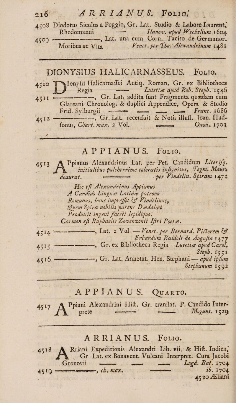 i. 4508 Diodotus Siculus a Poggio, Gr. Lat. Studio & Labore Laurent,' Rhodomanni -- Hanonj. apud Wschelium 1604 4509 ---Lat. una cum Corn. Tacito de Germanor. Moribus ac Vita Venet. per fho. Alexandrinum 1481 DIONYSIUS HALICARNASSEUS. Folio. 4510 TVonyfii Halicarnaflei Antiq. Roman. Gr. ex Bibliotheca Regia - Lutetia apud Rob. Steph. 1546 4^11 -.—--, Gr. Lat. addita funt Fragmenta qusedam cum Glareani Chronolog. Sc duplici Appendice, Opera & Studio Frid, Sylburgii ——» —— -. —— Franc. 1686 4512-—, Gr. Lat. recenfuit Sc Notis iliuft. Joan. Hud- fonus. Chart, max. 2 Vol. . ■■ Oxon. 17OX 4513 45H 4315 4516 APPIANUS. Folio. A Ppianus Alexandrinus Lat. per Pet. Candidum Literifq. JA\. initialibus pulcherrime coloratis injignitus, Tegm. Maur« deaurat. --- per Vindelin. Spiram 1472 Hic ejl Alexandrinus Appianus A Candido Linguas Latinas patrono Romanus, hanc imprejjit & Vindelinus, Avem Spira nobilis parens Da dalasi Produxit ingeni faceti lepidique. Carmen ef Raphaeiis Zovenzonii Ifri Poeta. - ■■ - Lat. 2 Vol. — Venet. per Bernard. PiSlorem & Erbardum Raldolt de Augufa 1477 -, Gr. ex Bibliotheca Regia Lutetia apud Carol. Steph. 1551 —.-—, Gr. Lat. Annotat. Hen, Stephani —-apud ipfum Stephanum 1592 APPIANUS. Quarto. 43 17 j/YPp iani Alexandrini Hift. Gr. tranflat. P. Candido Inter¬ prete Mogunt. 1529 ARRIANUS. Folio. 4Si8 45*9 ARriani Expeditionis Alexandri Lib. vii. & Hift. Indica» Gr. Lat. ex Bonavent. Vulcani Interpret. Cura Jacobi Gronovii ch. max. Lugd. Bat. 1704 ib. 1704 4520 2£liani