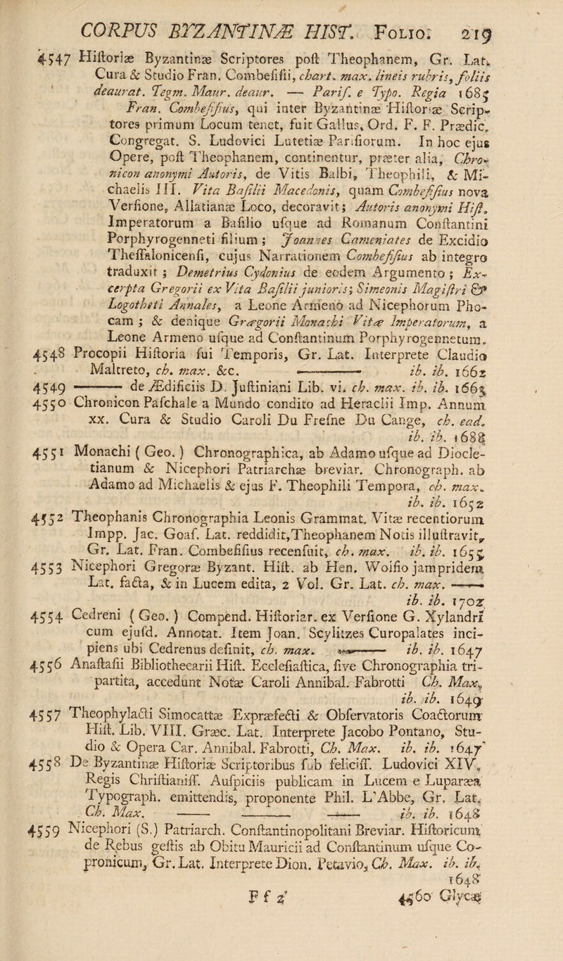 4547 Hiflorias Byzantinae Scriptores poft Theophanem, Gr. LaU Cura & Studio Fran. Combelifii, chart. max. lineis rubris, foliis deaurat. Teg?n. Maur. deaur. —- Par if. e Typo. Regia (68 £ Fran. Comhefifus, qui inter Byzantinas liiiloria; Scrip¬ tores primum Locum tenet, fuit Gallus, Ord. F. F. Praedic, Congregat. S. Ludovici Lutetiae Pariliorum. In hoc ejus Opere, poll Theophanem, continentur, piaster alia, Chro* nicon anonymi Antoris, de Vitis Balbi, Theophili, & Mi» chaelis III. Vita Baflti Macedonis, quam Combeffus nova Verlione, Aliatianm Loco, decoravit; Autoris anonymi Hili. Imperatorum a Bafilio ufque ad Romanum Conflamini Porphyrogenneti filium ; Joannes Cameniates de Excidia Theflalonicenfi, cujus Narrationem Combeffus ab integro traduxit ; Demetrius Cydonius de eodem Argumento ; Ex¬ cerpta Gregarii ex Vita Baflii junioris; Simeonis Magi (iri & Logothiti Annales, a Leone Arrrseao ad Nicephorum Pho¬ cam ; & denique Gregor ii Monachi Vit re Imperatorum, a Leone Armeno ufque ad Conflantinum Porphyrogennetuin» 4548 Procopii Hiftoria lui Temporis, Gr. Lat. Interprete Claudio Maltreto, ch. max. &c. ~~~~~——— ih. ib. i66z 4549 - de 9Edificiis D, Juftiniani Lib. vi» ch. max. ib. ib. 166% 4550 Chronicon Pafchale a Mundo condito ad Heraclii Imp. Annum xx. Cura & Studio Caroli Du Frefne Du Cange, ch. ead* ib. ib. i 688 4551 Monachi ( Geo.) Chronographica, ab Adamo ufque ad Diocle¬ tianum & Nicephori Patriarchs breviar. Chronograph, ab Adamo ad Michaelis & ejus F. Theophili Tempora, ch. max. ib. ib. 1652 4552 Theophanis Chronographia Leonis Grammat. Vitas recentiorum Impp. Jac. Goaf. Lat. reddidit,Theophanem Notis illuftravit^ Gr. Lat. Fran. Combefifius recenfuit, ch. max. ib. ib. 1655, 4553 Nicephori Gregorae Byzant. Hifl. ab Hen. Woifio jampridem Lat. fa&a, & in Lucem edita, 2 Vol. Gr. Lat. ch. max. ——- ib. ib. rjoz, 4554 Cedreni ( Geo. ) Compend. Hifloriar. ex Verflone G. Xylandri cum ejufd. Annotat. Item Joan. Scylitzes Curopalates inci¬ piens ubi Cedrenus delinit, ch. max. -- ib. ib. 1647 4556 Anaftalii Bibliothecarii Hifl. Eccleflaftica, live Chronographia tri¬ partita, accedunt Notas Caroli Annibal. Fabrotti Ch. Max\ ib. ib. 1649- 4557 Theophylacli Simocattse Exprasfedli & Obfervatoris Coactorum' Hifl, Lib. VIII. Graec. Lat. Interprete Jacobo Pontano, Stu¬ dio & Opera Car. Annibal. Fabrotti, Ch. Max. ib. ib. *64.7' 4558 De Byzantinas Hifloriae Scriptoribus fub felichT. Ludovici XIV, Regis Chriftianiff. Aufpiciis publicam in Lucem e Luparasa Typograph. emittendis, proponente Phil. L’Abbe, Gr. Lat. Ch. Max. --—- ib. ib. 1648 4559 Nicephori (S.) Patriarch. Conftantinopolitani Breviar. Hiftoricum de Rebus geftis ab Obitu Mauricii ad Conflantinum ufque Co» pronicum, Gr. Lat. Interprete Dion. Petavio, Ch. Max. ib. if 1648“ 4460' Glycm Ff *