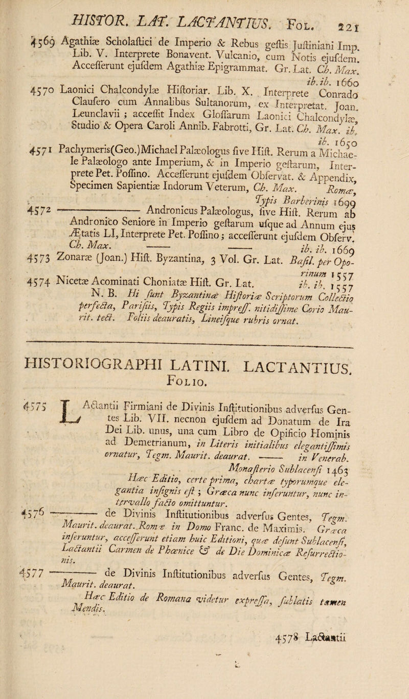 HISTOR. LAR'. LACTANTIUS. Fox.. azi 4569 Agathfe Scholaftici de Imperio & Rebus geffis Juffiniani Imp Lib. V. Interprete Bonavent. Vulcanio, cum Notis quidem Accefferunt ejufdem Agathia; Epigrammat. Gr. Lat. Cb. Max'. 457° Laonici Chalcondylae Hidoriar. Lib. X. Interprete Conrado Claufero cum Annalibus Sultanorum, ex Interpretat Joan Leunclavii ; acceffit Index Gloffarum Laonici Chalcondyhe* Studio & Opera Caroli Annib. Fabrotti, Gr. Lat. Cb. Max. lb 4571 Pachymeris(Geo.)Michael Palaeologus five Hid. Rerum a Midiae° le Palaeologo ante Imperium, & in Imperio geftarum, Inter¬ prete Pet. Poffino. Accefferunt ejufdem Obfervat. & Apoendix Specimen Sapientia Indorum Veterum, Cb. Max. x 1 Rom2-9 Typis Barber inis i6gq 45 72 --Andronicus Palaeologus, five Hid. Rerum ab Andronico Seniore in Imperio geftarum ufque ad Annum ejus tatis LI, Interprete Pet. Poffino ; accefferunt ejufdem Obfervl Ch. Max. —- --- -?0 j rM 4573 Zonaras (Joan.) Hid. Byzantina, 3 Vol. Gr. Lat. Bafil. perOp! -NT- * rinum Icct 4574 Nicetae Acominati Chomate Hid. Gr. Lat. ib. ib. \ N. B. Hi funt Bypsantinre Hiflorice Scriptorum ColleSHq perfedta, Barijiis, lypis Regits impreff. nitidijjime Corio Mau- iit. tedl. Fains deauratis, Lmeifjue rubris ornat. HISTORIOGRAPHI LATINI. LACTANTIUS. Folio. 4575 T Adantii Firmiani de Divinis Inditutionibus adverfus Gen- JL/ tes Lib. VII. necnon ejufdem ad Donatum de Ira Dei Lib. unus, una cum Libro de Opificio Plomjnis ad Demetrianum, in Literis initialibus elegantijjhnis ematur, Tegm. Maurit. deaurat. -- in Venerab. Monaji erio S ubi ac enf 1463 i Me Editio, certe prima, chartee typorumque ele¬ gantia injignis e/? ; Greeca nunc inferuntur, nunc in¬ tervallo fadlo omittuntur. 4576 ; — de Divinis Inditutionibus adverfus Gentes, Teo-m. maurit. deaurat. Rome in Domo Franc, de Maximis. Graea inferuntur, accefferunt etiam huic Editioni., quae defunt Suklacenfl Labtantu Carmen de Bhaenice Cf de Die Dominica; Refurrediio- nis. 4577 1 — — de Divinis Inditutionibus adverfus Gentes, Teum. Maurit. deaurat. ^ Haec Editio de Romana videtur expreffa, fablatis tamen Mendis. 4578 La&iuttii.