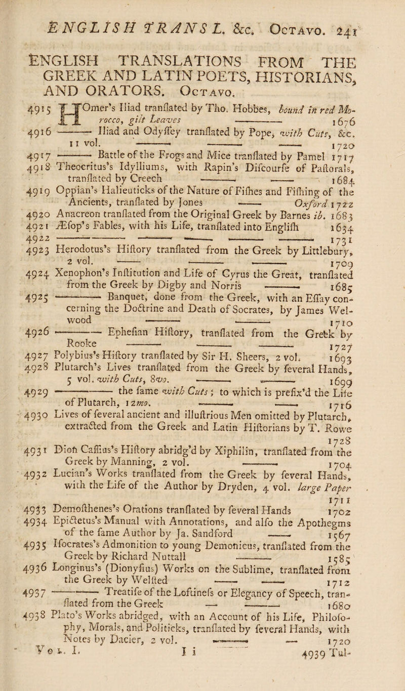 English translations from the GREEK AND LATIN POETS, HISTORIANS, AND ORATORS. Octavo. H 4916 - Omer’s Iliad tranflated by Tho. Hobbes, idutid in red Mo- rocco, gilt Leaves —- 1676 Iliad and Qdyfiey tranflated by Pope, with Cuts, &c. n vol. '*-— —-— — ! 720 4917 -—. Battle of the Frogs and Mice tranflated by Pamel 1717 4918 Theocritus’s Idylliums, with Rapin’s Difcourfe of Paftorals, tranflated by Creech --—, —— 1684 4919 Oppian’s Halieuticks of the Nature of Fifhes and Fifhirig of the Ancients, tranflated by Jones - Oxford ijzz 4920 Anacreon tranflated from the Original Greek by Barnes ib. 168? 4921 fEfop’s Fables, with his Life, tranflated into Englifh 1634. 4922 — 1 » -- --- ■ - —--- —-— I 73 L 4923 Herodotus’s Hiftory tranflated from the Greek by Littlebury, 2 vol. -- *-- —-— 1709 4924 Xenophon’s Xnftituticn and Life of Cyrus the Great, tranflated from the Greek by Digby and Norris --. 1685 4925 —-- Banquet, done from the Greek, with an Effay con¬ cerning the Doftrine and Death of Socrates, by James Wel- wood ———- --— 1710 4926 —— —- Epheflan Hiftory, tranflated from the Grefek by Rooke - --- --- 1727 4927 Polybius’s Hiftory tranflated by Sir H. Sheers, 2 voL 1693 4928 Plutarch’s Lives tranflated from the Greek by feveral Hands, 5 vol. with Cuts, Svo. -——— --. 1699 49 29 —’—-the fame with Cuts ; to which is prefix’d the Life of Plutarch, 1 Imo. ——-. —. 1716 4930 Lives of feveral ancient and illuftrious Men omitted by Plutarch* extracted from the Greek and Latin Hiftorians by T. Rowe 1728 4931 Dioft Caflius’s Fliftory abridg’d by Xiphilin, tranflated from the Greek by Manning, 2 vol. —--- 1y0^ 4932 Lucian’s Works tranflated from the Greek by feveral Hands, with the Life of the Author by Dry den, 4 vol. large Paper 1711 4933 Demoflhenes’s Orations tranflated by feveral Hands xyoz 4934 Epifletus’s Manual with Annotations, and alfo the Apothegms of the fame Author by Ja. Sandford —1^67 4935 ffocrates’s Admonition to young Demonicus, tranflated from the Greek by Richard Nuttall --— 4936 Longinus’s (Dionyflus) Works on the Sublime, tranflated from the Greek by Wei fled -. - 1712 4937 —— Treatifeol theLoftinefs or Elegancy of Speech, tran¬ flated from the Greek — ——-—- 168a 4938 Plato’s Works abridged, with an Account of his Life, Philofo- phy, Morals, and Politicks, tranflated by feveral Hands, with Notea by Dacier, 2 vol. * — 1720 I* I i 4939 Tub