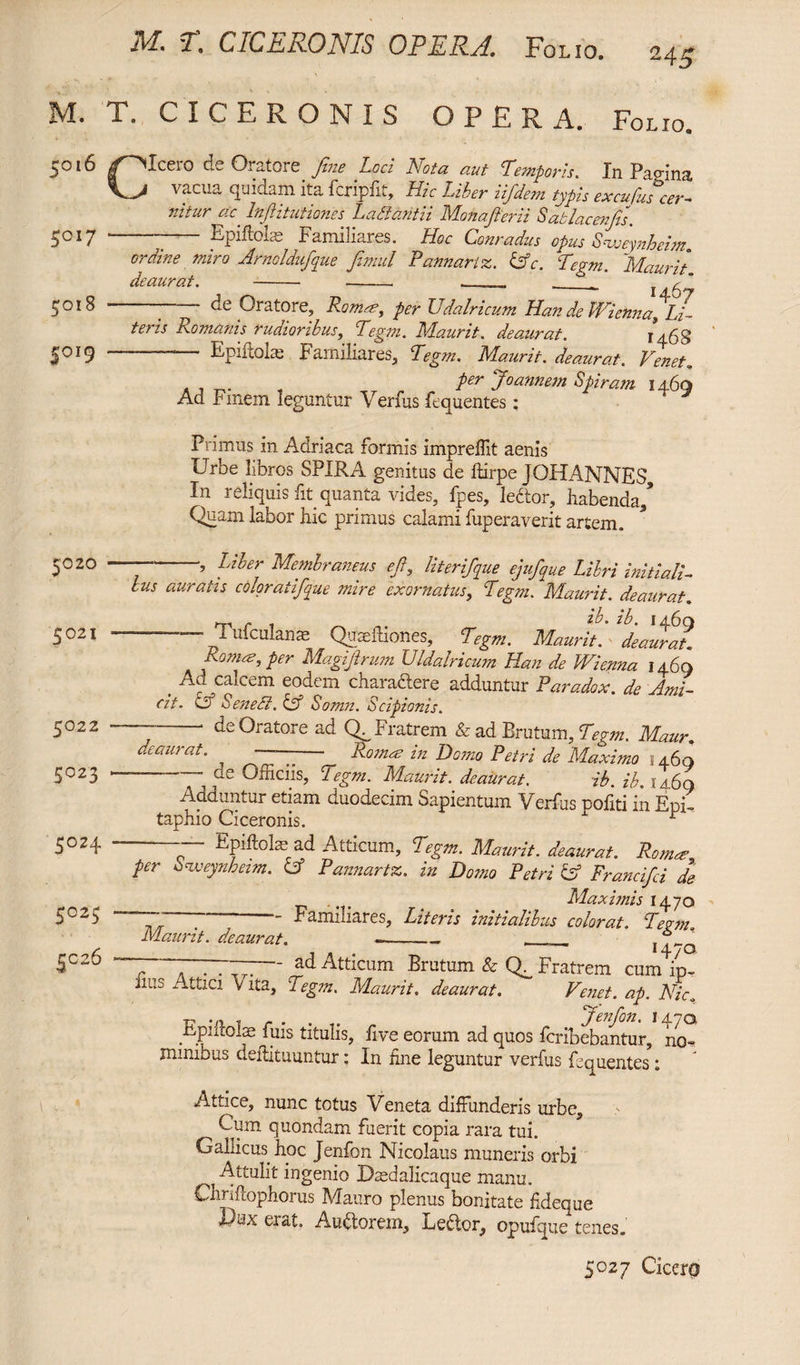 M. T. CICERONIS OPERA. Folio, ^016 /^Iceio de Oratore fine Loci Nota aut Iemporis* Jn Papina, —A vacua quidam ita fcripfit, Hic Liber iifdem typis excufus cer¬ nitur ac' Injlitutianes L a dant ii Mona fer ii Sablacenfis. - Epiftoias Familiares. Hoc Conradus opus siceynheim 5017 5018 5019 7* * /1 7 7 r S* 7 r •<* O't j .'LfJc li/Ze, oraine miro Arnoldufque fimul Pannari z. &c. Tegm. Maurit deaurat. - - - r  H67 -—“ de Oratore, Ramee, per Udalricum Han de Wienna,.Li¬ teris Romanis rudioribus, Tegm. Maurit. deaurat. Epiftols Familiares, Tegm. Maurit. deaurat. Venet. per Joannem Spiram 146a Ad r mem leguntur \ erfus fequentes : 5020 5021 5022 5023 5024 5025 SC26 Primus in Adriaca formis impreffit aenis Urbe libros SPIRA genitus de Itirpe JOHANNES, In reliquis fit quanta vides, fpes, lector, habenda/ Quam labor hic primus calami fuperaverit artem. ~ , Liber Membraneus ejl,, iit er if nue ejufque Libri initiali¬ bus auratis coloratfque mire exornatus, Tegm. Maurit. deaurat. m r 1 ^ Z*L zC 1460 T. mculanse Qupefhones, Tegm. Maurit. deaurat. Romas, per Magijlrum Uldalricum Han de Wienna 1460 Ad calcem eodem chara&ere adduntur Paradox. de Ami¬ cit. & Sened. & Somn. Scipionis. - ■ de Oratore ad Q. Fratrem & ad Brutum, Tegm. Maur. deaurat. ^ —-—- itoc- hz IW PetPi de Maximo 3 46q de Officiis, Tegm. Maurit. deaurat. ib. ib. 14.6q Adduntur etiam duodecim t>apientum ~S/ erfus politi in Epi¬ taphio Ciceronis. r -— Epiftohead Atticum, Tegm. Maurit. deaurat. Romae per inweynheim. A Pannartz. in Domo Petri & Francifci de . Maximis 1470 # ** Familiares, Lztcvzs iTiitzcilibics colovut* Maurit. deaurat. - - . , 7. J 14 / o —p~— ad Atticum Brutum & (f Fratrem cum ip~ lies Attici Vita, Tegm. Maurit. deaurat. Venet. ap. Hic. r? vi t . . . Jenfon. 147Q Fputolae fuis titulis, five eorum ad quos fcribebantur, no¬ minibus deflituuntur; In hne leguntur verfus fequentes: Attice, nunc totus Veneta diffunderis urbe. Cum quondam fuerit copia rara tui. Gallicus hoc Jenfon Nicolaus muneris orbi Attulit ingenio Uiedalicaque manu. Chnflophorus Mauro plenus bonitate fideque Adx erat. Auctorem, Lector, opufque tenes.