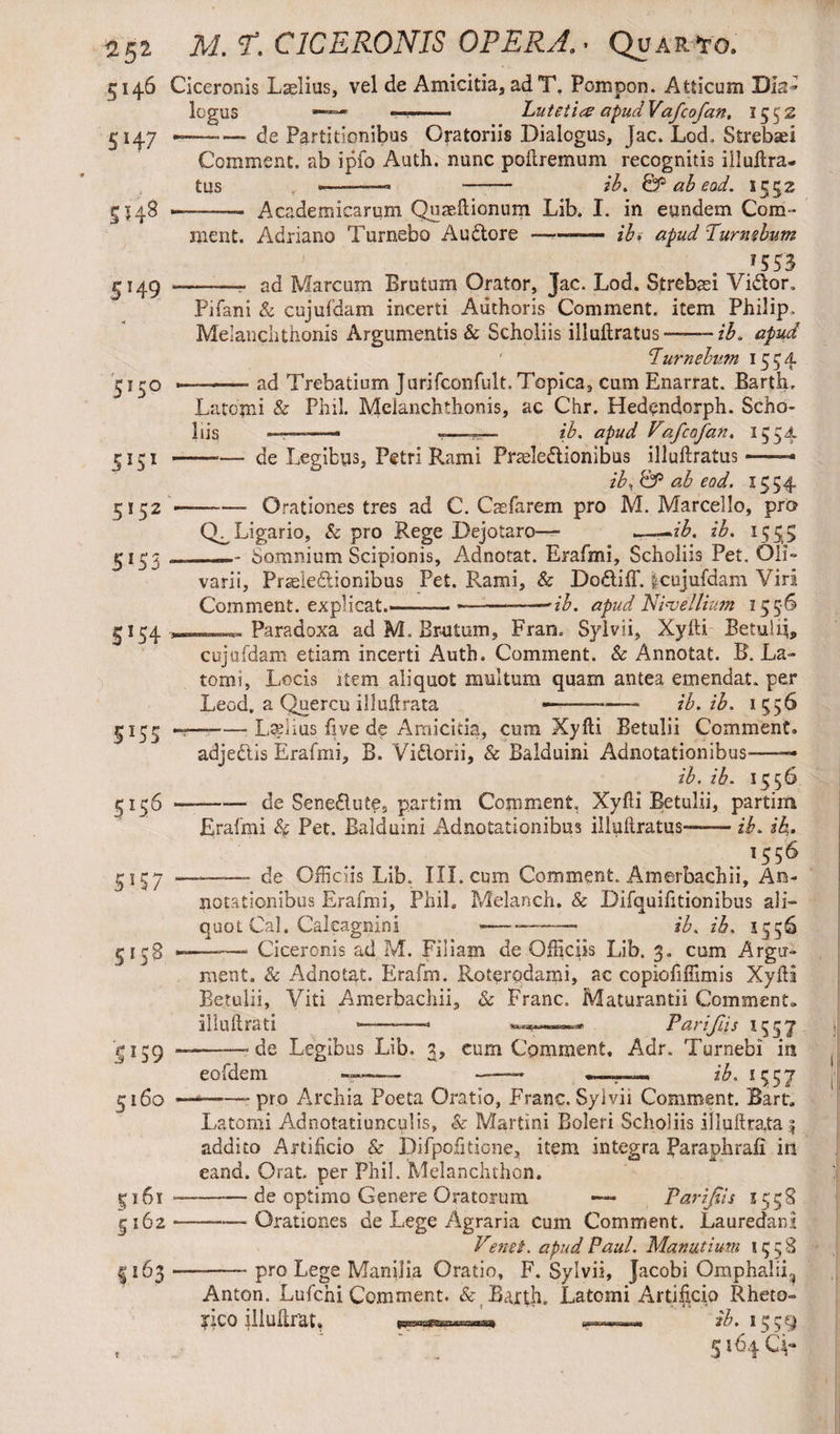 5146 Ciceronis Laelius, vel de Amicitia, adT, Pompon. Atticum Dia¬ logus —— *■ Lutetia? apudVafcofan. 1552 5147 — — de Partitionibus Oratoriis Dialogus, Jac. Lod. Strebsei Comment, ab ipfo Auth. nunc poftremum recognitis iiluftra- tus , ———« —— ib. & ab eod. 1552 5148 .— -- Academicarum Quaeftionum Lib. I. in eundem Com¬ ment. Adriano Turnebo Audtore ——* ib* apud Purmbum /553 149 *-•— ad Marcum Brutum Orator, Jac. Lod. Strebasi Vidtor. Pifani & cujufdam incerti Authoris Comment, item Philip, Melanchthonis Argumentis & Scholiis illuftratus-ib. apud cIurnebu?n 1554 5 1 rG ,-—- ad Trebatium Jurifconfult, Topica, cum Enarrat. Barth. Latomi Se Phil. Melanchthonis, ac Chr. Hedendorph. Scho¬ liis —— -—ib. apud Vafcafan. 1554 5151 --— de Legibus, Petri Rami Prteledtionibus illuftratus -—- ib* & ab eod. 1554 5152 Orationes tres ad C. Caefarem pro M. Marcello, pro Ligario, & pro Rege Dejotaro— z£. ib. 1555 5153 ... Somnium Scipionis, Adnotat. Erafmi, Scholiis Pet. Oli» varii, Prseledlionibus Pet. Rami, & Dodliff. &cujufdam Viri Comment, explicat.——— -ib. apud Ni<vellium 155*6 5154 Paradoxa ad M, Brutum, Frarn Sylvii, Xyfti Betuiij, cujufdam etiam incerti Auth. Comment. & Annotat. B. La¬ tomi, Locis item aliquot multum quam antea emendat, per Leod. a Quercu illuftrata ---—- ib. ib. 1556 5155 —-■ Ladius five de Amicitia, cum Xyfti Betulii Comment. adje&is Erafmi, B. Vidlorii, & Balduini Adnotationibus—- ib. ib. 1556 5156 --de Senedlute, partim Comment, Xyfti Betulii, partim Erafmi <& Pet. Balduini Adnotationibus illuftratus— ib. ib. '556 3157-- de Officiis Lib. III. cum Comment. Amerbachii, An¬ notationibus Erafmi, Phil. Melanch. & Difquifttionibus ali¬ quot Cal. Calcagnini — --— ib. ib. 1356 5 13S —-- Ciceronis ad M. Filiam de Officiis Lib. 3. cum Argu¬ ment. & Adnotat. Erafm. Roterodami, ac copiofifiimis Xyfti Betulii, Viti Amerbachii, & Franc. Maturandi Comment» iiluftrati ———- Parijiis 15 3 7 5159 ——--de Legibus Lib. 3, cum Comment, Adr. Turnebi in eofdem —— »-.■■■»-. ib. 1^57 5160 -—-pro Archia Poeta Oratio, Franc.Sylvii Comment. Bart. Latomi Adnotatiunculis, & Martini Boleri Scholiis illuftra,ta :| addito Artificio & Difpofidone, item integra Paraphrali in eand. Orat per Phil. Melanchthon. 5161-—-de optimo Genere Oratorum — Parijiis 1558 5162*--—Orationes de Lege Agraria cum Comment. Lauredani Venet, apud Paul. Manatium 1558 I163--- pro Lege Manilia Oratio, F. Sylvii, Jacobi Omphalii^ Anton. Lufchi Comment. Baxth. Latomi Artificio Rheto¬ rico lllukrat, —I'ib . 1^3^ , ‘ . 5 lfS4 q-