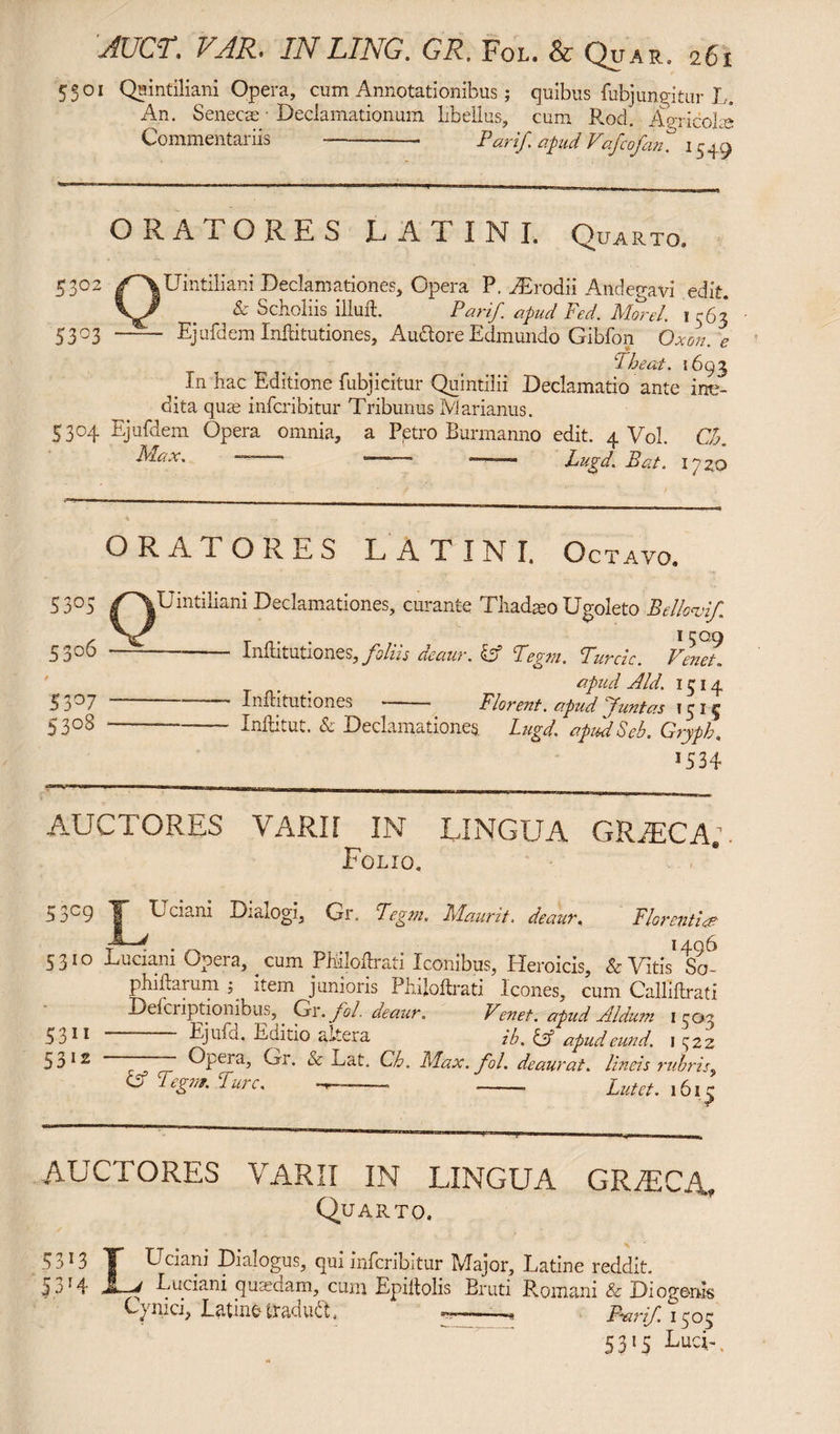 5501 Quintiliani Opera, cum Annotationibus; quibus fubjungitur L. An. Senecae Declamationum libellus, cum Rod. Agricolae Commentariis --- Par if ofud Vafcofan.° 1549 ORATORES LATINI. Quarto, 5302 /^XUintiliani Declamationes, Opera P. dErodii Andegavi edit. . _ & Scholiis illufl. Parif apud Fed. Morel. 1563 5303 - Ejufdem Inllitutiones, Audore Edmundo Gibfon Oxon.e Theat. 1693 t In hac Editione fubjicitur Quintilii Declamatio ante ine¬ dita quae infcribitur Tribunus Marianus. 5304 Ejufdem Opera omnia, a Petro Burmanno edit. 4 Vol. OR Max. — - “ —Lugd. Bat. 17 zo ORATORES LATINI. Octavo. S30) /'VUintiliani Declamationes, curante Tliadato Ugoleto Bellavi/. * 50.9 5306 —^-Inllitutiones, foliis deaur. & Tegm. Turde. Venet. apud Aid. 1514 53°7 --- Inllitutiones -- Florent, apud Juntas 1515 5 3 °8--—- Inftitut. & Declamationes. Lugd. apiASeb. Gryph. 15 34 AUCTORES VARII IN LINGUA GRiECA*. Folio. 53c9 T” E ciani Dialogi, Gr. Tegm. Maurit, deaur« Florentia? . 1406 5310 Luciam Opera, cum PMloftrati Iconibus, Heroicis, & Vitis So- phiftarum p item junioris Phiioltrati icones, cum Calliltrati Delhi iptionibus, . Gr .fol. deaur. Venet, apud Aldum 1503 3311 — - Ejufd. Eaitio altera ib. & apudeund. 1^22 53 12 i ™ Epera, Gr. Sc Lat. Ch. Max. fol. deaurat, lineis rubris, & legm. Ture. -- --■ Lutet. 1615 AUCTORES VARII IN LINGUA GRAECA, Quarto. 5313 T Uciani Dialogus, qui infcribitur Major, Latine reddit. 53'4 JL-J Euciani quaedam, cum Epiltolis Eruti Romani & Diogenis Cynici, Latine Sraduft. ——, Pair if 1503 5315 Lu-U