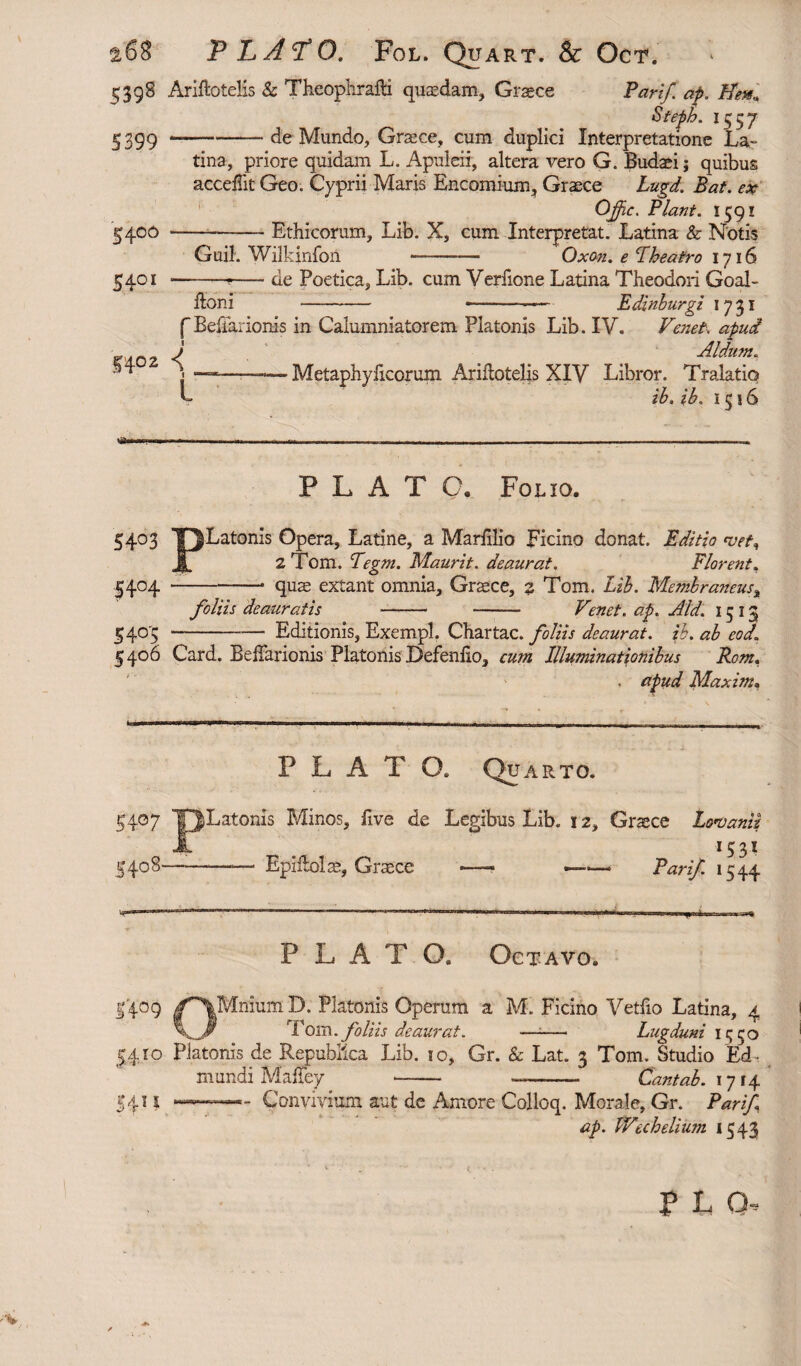 s;398 Arilto tells & Theophrafti quasdam, Graece Pari/, ap. 1H'en, 5399 Steph. 1557 ■ de Mundo, Graece, cum duplici Interpretatione La¬ tina, priore quidam L. Apuleii, altera vero G. Budaei; quibus accefiit Geo. Cyprii Maris Encomium, Graece Lugd. Eat. ex Offic. Piant. 1591 5400 ---Ethicorum, Lib. X, cum Interpretat. Latina & Notis Guil. Wilkinfoii - Oxon. e Pheatro 1716 5401 ----de Poetica, Lib. cum Verfione Latina Theodori Goal- ftoni ■—- *—-—— Edinburgi 1731 f Beharionis in Calumniatorem Platonis Lib. IV. Vexet, apud FAn? d AI dum. j ■————Metaphyficorum Ariflotelis XIV Libror. Tralatiq L ib. ib. 1516 <2® PLATO. Folio. 54°3 TJLatonls Opera, Latine, a Marlilio Ficino donat. Editio <vefn IT 2 Torn. Tegm. Maurit. deaurat. Florent, 5404 -- quae extant omnia, Graece, 2 Tom. Lib. Membraneus■, foliis deauratis -- -- V'enet. ap. Aid. 1513 5405 -Editionis, Exempl. Chartae, foliis deaurat, ib. ab eod,1 5406 Card. Beffarionis Platonis Defenfio, cum Illuminationibus Rom. , apud Maxim, PLAT Q. Quarto. 54°7 TJLatonis Minos, live de Legibus Lib. 12, Graece Lonoaniz Jl 1531 5408--— Epiltolm, Graece —- ——. Par if 1544 P L A T O. Octavo. 1409 |^\Mnium D. Platonis Operum a M. Ficino Vetfio Latina, 4 \Jr Tom.foliis deaurat. —-— Lugduni 15 50 5410 Platonis de Republlca Lib. 10, Gr. & Lat. 3 Tom. Studio Ed- mundi MaFey - —- Cantab. 1714 5411 —— Convivium aut de Amore Colloq. Morale, Gr. Par if ap. Wichelium 1543 no.