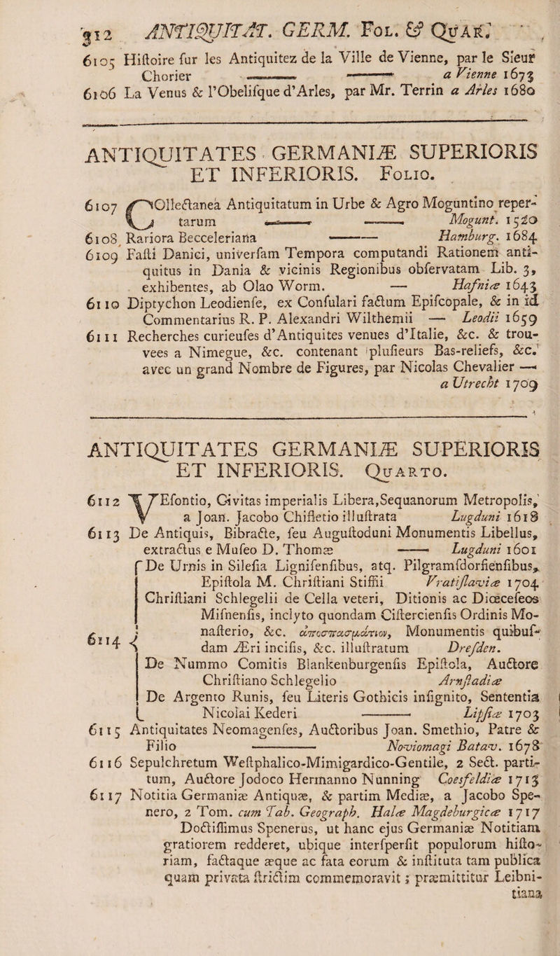 |i2 AMIgUITAT. GERM. Fol. & Quar.' ' 61 os; Hiftoire fur les Antiquitez de la Ville de Vienne, par le Sieui? Chorier . --- --* a Vienne 1673 6106 La Venus & 1’Obelifque d’Arles, par Mr. Terrin a Arles 1680 ANTIQUITATES GERMANISE SUPERIORIS ET INFERIORIS. Folio. 6107 /^Olledtanea Antiquitatum in Urbe & Agro Moguntino reper¬ is tarum *-»-- ——Mogunt. 15^0 610S, Rariora Becceleriaria -Hamburg^ 1684 6109 Fafti Daniei, univerfam Tempora computandi Rationem anti¬ quitus in Dania & vicinis Regionibus obfervatam Lib. 3, exhibentes, ab Olao Worm. — Hafn'ue 1643 6110 Diptychon Leodienfe, ex Confulari fadtum Epifcopale, & in id Commentarius R. P. Alexandri Wilthemii -— Lead'd 1659 6111 Recherches curieufes d’Antiquites venues dTtalie, &c. & trou- vees a Nimegue, &c. contenant plufieurs Bas-reliefs, &c. avec un grand Nombre de Figures, par Nicolas Chevalier —< a Utrecht 1709 ANTIQUITATES GERMANIZE SUPERIORIS ET INFERIORIS. Quarto. 6112 I’ TEfontio, Civitas imperialis Libera,Sequanorum Metropolis, V a Joan. Jacobo Chifletio illuftrata Lugduni 1618 6113 De Antiquis, Bibra&e, feu Auguftoduni Monumentis Libellus, extra&us e Mufeo D. Thom as - — Lugduni 1601 De Urnis in Silefia Lignifenfibus, atq. Pilgramfdorhenfibus^ Epiftola M. Chriftiani Stiffii Fratijla<vi<z 1704 Chriiliani Schlegelii de Cella veteri, Ditionis ac Dioecefeos Mifnenfis, inclyto quondam Ciftercienfis Ordinis Mo- nafterio, &c. aTroo-Traa-^dnov, Monumentis quibuD dam ZEri incilis, &c. illuftratum Drefden. De Nummo Comitis Blankenburgenfis Epiftola, Audtore Chriftiano Schlegelio Arnjladite De Argento Runis, feu Literis Gothicis inlignito. Sententia Nicolai Kederi Lipjite 1703 ■ 6114 6115 Antiquitates Neomagenfes, Audtoribus Joan. Smethio, Patre &r Filio ---— Nocvio?nagi Batauj. 1678 6116 Sepulchretum Weftphalico-Mimigardico-Gentile, 2 Sect, parti¬ tum, Au£iore Jodoco Hermanno Nunning Coesfeldiee 171$ 6117 Notitia Germaniae Antiquae, & partim Mediae, a Jacobo Spe- nero, 2 Tom. cum Liab. Geograph. Halte Magdeburgicte 1717 Do&iflimus Spenerus, ut hanc ejus Germaniae Notitiam, gratiorem redderet, ubique interfperlit populorum hifto- riam, fa&aque aeque ac fata eorum & inftituta tam publica quam privata itri&im commemoravit; praemittitur Leibni- tiana